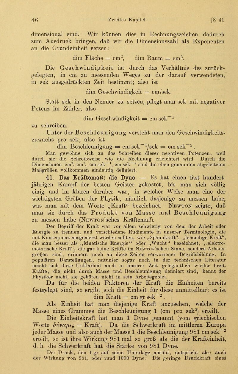 dimensioual sind. Wir können dies in Pechnungszeicken dadurch zum Ausdruck bringen, daß wir die Dimensionszahl als Exponenten an die Grundeinheit setzen: dim Fläche = cm2, dim Raum = cm3. Die Geschwindigkeit ist durch das Verhältnis des zurück- gelegten, in cm zu messenden Weges zu der darauf verwendeten, in sek ausgedrückten Zeit bestimmt; also ist dim Geschwindigkeit = cm/sek. Statt sek in den Nenner zu setzen, pflegt man sek mit negativer Potenz im Zähler, also dim Geschwindigkeit = cm sek-1 zu schreiben. Unter der Beschleunigung versteht man den Geschwindigkeits- zuwachs pro sek; also ist dim Beschleunigung = cm sek-^sek = cm sek-2. Man gewöhne sich an das Schreiben dieser negativen Potenzen, weil durch sie die Schreibweise wie die Rechnung erleichtert wird. Durch die Dimensionen cm2, cm3, cm sek-1, cm sek-2 sind die oben genannten abgeleiteten Maßgrößen vollkommen eindeutig definiert. 41. Das Kräftemaß: die Dyne. — Es hat einen fast hundert- jährigen Kampf der besten Geister gekostet, bis man sich völlig einig und im klaren darüber war, in welcher Weise man eine der wichtigsten Größen der Physik, nämlich dasjenige zu messen habe, was man mit dem Worte „Kraft bezeichnet. Newton zeigte, daß man sie durch das Produkt von Masse mal Beschleunigung zu messen habe (NEWTON'sches Kräftemaß). Der Begriff der Kraft war vor allem schwierig von dem der Arbeit oder Energie zu trennen, und verschiedene Rudimente in unserer Terminologie, die mit Konsequenz ausgemerzt werden sollten, wie ,,Spannkraft, „lebendige Kraft, die man besser als „kinetische Energie oder „Wucht bezeichnet, „elektro- motorische Kraft, die gar keine Kräfte im NEWTON'schen Sinne, sondern Arbeits- größen sind, erinnern noch an diese Zeiten verworrener Begriffsbildung. In populären Darstellungen, mitunter sogar noch in der technischen Literatur macht sich diese Unklarheit auch in unserer Zeit gelegentlich wieder breit. Kräfte, die nicht durch Masse und Beschleunigung definiert sind, kennt der Physiker nicht, sie gehören nicht in sein Arbeitsgebiet. Da für die beiden Faktoren der Kraft die Einheiten bereits festgelegt sind, so ergibt sich die Einheit für diese unmittelbar; es ist dim Kraft = cm gr sek-2. Als Einheit hat man diejenige Kraft anzusehen, welche der Masse eines Grammes die Beschleunigung 1 (cm pro sek2) erteilt. Die Einheitskraft hat man 1 Dyne genannt (vom griechischen Worte övvccfiig = Kraft). Da die Schwerkraft im mittleren Europa jeder Masse und also auch der Masse 1 die Beschleunigung 981 cm sek-2 erteilt, so ist ihre WirkuDg 981 mal so groß als die der Krafteinheit, d. h. die Schwerkraft hat die Stärke von 981 Dyne. Der Druck, den 1 gr auf seine Unterlage ausübt, entspricht also auch der Wirkung von 981, oder rund 1000 Dyne. Die geringe Druckkraft eines