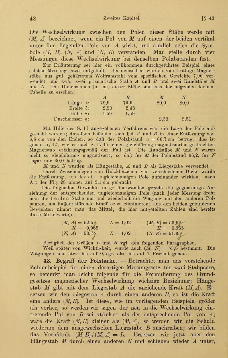 Die Wechselwirkung zwischen den Polen dieser Stäbe werde mit (M, A) bezeichnet, wenn ein Pol von M auf einen der beiden vertikal unter ihm liegenden Pole von A wirkt, und ähnlich seien die Sym- bole (M, B), (N, A) und (N, B) verstanden. Man stelle durch vier Messungen diese Wechselwirkung bei denselben Polabständen fest. Zur Erläuterung sei hier ein vollkommen durchgeführtes Beispiel eines solchen Messungssatzes mitgeteilt. Bei demselben wurden vier kräftige Magnet- stäbe aus gut gehärtetem Wolframstahl vom spezifischen Gewichte 7,96 ver- wendet und zwar zwei prismatische Stäbe A und B und zwei Rundstäbe M und N. Die Dimensionen (in cm) dieser Stäbe sind aus der folgenden kleinen Tabelle zu ersehen: Länge l Breite h Höhe h Durchmesser o AB M N 79,9 79,9 80,0 80,0 2,50 2,48 1,59 1,59 2,53 2,51 Mit Hilfe des S. 17 angegebenen Verfahrens war die Lage der Pole auf- gesucht worden; dieselben befanden sich bei A und B in einer Entfernung von 6,6 cm von den Enden, so daß der Polabstand a = 66,7 cm betrug; dies ist genau 5/6 l, wie es nach S. 17 für einen gleichförmig magnetisierten gestreckten Magnetstab erfahrungsgemäß der Fall ist. Die Rundstäbe M und N waren nicht so gleichförmig magnetisiert, so daß für M der Polabstand 66,2, für N sogar nur 60,0 betrug. M und iV wurden als Hängestäbe, A und B als Liegestäbe verwendet. Durch Zwischenlegen von Holzklötzchen von verschiedener Dicke wurde die Entfernung, aus der die ungleichnamigen Pole aufeinander wirkten, nach Art der Fig. 28 immer auf 9,1 cm gebracht. Die folgenden Gewichte in gr überwanden gerade die gegenseitige An- ziehung der entsprechenden ungleichnamigen Pole (nach jeder Messung dreht man die beiden Stäbe um und wiederholt die Wägung mit den anderen Pol- paaren, um äußere störende Einflüsse zu eliminieren; aus den beiden gefundenen Gewichten nimmt man das Mittel; die hier mitgeteilten Zahlen sind bereits diese Mittelwerte): (M, A) = 52,5/ L = 1,02 (M, B) = 53,5f S= 0,9%5 S= 0,9^5 (JSf, A) = 50,7* L = 1,02 (N,B) = 5\,ß.J Bezüglich der Größen L und H vgl. den folgenden Paragraphen. Weil später von Wichtigkeit, wurde auch (M, N) = 53,8 bestimmt. Die Wägungen sind etwa bis auf 0,5 gr, also bis auf 1 Prozent genau. 43. Begriff der Polstärke. — Betrachtet man das vorstehende Zahlenbeispiel für einen derartigen Messungssatz für zwei Stabpaare, so bemerkt man leicht folgende für die Formulierung des Grund- gesetzes magnetischer Wechselwirkung wichtige Beziehung: Hänge- stab M gibt mit dem Liegestab A die anziehende Kraft (M, A). Er- setzen wir den Liegestab A durch einen anderen B, so ist die Kraft eine andere (M, B). Ist diese, wie im vorliegenden Beispiele, größer als vorher, so werden wir sagen der neu in die Wechselwirkung ein- tretende Pol von B sei stärker als der entsprechende Pol von A; wäre die Kraft (M, B) kleiner als [M, A), so werden wir die Schuld wiederum dem ausgewechselten Liegestabe B zuschreiben; wir bilden das Verhältnis (M, B) / (M, A) = L. Ersetzen wir jetzt aber den Hängestab M durch einen anderen N und schieben wieder A unter,