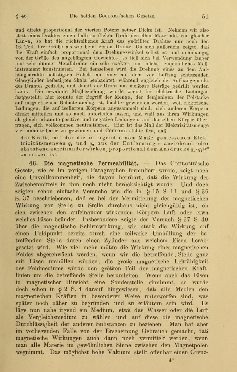 und direkt proportional der vierten Potenz seiner Dicke ist. Nehmen wir also statt eines Drahtes einen halb so dicken Draht desselben Materiales von gleicher Länge, so hat die rücktreibende Kraft des gedrillten Drahtes nur noch den 16. Teil ihrer Größe als wie beim ersten Drahte. Da sich außerdem zeigte, daß die Kraft einfach proportional dem Drehungswinkel selbst ist und unabhängig von der Größe des angehängten Gewichtes, so ließ sich bei Verwendung langer und sehr dünner Metalldrähte ein sehr exaktes und höchst empfindliches Meß- instrument konstruieren. Bei demselben wird die Drehung eines an dem Auf- hängedrahte befestigten Hebels an einer auf dem vor Luftzug schützenden Glaszylinder befestigten Skala beobachtet, während zugleich der Auf hängepunkt des Drahtes gedreht, und damit der Draht um meßbare Beträge gedrillt werden kann. Die erwähnte Maßbeziehung wurde zuerst für elektrische Ladungen festgestellt; hier konnte der Begriff der Menge, der demjenigen der Polstärke auf magnetischem Gebiete analog ist, leichter gewonnen werden, weil elektrische Ladungen, die auf isolierten Körpern angesammelt sind, sich anderen Körpern direkt mitteilen und so auch unterteilen lassen, und weil aus ihren Wirkungen als gleich erkannte positive und negative Ladungen, auf denselben Körper über- tragen, sich vollkommen neutralisieren. Hier ist das Maß der Elektrizitätsmenge viel unmittelbarer zu gewinnen und Coulomb stellte fest, daß die Kraft, mit der die in irgend einem Maße gemessenen Elek- trizitätsmengen qr und q2 aus der Entfernung r anziehend oder ab stoßend aufeinander w'irken, proportional de m Ausdrucke ^ •g2/r2 zu setzen ist. 46. Die magnetische Permeabilität. — Das CouLOMB'sche Gesetz, wie es im vorigen Paragraphen formuliert wurde, zeigt noch eine UnVollkommenheit, die davon herrührt, daß die Wirkung des Zwischenmittels in ihm noch nicht berücksichtigt wurde. Und doch zeigten schon einfache Versuche wie die in § 15 S. 11 und § 36 S. 37 beschriebenen, daß es bei der Vermittelung der magnetischen Wirkung von Stelle zu Stelle durchaus nicht gleichgültig ist, ob sich zwischen den aufeinander wirkenden Körpern Luft oder etwa weiches Eisen befindet. Insbesondere zeigte der Versuch § 37 S. 40 über die magnetische Schirmwirkung, wie stark die Wirkung auf einen Feldpunkt bereits durch eine teilweise Umhüllung der be- treffenden Stelle durch einen Zylinder aus weichem Eisen herab- gesetzt wird. Wie viel mehr müßte die Wirkung eines magnetischen Feldes abgeschwächt werden, wenn wir die betreffende . Stelle ganz mit Eisen umhüllen würden; die große magnetische Leitfähigkeit des Feldmediums würde den größten Teil der magnetischen Kraft- linien um die betreffende Stelle herumleiten. Wenn auch das Eisen in magnetischer Hinsicht eine Sonderstelle einnimmt, so wurde doch schon in § 2 S. 4 darauf hingewiesen, daß alle Medien den magnetischen Kräften in besonderer Weise unterworfen sind, was später noch näher zu begründen und zu erläutern sein wird. Es läge nun nahe irgend ein Medium, etwa das Wasser oder die Luft als Vergleichsmedium zu wählen und auf diese die magnetische Durchlässigkeit der anderen Substanzen zu beziehen. Man hat aber im vorliegenden Falle von der Erscheinung Gebrauch gemacht, daß magnetische Wirkungen auch dann noch vermittelt werden, wenn man alle Materie im gewöhnlichen Sinne zwischen den Magnetpolen wegnimmt. Das möglichst hohe Vakuum stellt offenbar einen Grenz-