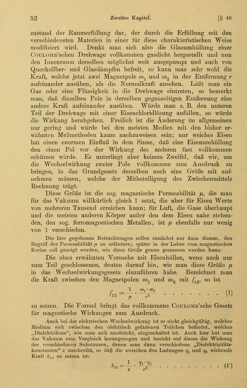 zustand der Raumerfüllung dar, der durch die Erfüllung mit den verschiedensten Materien in einer für diese charakteristischen Weise modifiziert wird. Denkt man sich also die Glasumhüllung einer CouLOMB'schen Drehwage vollkommen gasdicht hergestellt und nun den Innenraum derselben möglichst weit ausgepumpt und auch von Quecksilber- und Glasdämpfen befreit, so kann man sehr wohl die Kraft, welche jetzt zwei Magnetpole mx und m2 in der Entfernung r aufeinander ausüben, als die Normalkraft ansehen. Läßt man ein Gas oder eine Flüssigkeit in die Drehwage eintreten, so bemerkt man, daß dieselben Pole in derselben gegenseitigen Entfernung eine andere Kraft aufeinander ausüben. Würde man z. B. den unteren Teil der Drehwage mit einer Eisenchloridlösung anfüllen, so würde die Wirkung herabgehen. Freilich ist die Änderung im allgemeinen nur gering und würde bei den meisten Medien mit den bisher er- wähnten Meßmethoden kaum nachzuweisen sein; nur weiches Eisen hat einen enormen Einfluß in dem Sinne, daß eine Eisenumhüllung den einen Pol vor der Wirkung des anderen fast vollkommen schützen würde. Es unterliegt aber keinem Zweifel, daß wir, um die Wechselwirkung zweier Pole vollkommen zum Ausdruck zu bringen, in das Grundgesetz derselben noch eine Größe mit auf- nehmen müssen, welche der Mitbeteiligung des Zwischenmittels Rechnung trägt. Diese Größe ist die sog. magnetische Permeabilität /j,, die man für das Vakuum willkürlich gleich 1 setzt, die aber für Eisen Werte von mehreren Tausend erreichen kann; für Luft, die Gase überhaupt und die meisten anderen Körper außer den dem Eisen nahe stehen- den, den sog. ferromagnetischen Metallen, ist fx ebenfalls nur wenig von 1 verschieden. Die hier gegebenen Betrachtungen sollen zunächst nur dazu dienen, den Begriff der Permeabilität (i zu erläutern; später in der Lehre vom magnetischen Kreise soll gezeigt werden, wie diese Größe genau gemessen werden kann. Die oben erwähnten Versuche mit Eisenhüllen, wenn auch nur zum Teil geschlossenen, deuten darauf hin, wie man diese Größe (x in das Wechselwirkungsgesetz einzuführen habe. Bezeichnet man die Kraft zwischen den Magnetpolen mj und m2 mit f12, so ist A* = j-^ (i) zu setzen. Die Formel bringt das vollkommene CouLOMB'sche Gesetz für magnetische Wirkungen zum Ausdruck. Auch bei der elektrischen Wechselwirkung ist es nicht gleichgültig, welches Medium sich zwischen den elektrisch geladenen Teilchen befindet, welches „Dielektrikum, wie man sich ausdrückt, eingeschaltet ist. Auch hier hat man das Vakuum zum Vergleich herangezogen und bezieht auf dieses die Wirkung der verschiedenen Substanzen, denen man dann verschiedene „Dielektrizitäts- konstanten e zuschreibt, so daß die zwischen den Ladungen qt und q2 wirkende Kraft &12 zu setzen ist: »b-i--6^ m
