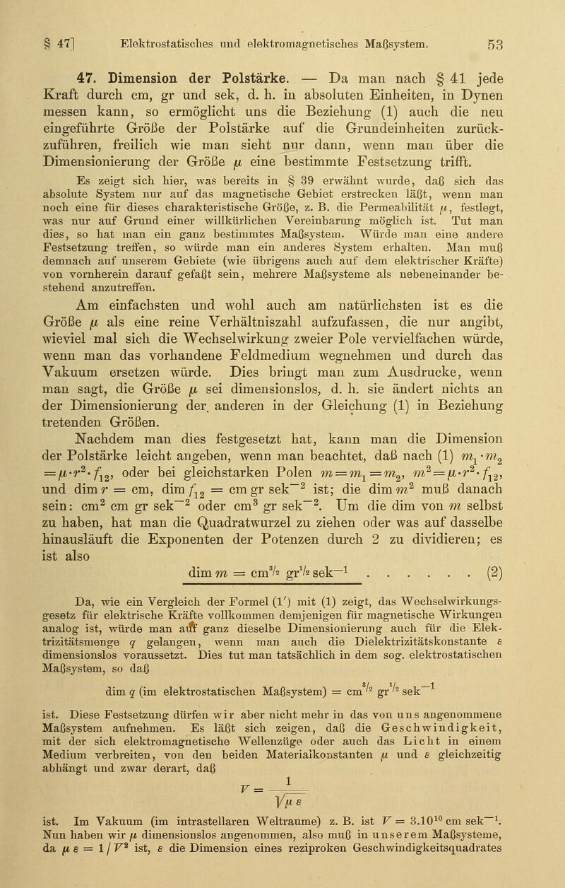 47. Dimension der Polstärke. — Da man nach § 41 jede Kraft durch cm, gr und sek, d. h. in absoluten Einheiten, in Dynen messen kann, so ermöglicht uns die Beziehung (1) auch die neu eingeführte Größe der Polstärke auf die Grundeinheiten zurück- zuführen, freilich wie man sieht nur dann, wenn man über die Dimensionierung der Größe jjl eine bestimmte Festsetzung trifft. Es zeigt sich hier, was bereits in § 39 erwähnt wurde, daß sich das absolute System nur auf das magnetische Gebiet erstrecken läßt, wenn man noch eine für dieses charakteristische Größe, z. B. die Permeabilität fi, festlegt, was nur auf Grund einer willkürlichen Vereinbarung möglich ist. Tut man dies, so hat man ein ganz bestimmtes Maßsystem. Würde man eine andere Festsetzung treffen, so würde man ein anderes System erhalten. Man muß demnach auf unserem Gebiete (wie übrigens auch auf dem elektrischer Kräfte) von vornherein darauf gefaßt sein, mehrere Maßsysteme als nebeneinander be- stehend anzutreffen. Am einfachsten und wohl auch am natürlichsten ist es die Größe /a als eine reine Verhältniszahl aufzufassen, die nur angibt, wieviel mal sich die Wechselwirkung zweier Pole vervielfachen würde, wenn man das vorhandene Feldmedium wegnehmen und durch das Vakuum ersetzen würde. Dies bringt man zum Ausdrucke, wenn man sagt, die Größe [i sei dimensionslos, d. h. sie ändert nichts an der Dimensionierung der anderen in der Gleichung (1) in Beziehung tretenden Größen. Nachdem man dies festgesetzt hat, kann man die Dimension der Polstärke leicht angeben, wenn man beachtet, daß nach (1) m1?n2 = (*>r2'fiv oder bei gleichstarken Polen m = ml=m2, m2 = fi-r2-fl2, und dimr = cm, dim f12 = cmgr sek-2 ist; die dimw2 muß danach sein: cm2 cm gr sek-2 oder cm3 gr sek-2. Um die dim von m selbst zu haben, hat man die Quadratwurzel zu ziehen oder was auf dasselbe hinausläuft die Exponenten der Potenzen durch 2 zu dividieren; es ist also dim m = cm3/2 gr1/« sek-1 (2) Da, wie ein Vergleich der Formel (1') mit (1) zeigt, das Wechselwirkungs- gesetz für elektrische Kräfte vollkommen demjenigen für magnetische Wirkungen analog ist, würde man atfr ganz dieselbe Dimensionierung auch für die Elek- trizitätsmenge q gelangen, wenn man auch die Dielektrizitätskonstante e dimensionslos voraussetzt. Dies tut man tatsächlich in dem sog. elektrostatischen Maßsystem, so daß dim q (im elektrostatischen Maßsystem) = cm '2 gr '2 sek- ist. Diese Festsetzung dürfen wir aber nicht mehr in das von uns angenommene Maßsystem aufnehmen. Es läßt sich zeigen, daß die Geschwindigkeit, mit der sich elektromagnetische Wellenzüge oder auch das Licht in einem Medium verbreiten, von den beiden Materialkonstanten fi und e gleichzeitig abhängt und zwar derart, daß ist. Im Vakuum (im intrastellaren Welträume) z. B. ist V = 3.1010 cm sek-1. Nun haben wir fi dimensionslos angenommen, also muß in unserem Maßsysteme, da (is= 1 / V2 ist, e die Dimension eines reziproken Geschwindigkeitsquadrates