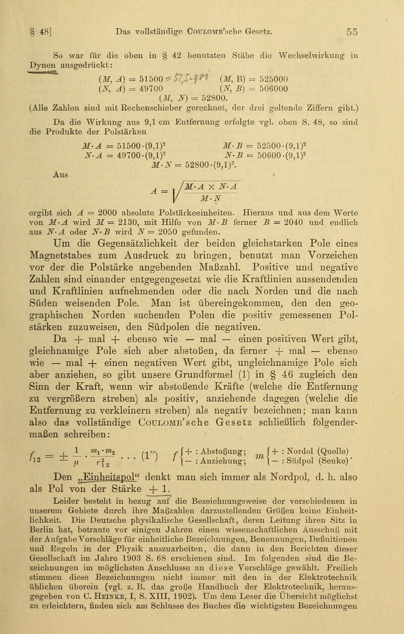 So war für die oben in § 42 benutzten Stäbe die Wechselwirkung in Dynen ausgedrückt: (M, Ä) = 51500 * fyfytl (M, B) = 525000 (N, A) = 49700 (jy, B) = 506000 (M, N) = 52800. (Alle Zahlen sind mit Rechenschieber gerechnet, der drei geltende Ziffern gibt.) Da die Wirkung aus 9,1 ein Entfernung erfolgte vgl. oben S. 48, so sind die Produkte der Polstärken M-A = 51500-(9,1)2 M-B = 52500-(9,l)2 N-A = 49700-(9,1)2 N-B = 50600-(9,1)2 M-N = 52800 -(9,1)2. Aus i _ /M-A X N-. ]/ M-N ergibt sich A = 2000 absolute Polstärkeeinheiten. Hieraus und aus dem Werte von M-A wird M= 2130, mit Hilfe von M-B ferner B = 2040 und endlich aus N-A oder N-B wird N — 2050 gefunden. Um die Gegensätzlichkeit der beiden gleichstarken Pole eines Magnetstabes zum Ausdruck zu bringen, benutzt man Vorzeichen vor der die Polstärke angebenden Maßzahl. Positive und negative Zahlen sind einander entgegengesetzt wie die Kraftlinien aussendenden und Kraftlinien aufnehmenden oder die nach Norden und die nach Süden weisenden Pole. Man ist übereingekommen, den den geo- graphischen Norden suchenden Polen die positiv gemessenen Pol- stärken zuzuweisen, den Südpolen die negativen. Da + mal -+- ebenso wie — mal — einen positiven Wert gibt, gleichnamige Pole sich aber abstoßen, da ferner + mal — ebenso wie — mal + einen negativen Wert gibt, ungleichnamige Pole sich aber anziehen, so gibt unsere Grundformel (1) in § 46 zugleich den Sinn der Kraft, wenn wir abstoßende Kräfte (welche die Entfernung zu vergrößern streben) als positiv, anziehende dagegen (welche die Entfernung zu verkleinern streben) als negativ bezeichnen; man kann also das vollständige Coulomb'sehe Gesetz schließlich folgender- maßen schreiben: f , Jf_ /ml-m2 n„, ff+ : Abstoßung; J + : Nordol (Quelle) '12 — -^ p ' r22 • • • lx ; I \- : Anziehung; fn\- : Südpol (Senke)- Den ^inheitspol denkt man sich immer als Nordpol, d. h. also als Pol von der Stärke -f- 1. Leider besteht in bezug auf die Bezeichnungsweise der verschiedenen in unserem Gebiete durch ihre Maßzahlen darzustellenden Größen keine Einheit- lichkeit. Die Deutsche physikalische Gesellschaft, deren Leitung ihren Sitz in Berlin hat, betraute vor einigen Jahren einen wissenschaftlichen Ausschuß mit der Aufgabe Vorschläge für einheitliche Bezeichnungen, Benennungen, Definitionen und Regeln in der Physik atiszuarbeiten, die dann in den Berichten dieser Gesellschaft im Jahre 1903 S. 68 erschienen sind. Im folgenden sind die Be- zeichnungen im möglichsten Anschlüsse an diese Vorschläge gewählt. Freilich stimmen diese Bezeichnungen nicht immer mit den in der Elektrotechnik üblichen überein (vgl. z. B. das große Handbuch der Elektrotechnik, heraus- gegeben von C. Heikee, I, S. XIII, 1902). Um dem Leser die Übersicht möglichst zu erleichtern, finden sich am Schlüsse des Buches die wichtigsten Bezeichnungen