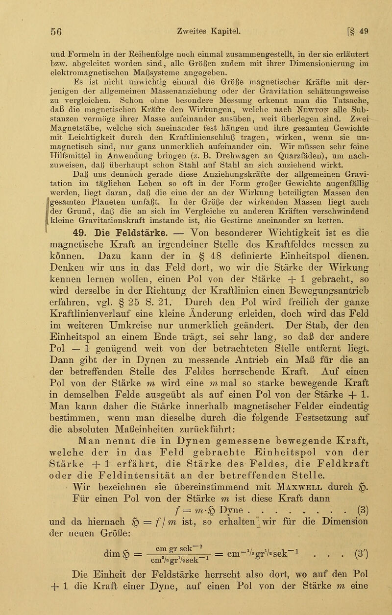 und Formeln in der Reihenfolge noch einmal zusammengestellt, in der sie erläutert bzw. abgeleitet worden sind, alle Größen zudem mit ihrer Dimensionierung im elektromagnetischen Maßsysteme angegeben. Es ist nicht unwichtig einmal die Größe magnetischer Kräfte mit der- jenigen der allgemeinen Massenanziehung oder der Gravitation schätzungsweise zu vergleichen. Schon ohne besondere Messung erkennt man die Tatsache, daß die magnetischen Kräfte den Wirkungen, welche nach Newton alle Sub- stanzen vermöge ihrer Masse aufeinander ausüben, weit überlegen sind. Zwei Magnetstäbe, welche sich aneinander fest hängen und ihre gesamten Gewichte mit Leichtigkeit durch den Kraftlinienschluß tragen, wirken, wenn sie un- magnetisch sind, nur ganz unmerklich aufeinander ein. Wir müssen sehr feine Hilfsmittel in Anwendung bringen (z. B. Drehwagen an Quarzfäden), um nach- zuweisen, daß überhaupt schon Stahl auf Stahl an sich anziehend wirkt. Daß uns dennoch gerade diese Anziehungskräfte der allgemeinen Gravi- tation im täglichen Leben so oft in der Form großer Gewichte augenfällig werden, liegt daran, daß die eine der an der Wirkung beteiligten Massen den Jgesamten Planeten umfaßt. In der Größe der wirkenden Massen liegt auch öder Grund, daß die an sich im Vergleiche zu anderen Kräften verschwindend | kleine Gravitationskraft imstande ist, die Gestirne aneinander zu ketten. 49. Die Feldstärke. — Von besonderer Wichtigkeit ist es die magnetische Kraft an irgendeiner Stelle des Kraftfeldes messen zu können. Dazu kann der in § 48 definierte Einheitspol dienen. Denken wir uns in das Feld dort, wo wir die Stärke der Wirkung kennen lernen wollen, einen Pol von der Stärke + 1 gebracht, so wird derselbe in der Eichtung der Kraftlinien einen Bewegungsantrieb erfahren, vgl. § 25 S. 21. Durch den Pol wird freilich der ganze Kraftlinienverlauf eine kleine Änderung erleiden, doch wird das Feld im weiteren Umkreise nur unmerklich geändert. Der Stab, der den Einheitspol an einem Ende trägt, sei sehr lang, so daß der andere Pol — 1 genügend weit von der betrachteten Stelle entfernt liegt. Dann gibt der in Dynen zu messende Antrieb ein Maß für die an der betreffenden Stelle des Feldes herrschende Kraft. Auf einen Pol von der Stärke m wird eine ramal so starke bewegende Kraft in demselben Felde ausgeübt als auf einen Pol von der Stärke + 1- Man kann daher die Stärke innerhalb magnetischer Felder eindeutig bestimmen, wenn man dieselbe durch die folgende Festsetzung auf die absoluten Maßeinheiten zurückführt: Man nennt die in Dynen gemessene bewegende Kraft, welche der in das Feld gebrachte Einheitspol von der Stärke -f- I erfährt, die Stärke des Feldes, die Feldkraft oder die Feldintensität an der betreffenden Stelle. Wir bezeichnen sie übereinstimmend mit Maxwell durch §. Für einen Pol von der Stärke m ist diese Kraft dann f — m-$Q Dyne (3) und da hiernach $q = f j m ist, so erhalten^, wir für die Dimension der neuen Größe: dimö = ,, ,,—-—r = cm-VsgrVzsek-1 • • • (3') ^ cinVügrVüsek-1 & v ' Die Einheit der Feldstärke herrscht also dort, wo auf den Pol + 1 die Kraft einer Dyne, auf einen Pol von der Stärke m eine