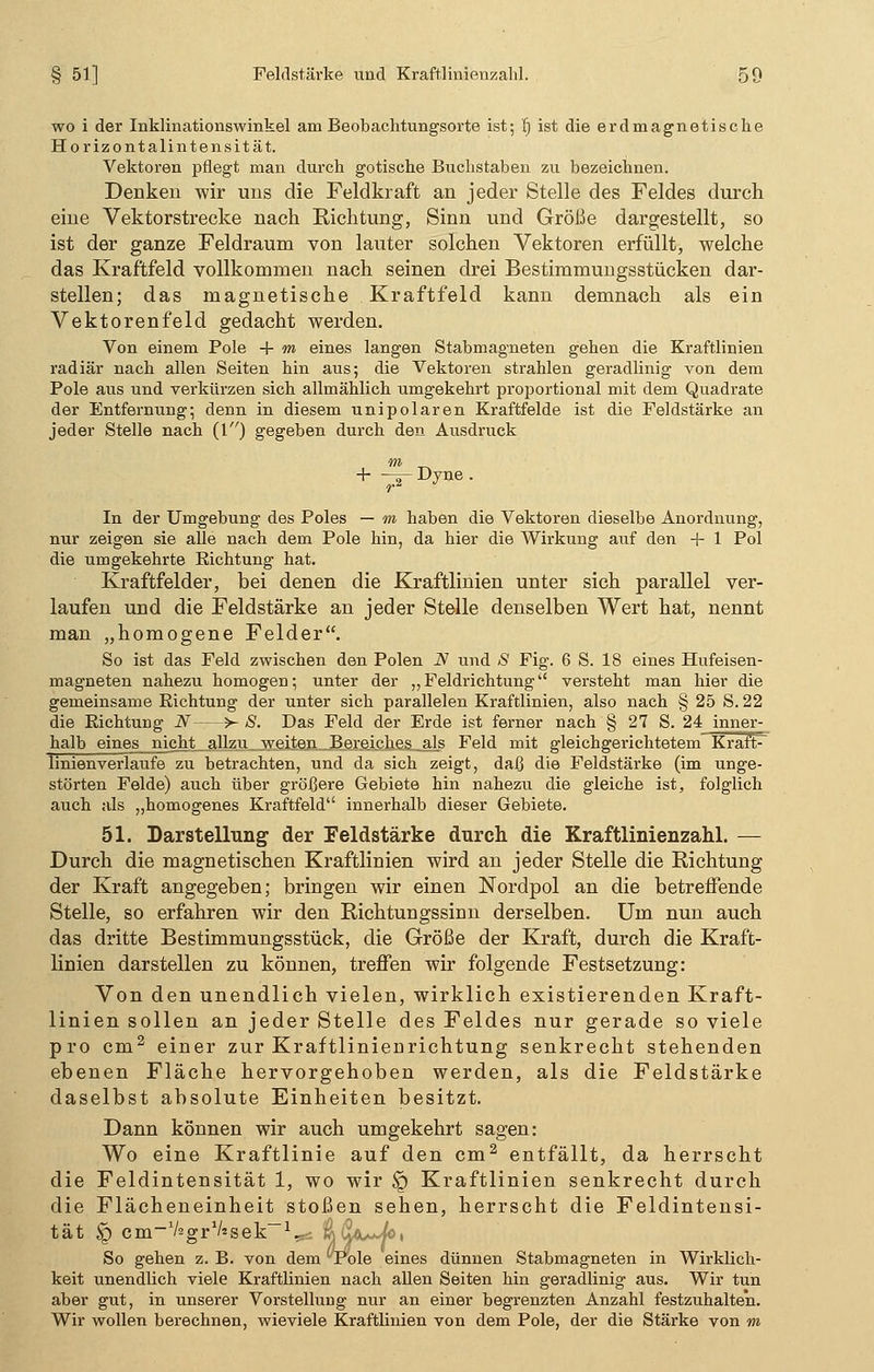 wo i der Inklinationswinkel am Beobachtungsorte ist; I) ist die erdmagnetische Horizontalintensität. Vektoren pflegt man durch gotische Buchstaben zu bezeichnen. Denken wir uns die Feldkraft an jeder Stelle des Feldes durch eine Vektorstrecke nach Richtung, Sinn und Größe dargestellt, so ist der ganze Feldraum von lauter solchen Vektoren erfüllt, welche das Kraftfeld vollkommen nach seinen drei Bestimmungsstücken dar- stellen; das magnetische Kraftfeld kann demnach als ein Vektorenfeld gedacht werden. Von einem Pole + m eines langen Stabmagneten gehen die Kraftlinien radiär nach allen Seiten hin aus; die Vektoren strahlen geradlinig von dem Pole aus und verkürzen sich allmählich umgekehrt proportional mit dem Quadrate der Entfernung; denn in diesem unipolaren Kraftfelde ist die Feldstärke an jeder Stelle nach (1) gegeben durch den Ausdruck m + ^rDyne. In der Umgebung des Poles — m haben die Vektoren dieselbe Anordnung, nur zeigen sie alle nach dem Pole hin, da hier die Wirkung auf den + 1 Pol die umgekehrte Eichtung hat. Kraftfelder, bei denen die Kraftlinien unter sich parallel ver- laufen und die Feldstärke an jeder Stelle denselben Wert hat, nennt man „homogene Felder. So ist das Feld zwischen den Polen N und S Fig. 6 S. 18 eines Hufeisen- magneten nahezu homogen; unter der „ Feldrichtung versteht man hier die gemeinsame Richtung der unter sich parallelen Kraftlinien, also nach § 25 S. 22 die Eichtung N >- S. Das Feld der Erde ist ferner nach § 27 S. 24 inner- halb eines nicht allzu weiten Bereiches „als Feld mit gleichgerichtetem Kraft- linienverlaufe zu betrachten, und da sich zeigt, daß die Feldstärke (im unge- störten Felde) auch über größere Gebiete hin nahezu die gleiche ist, folglich auch als „homogenes Kraftfeld innerhalb dieser Gebiete. 51. Darstellung der Feldstärke durch die Kraftlinienzahl. — Durch die magnetischen Kraftlinien wird an jeder Stelle die Richtung der Kraft angegeben; bringen wir einen Nordpol an die betreffende Stelle, so erfahren wir den Richtungssinn derselben. Um. nun auch das dritte Bestimmungsstück, die Größe der Kraft, durch die Kraft- linien darstellen zu können, treffen wir folgende Festsetzung: Von den unendlich vielen, wirklich existierenden Kraft- linien sollen an jeder Stelle des Feldes nur gerade so viele pro cm2 einer zur KraftlinieDrichtung senkrecht stehenden ebenen Fläche hervorgehoben werden, als die Feldstärke daselbst absolute Einheiten besitzt. Dann können wir auch umgekehrt sagen: Wo eine Kraftlinie auf den cm2 entfällt, da herrscht die Feldintensität 1, wo wir § Kraftlinien senkrecht durch die Flächeneinheit stoßen sehen, herrscht die Feldintensi- tät § cm-V^gr^sek-V- %$*~/°' So gehen z. B. von dem Pole eines dünnen Stabmagneten in Wirklich- keit unendlich viele Kraftlinien nach allen Seiten hin geradlinig aus. Wir tun aber gut, in unserer Vorstellung nur an einer begrenzten Anzahl festzuhalten. Wir wollen berechnen, wieviele Kraftlinien von dem Pole, der die Stärke von m