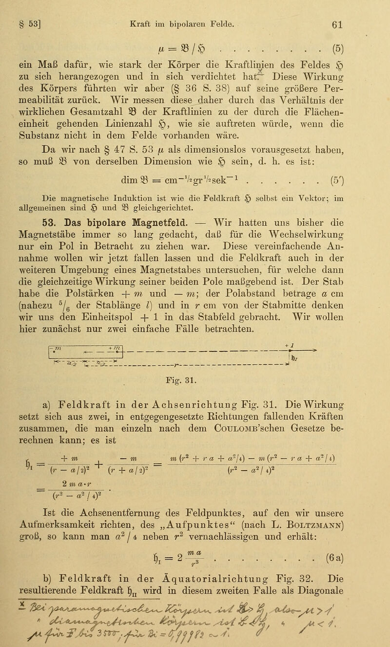 ** = ©/$ (5) ein Maß dafür, wie stark der Körper die Kraftlinien des Feldes $g zu sich herangezogen und in sich verdichtet hat? Diese Wirkung des Körpers führten wir aber (§ 36 S. 38) auf seine größere Per- meabilität zurück. Wir messen diese daher durch das Verhältnis der wirklichen Gesamtzahl 93 der Kraftlinien zu der durch die Flächen- einheit gehenden Linienzahl ig, wie sie auftreten würde, wenn die Substanz nicht in dem Felde vorhanden wäre. Da wir nach § 47 S. 53 p, als dimensionslos vorausgesetzt haben, so muß 33 von derselben Dimension wie ÜQ sein, d. h. es ist: dim 33 = cm_1/2grV2sek—-1 (5') Die magnetische Induktion ist wie die Feldkraft § selbst ein Vektor; im allgemeinen sind § und 95 gleichgerichtet. 53. Das bipolare Magnetfeld. — Wir hatten uns bisher die Magnetstäbe immer so lang gedacht, daß für die Wechselwirkung nur ein Pol in Betracht zu ziehen war. Diese vereinfachende An- nahme wollen wir jetzt fällen lassen und die Feldkraft auch in der weiteren Umgebung eines Magnetstabes untersuchen, für welche dann die gleichzeitige Wirkung seiner beiden Pole maßgebend ist. Der Stab habe die Polstärken -f m und — m; der Polabstand betrage a cm (nahezu 5/6 der Stablänge l) und in r cm von der Stabmitte denken wir uns den Einheitspol + 1 in das Stabfeld gebracht. Wir wollen hier zunächst nur zwei einfache Fälle betrachten. K— 2G,-^£Z*3ZZ™ r > Fig. 31. a) Feldkraft in der Achsenrichtung Fig. 31. Die Wirkung setzt sich aus zwei, in entgegengesetzte Richtungen fallenden Kräften zusammen, die man einzeln nach dem CouLOMB'schen Gesetze be- rechnen kann; es ist t + m — m m (r2 + r a + «2/f) — m{r2 — r a + a2 / i) + (r — aji)2 (r + a/2)2 (r2 — a2 / 4)' 2 m a-r (r2 - a2 ! 4)2 Ist die Achsenentfernung des Feldpunktes, auf den wir unsere Aufmerksamkeit richten, des „Aufpunktes (nach L. Boltzmann) groß, so kann man a2 / 4 neben r2 vernachlässigen und erhält: r), = 2-f M b) Feldkraft in der Äquatorialrichtung Fig. 32. Die resultierende Feldkraft fin wird in diesem zweiten Falle als Diagonale