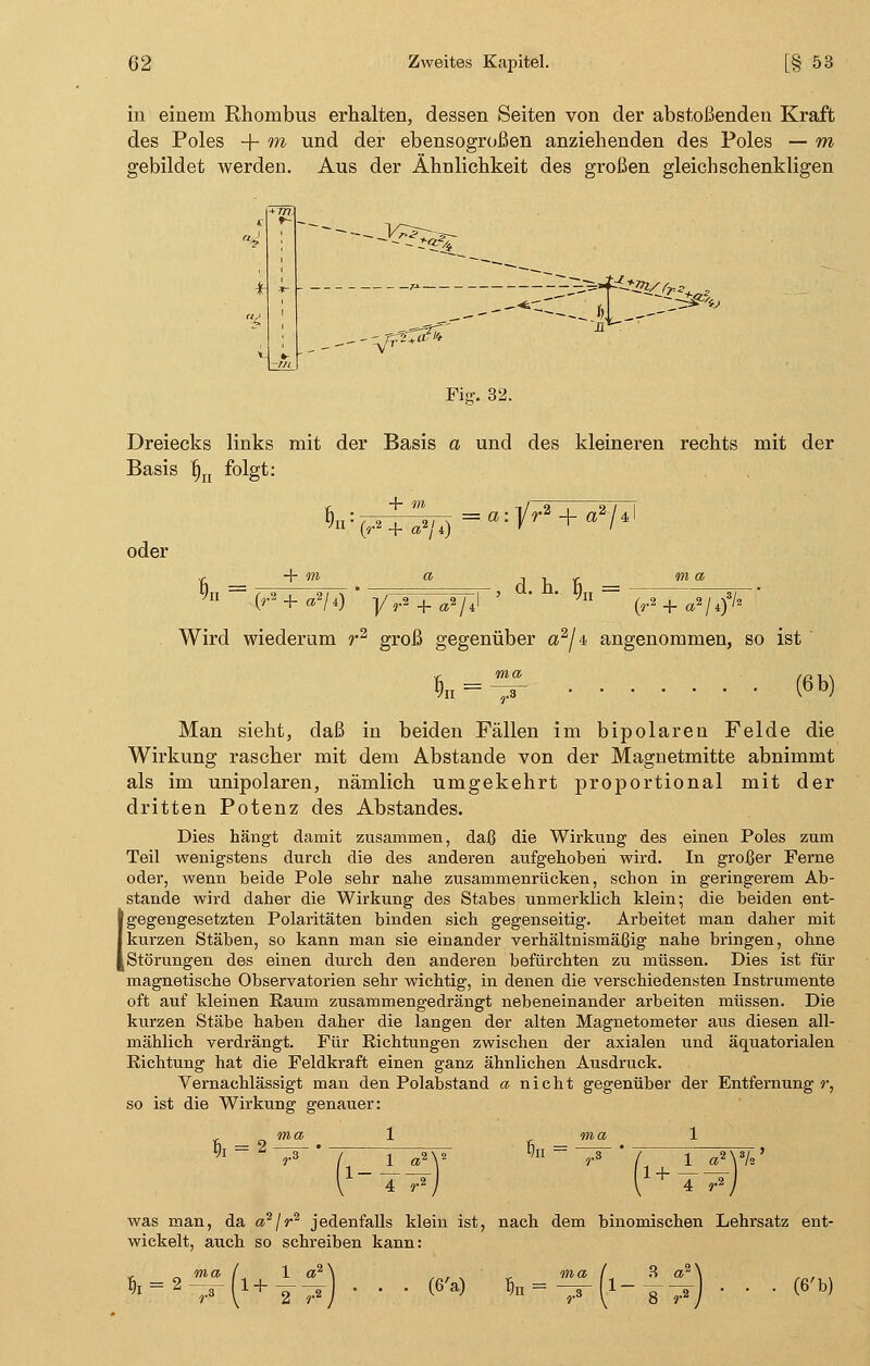 in einem Rhombus erhalten, dessen Seiten von der abstoßenden Kraft des Poles + m und der ebensogroßen anziehenden des Poles — m gebildet werden. Aus der Ähnlichkeit des großen gleichschenkligen Fig. 32. Dreiecks links mit der Basis a und des kleineren rechts mit der Basis fjn folgt: oder + m a itv- m a §n = « , d. h. $n = (r»+a»/*) [/V + ^/J ' ' 0-2+a2/*)3/s Wird wiederum r2 groß gegenüber a2/4 angenommen, so ist §n (6b) Man sieht, daß in beiden Fällen im bipolaren Felde die Wirkung rascher mit dem Abstände von der Magnetmitte abnimmt als im unipolaren, nämlich umgekehrt proportional mit der dritten Potenz des Abstandes. Dies hängt damit zusammen, daß die Wirkung des einen Poles zum Teil wenigstens durch die des anderen aufgehoben wird. In großer Ferne oder, wenn beide Pole sehr nahe zusammenrücken, schon in geringerem Ab- stände wird daher die Wirkung des Stabes unmerklich klein; die beiden ent- gegengesetzten Polaritäten binden sich gegenseitig. Arbeitet man daher mit kurzen Stäben, so kann man sie einander verhältnismäßig nahe bringen, ohne Störungen des einen durch den anderen befürchten zu müssen. Dies ist für magnetische Observatorien sehr wichtig, in denen die verschiedensten Instrumente oft auf kleinen Raum zusammengedrängt nebeneinander arbeiten müssen. Die kurzen Stäbe haben daher die langen der alten Magnetometer aus diesen all- mählich verdrängt. Für Richtungen zwischen der axialen und äquatorialen Richtung hat die Feldkraft einen ganz ähnlichen Ausdruck. Vernachlässigt man den Polabstand a nicht gegenüber der Entfernung r, so ist die Wirkung genauer: * ma 5h = ^r l- i + 4 r2 was man, da a2/r2 jedenfalls klein ist, nach dem binomischen Lehrsatz ent- wickelt, auch so schreiben kann: fc = 2 1 + 2 r2 (6'a) fi„ = 1- 8 r* (6'b)