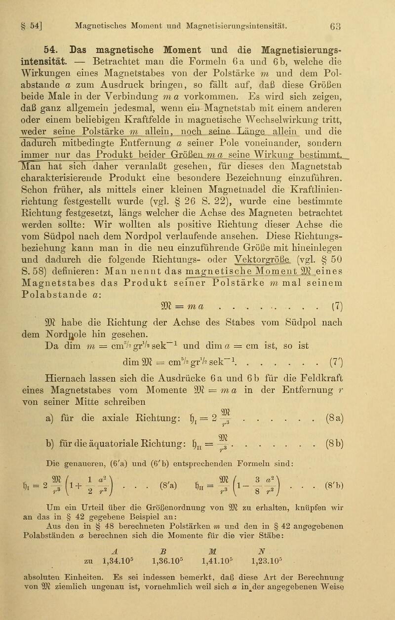 54. Das magnetische Moment und die Magnetisierungs- intensität. — Betrachtet man die Formeln 6 a und 6 b, welche die Wirkungen eines Magnetstabes von der Polstärke m und dem Pol- abstande a zum Ausdruck bringen, so fällt auf, daß diese Größen beide Male in der Verbindung m a vorkommen. Es wird sich zeigen, daß ganz allgemein jedesmal, wenn ein Magnetstab mit einem anderen oder einem beliebigen Kraftfelde in magnetische Wechselwirkung tritt, weder seine Polstärke m allein, noch seine Länge allein und die dadurch mitbedingte Entfernung a seiner Pole voneinander, sondern immer nur das Produkt beider Größen m a seine Wirkung bestimmt. Man hat sich daher veranlaßt gesehen, für dieses den Magnetstab charakterisierende Produkt eine besondere Bezeichnung einzuführen. Schon früher, als mittels einer kleinen Magnetnadel die Kraftlinien- richtung festgestellt wurde (vgl. § 26 S. 22), wurde eine bestimmte Richtung festgesetzt, längs welcher die Achse des Magneten betrachtet werden sollte: Wir wollten als positive Richtung dieser Achse die vom Südpol nach dem Nordpol verlaufende ansehen. Diese Richtungs- beziehung kann man in die neu einzuführende Größe mit hineinlegen und dadurch die folgende Richtungs- oder Vektorgröße (vgl. § 50 S. 58) definieren: Man nennt das magnetische Moment W eines Magnetstabes das Produkt seiner Polstärke m mal seinem Polabstande a: W = ma . . . (7) ÜD£ habe die Richtung der Achse des Stabes vom Südpol nach dem Nordjjole hin gesehen. Da dim m = cm3/2 gr1/2 sek~~1 und dima = cm ist, so ist dimäft = cmB/sgr1/»sek-1 (7') Hiernach lassen sich die Ausdrücke 6 a und 6 b für die Feldkraft eines Magnetstabes vom Momente 9K = m a in der Entfernung r von seiner Mitte schreiben 90? a) für die axiale Richtung: fij = 2 —j- (8a) SJJJ b) für die äquatoriale Richtung: |n = —^ (8 b) Die genaueren, (6'a) und (6'b) entsprechenden Formeln sind: h = 2^r{1+T^) • ' • (8a) *n'=37*'(1~Y>iy ' • • (8b) Um ein Urteil über die Größenordnung von 90? zu erhalten, knüpfen wir an das in § 42 gegebene Beispiel an: Aus den in § 48 berechneten Polstärken m und den in § 42 angegebenen Polabständen a berechnen sich die Momente für die vier Stäbe: A B M N zu 1,34.105 1,36.105 1,41.105 1,23.105 absoluten Einheiten. Es sei indessen bemerkt, daß diese Art der Berechnung von 9J? ziemlich ungenau ist, vornehmlich weil sich a in^der angegebenen Weise