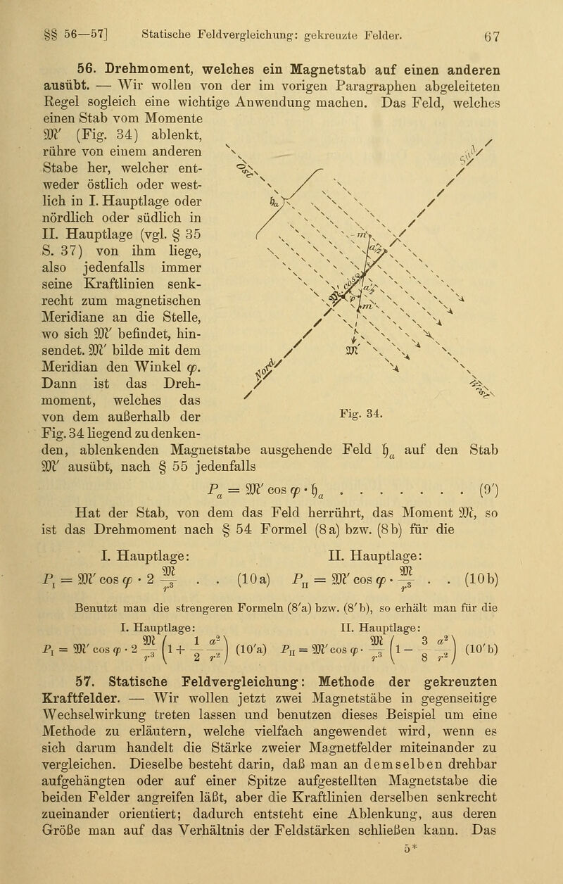 56. Drehmoment, welches ein Magnetstab auf einen anderen ausübt. — Wir wollen von der im vorigen Paragraphen abgeleiteten Regel sogleich eine wichtige Anwendung machen. Das Feld, welches einen Stab vom Momente Wl' (Fig. 34) ablenkt, rühre von einem anderen Stabe her, welcher ent- weder östlich oder west- lich in I. Hauptlage oder nördlich oder südlich in II. Hauptlage (vgl. § 35 S. 37) von ihm liege, also jedenfalls immer seine Kraftlinien senk- recht zum magnetischen Meridiane an die Stelle, wo sich W befindet, hin- sendet. W bilde mit dem Meridian den Winkel cp. Dann ist das Dreh- moment, welches das von dem außerhalb der Fig. 34 liegend zu denken- den, ablenkenden Magnetstabe ausgehende Feld ijc W ausübt, nach § 55 jedenfalls Pa = W cos cp-f)a . . . Hat der Stab, von dem das Feld herrührt, das Moment 9ft, so ist das Drehmoment nach § 54 Formel (8 a) bzw. (8 b) für die Fig. 34. auf den Stab (9') P, I. Hauptlage: cos cp • 2 -3- (10 a) H. Hauptlage: Pa = W cos cp • -g- (10b) Benutzt man die strengeren Formeln (8'a) bzw. (8'b), so erhält man für die I. Hauptlage: (10'a) Pn = II. Hauptlage: SR / cos cp • —r (1 — (10' b) 57. Statische Feldvergleichung: Methode der gekreuzten Kraftfelder. — Wir wollen jetzt zwei Magnetstäbe in gegenseitige Wechselwirkung treten lassen und benutzen dieses Beispiel um eine Methode zu erläutern, welche vielfach angewendet wird, wenn es sich darum handelt die Stärke zweier Magnetfelder miteinander zu vergleichen. Dieselbe besteht darin, daß man an demselben drehbar aufgehängten oder auf einer Spitze aufgestellten Magnetstabe die beiden Felder angreifen läßt, aber die Kraftlinien derselben senkrecht zueinander orientiert; dadurch entsteht eine Ablenkung, aus deren Größe man auf das Verhältnis der Feldstärken schließen kann. Das