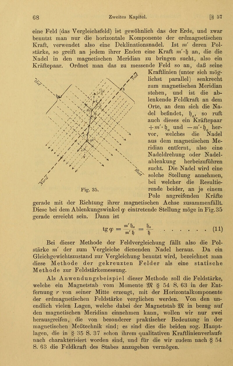 eine Feld (das Vergleichsfeld) ist gewöhnlich das der Erde, und zwar benutzt man nur die horizontale Komponente der erdmagnetischen Kraft, verwendet also eine Deklinationsnadel. Ist w! deren Pol- stärke, so greift an jedem ihrer Enden eine Kraft m •§ an, die die Nadel in den magnetischen Meridian zu bringen sucht, also ein Kräftepaar. Ordnet man das zu messende Feld so an, daß seine /* Kraftlinien (unter sich mög- lichst parallel) senkrecht zum magnetischen Meridian stehen, und ist die ab- lenkende Feldkraft an dem Orte, an dem sich die Na- del befindet, |a, so ruft auch dieses ein Kräftepaar + m'-^a und —m''f)a her- vor, welches die Nadel aus dem magnetischen Me- ridian entfernt, also eine Nadeldrehung oder Nadel- ablenkung herbeizuführen sucht. Die Nadel wird eine -x solche Stellung annehmen, bei welcher die Resultie- rende beider, an je einem Pole angreifenden Kräfte gerade mit der Richtung ihrer magnetischen Achse zusammenfällt. Diese bei dem Ablenkungswinkel cp eintretende Stellung möge in Fig. 35 gerade erreicht sein. Dann ist Fig. 35. tg(p = <m! § (11) Bei dieser Methode der Feldvergleichung fällt also die Pol- stärke m der zum Vergleiche dienenden Nadel heraus. Da ein Gleichgewichtszustand zur Vergleichung benutzt wird, bezeichnet man diese Methode der gekreuzten Felder als eine statische Methode zur Feldstärkemessung. Als Anwendungsbeispiel dieser Methode soll die Feldstärke, welche ein Magnetstab vom Momente %Jl § 54 S. 63 in der Ent- fernung r von seiner Mitte erzeugt, mit der Horizontalkomponente der erdmagnetischen Feldstärke verglichen werden. Von den un- endlich vielen Lagen, welche dabei der Magnetstab ffl in bezug auf den magnetischen Meridian einnehmen kann, wollen wir nur zwei herausgreifen, die von besonderer praktischer Bedeutung in der magnetischen Meßtechnik sind; es sind dies die beiden sog. Haupt- lagen, die in § 35 S. 37 schon ihrem qualitativen Kraftlinienverlaufe nach charakterisiert worden sind, und für die wir zudem nach § 54 S. 63 die Feldkraft des Stabes anzugeben vermögen.