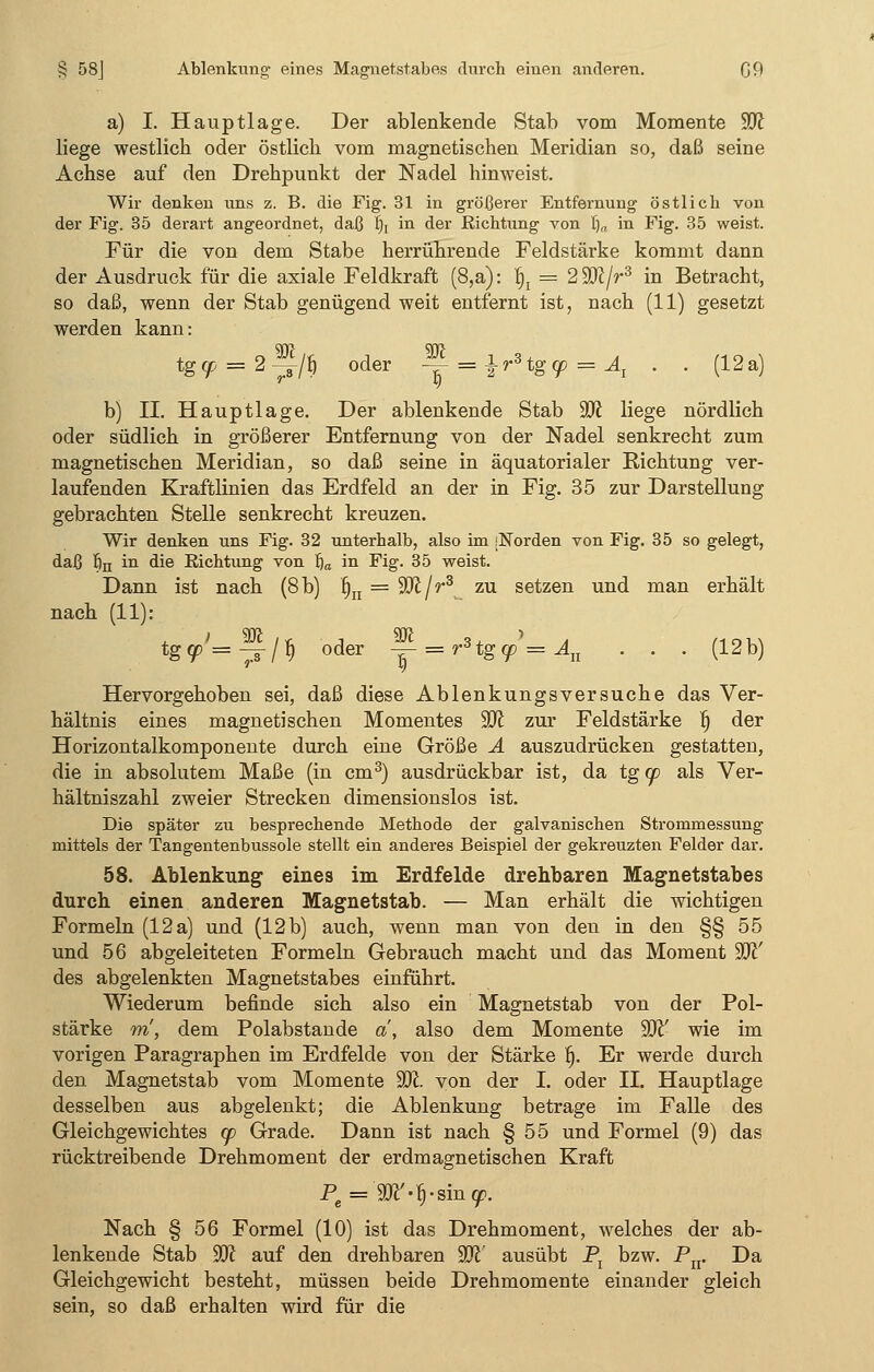 § 58J Ablenkung- eines Magnetstabes durch einen anderen. G9 a) I. Haupt läge. Der ablenkende Stab vom Momente Ü0£ liege westlich oder östlich vom magnetischen Meridian so, daß seine Achse auf den Drehpunkt der Nadel hinweist. Wir denken uns z. B. die Fig. 31 in größerer Entfernung östlich von der Fig. 35 derart angeordnet, daß fij in der Richtung von fi„ in Fig. 35 weist. Für die von dem Stabe herrührende Feldstärke kommt dann der Ausdruck für die axiale Feldkraft (8,a): fij = 2W/r3 in Betracht, so daß, wenn der Stab genügend weit entfernt ist, nach (11) gesetzt werden kann: tg9 = 2>/Ö oder -j - i^tgo? = Al . . (12a) b) II. Hauptlage. Der ablenkende Stab Wl liege nördlich oder südlich in größerer Entfernung von der Nadel senkrecht zum magnetischen Meridian, so daß seine in äquatorialer Richtung ver- laufenden Kraftlinien das Erdfeld an der in Fig. 35 zur Darstellung gebrachten Stelle senkrecht kreuzen. Wir denken uns Fig. 32 unterhalb, also im [Norden von Fig. 35 so gelegt, daß fin in die Richtung von fia in Fig. 35 weist. Dann ist nach (8 b) fitI = ffll/r3 zu setzen und man erhält nach (11): tg^Tir/f) oder — = rHgcp'=An . . . (12b) Hervorgehoben sei, daß diese Ablenkungsversuche das Ver- hältnis eines magnetischen Momentes %R zur Feldstärke Ij der Horizontalkomponente durch eine Größe A auszudrücken gestatten, die in absolutem Maße (in cm3) ausdrückbar ist, da tg cp als Ver- hältniszahl zweier Strecken dimensionslos ist. Die später zu besprechende Methode der galvanischen Strommessung mittels der Tangentenbussole stellt ein anderes Beispiel der gekreuzten Felder dar. 58. Ablenkung eines im Erdfelde drehbaren Magnetstabes durch einen anderen Magnetstab. — Man erhält die wichtigen Formeln (12 a) und (12b) auch, wenn man von den in den §§ 55 und 56 abgeleiteten Formeln Gebrauch macht und das Moment W des abgelenkten Magnetstabes einführt. Wiederum befinde sich also ein Magnetstab von der Pol- stärke m, dem Polabstande a, also dem Momente 9Ji' wie im vorigen Paragraphen im Erdfelde von der Stärke 6. Er werde durch den Magnetstab vom Momente ÜDt von der I. oder II. Hauptlage desselben aus abgelenkt; die Ablenkung betrage im Falle des Gleichgewichtes cp Grade. Dann ist nach § 55 und Formel (9) das rücktreibende Drehmoment der erdmagnetischen Kraft Pe = 9ft'-fi-sin<p. Nach § 56 Formel (10) ist das Drehmoment, welches der ab- lenkende Stab W auf den drehbaren W ausübt Px bzw. Pn. Da Gleichgewicht besteht, müssen beide Drehmomente einander gleich sein, so daß erhalten wird für die