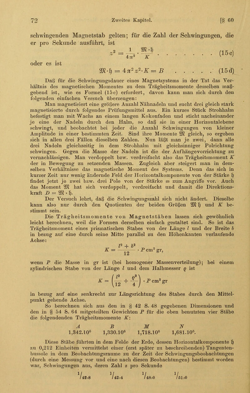 schwingenden Magnetstab gelten; für die Zahl der Schwingungen, die er pro Sekunde ausführt, ist (15c) oder es ist ■ B (15d) Daß für die Schwingungsdauer eines Magnetsystems in der Tat das Ver- hältnis des magnetischen Momentes zu dem Trägheitsmomente desselben maß- gebend ist, wie es Formel (15c) erfordert, davon kann man sich durch den folgenden einfachen Versuch überzeugen: Man magnetisiert eine größere Anzahl Nähnadeln und sucht drei gleich stark magnetisierte durch folgendes Prüfungsmittel aus. Ein kurzes Stück Strohhalm befestigt man mit Wachs an einem langen Kokonfaden und sticht nacheinander je eine der Nadeln durch den Halm, so daß sie in einer Horizontal ebene schwingt, und beobachtet bei jeder die Anzahl Schwingungen von kleiner Amplitude in einer bestimmten Zeit. Sind ihre Momente 50? gleich, so ergeben sich in allen drei Fällen dieselben Zahlen. Nun läßt man je zwei, dann alle drei Nadeln gleichzeitig in dem Strohhalm mit gleichsinniger Polrichtung schwingen. Gegen die Masse der Nadeln ist die der Aufhängevorrichtung zu vernachlässigen. Man verdoppelt bzw. verdreifacht also das Trägheitsmoment K der in Bewegung zu setzenden Massen. Zugleich aber steigert man in dem- selben Verhältnisse das magnetische Moment des Systems. Denn das sich in kurzer Zeit nur wenig ändernde Feld der Horizontalkomponente von der Stärke r) findet jetzt je zwei bzw. drei Pole von der Stärke m zum Angriffe vor. Auch das Moment 9JI hat sich verdoppelt, verdreifacht und damit die Direktions- kraft D = 9ft • fi. Der Versuch lehrt, daß die Schwingungszahl sich nicht ändert. Dieselbe kann also nur durch den Quotienten der beiden Größen 9K B und K be- stimmt sein. Die Trägheitsmomente von Magnetstäben lassen sich gewöhnlich leicht berechnen, weil die Formen derselben einfach gestaltet sind. So ist das Trägheitsmoment eines prismatischen Stabes von der Länge l und der Breite b in bezug auf eine durch seine Mitte parallel zu den Höhenkanten verlaufende Achse: P + b2 K = 12 • P cm2 gr, wenn P die Masse in gr ist (bei homogener Massenverteilung); bei einem zylindrischen Stabe von der Länge l und dem Halbmesser q ist in bezug auf eine senkrecht zur Längsrichtung des Stabes durch den Mittel- punkt gehende Achse. So berechnen sich aus den in § 42 S. 48 gegebenen Dimensionen und den in § 54 S. 64 mitgeteilten Gewichten P für die oben benutzten vier Stäbe die folgendenden Trägheitsmomente K: A B M N 1,342.106 1,330.106 1,718.106 1,681.106. Diese Stäbe führten in dem Felde der Erde, dessen Horizontalkomponente fi zu 0,212 Einheiten vermittelst einer (erst später zu beschreibenden) Tangenten- bussole in dem Beobachtungsraume zu der Zeit der Schwingungsbeobachtungen (durch eine Messung vor und eine nach diesen Beobachtungen) bestimmt worden war, Schwingungen aus, deren Zahl z pro Sekunde /42»8 UlA 14,8,0 i 51,0