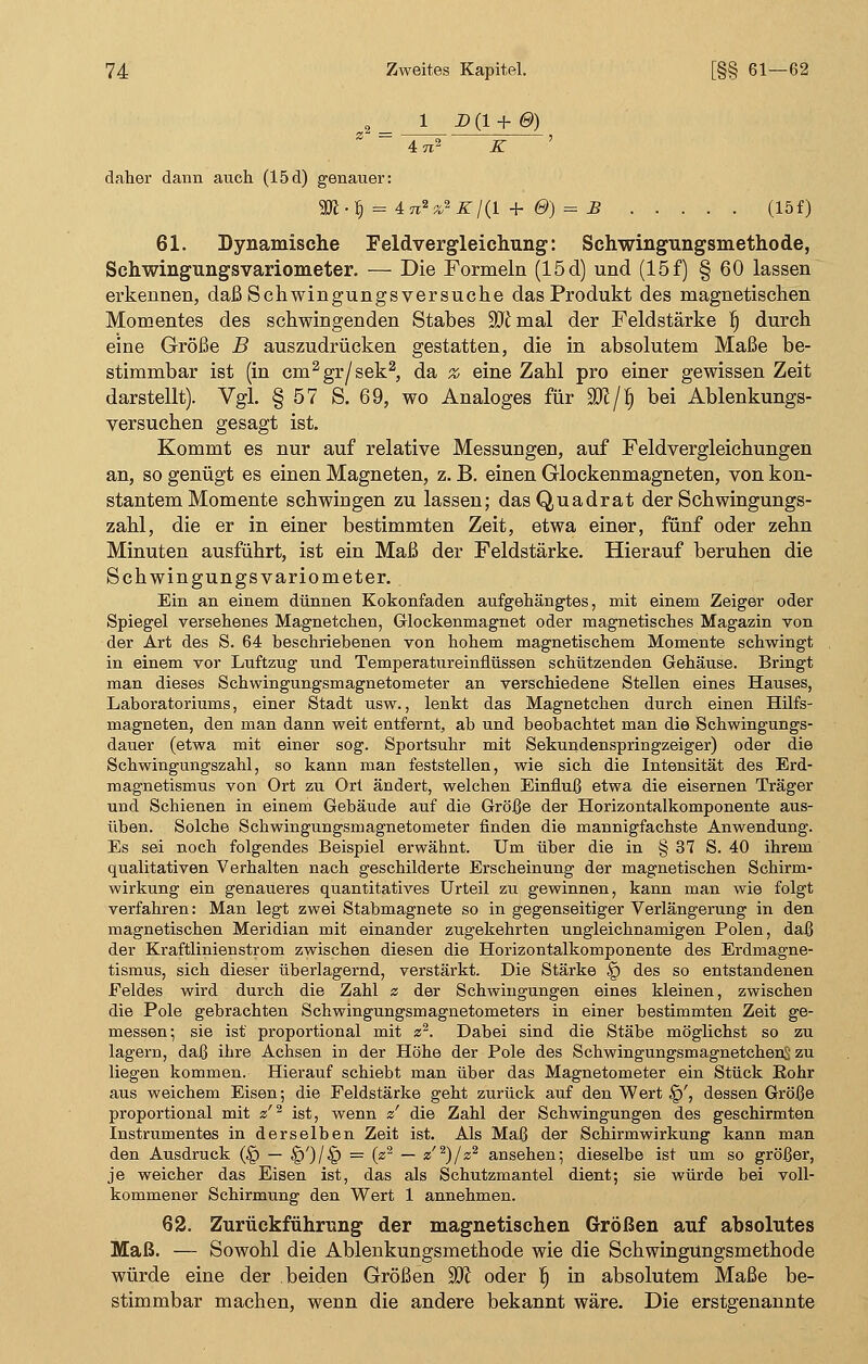 2 1 D (1 + 0) Z = 5 4 TZ2 Z ' daher dann auch (15d) genauer: 3J£ • ^ = 4n2z*Kl(l + &) = £ (15f) 61. Dynamische Feldvergleichung: Schwingungsmethode, Schwingungsvariometer. — Die Formeln (15 d) und (15 f) § 60 lassen erkennen, daß Schwingungs versuche das Produkt des magnetischen Momentes des schwingenden Stabes ÜD£ mal der Feldstärke f) durch eine Größe B auszudrücken gestatten, die in absolutem Maße be- stimmbar ist (in cm2gr/sek2, da % eine Zahl pro einer gewissen Zeit darstellt). Vgl. § 57 S. 69, wo Analoges für Wl/f) bei Ablenkungs- versuchen gesagt ist. Kommt es nur auf relative Messungen, auf Feldvergleichungen an, so genügt es einen Magneten, z. B. einen Glockenmagneten, von kon- stantem Momente schwingen zu lassen; das Quadrat der Schwingungs- zahl, die er in einer bestimmten Zeit, etwa einer, fünf oder zehn Minuten ausführt, ist ein Maß der Feldstärke. Hierauf beruhen die Schwingungs Variometer. Ein an einem dünnen Kokonfaden aufgehängtes, mit einem Zeiger oder Spiegel versehenes Magnetchen, Glockenmagnet oder magnetisches Magazin von der Art des S. 64 beschriebenen von hohem magnetischem Momente schwingt in einem vor Luftzug und Temperatureinflüssen schützenden Gehäuse. Bringt man dieses Schwingungsmagnetometer an verschiedene Stellen eines Hauses, Laboratoriums, einer Stadt usw., lenkt das Magnetchen durch einen Hilfs- magneten, den man dann weit entfernt, ab und beobachtet man die Schwingungs- dauer (etwa mit einer sog. Sportsuhr mit Sekundenspringzeiger) oder die Schwingungszahl, so kann man feststellen, wie sich die Intensität des Erd- magnetismus von Ort zu Ort ändert, welchen Einfluß etwa die eisernen Träger und Schienen in einem Gebäude auf die Größe der Horizontalkomponente aus- üben. Solche Schwingungsmagnetometer finden die mannigfachste Anwendung. Es sei noch folgendes Beispiel erwähnt. Um über die in § 37 S. 40 ihrem qualitativen Verhalten nach geschilderte Erscheinung der magnetischen Schirm- wirkung ein genaueres quantitatives Urteil zu gewinnen, kann man wie folgt verfahren: Man legt zwei Stabmagnete so in gegenseitiger Verlängerung in den magnetischen Meridian mit einander zugekehrten ungleichnamigen Polen, daß der Kraftlinienstrom zwischen diesen die Horizontalkomponente des Erdmagne- tismus, sich dieser überlagernd, verstärkt. Die Stärke § des so entstandenen Feldes wird durch die Zahl z der Schwingungen eines kleinen, zwischen die Pole gebrachten Schwingungsmagnetometers in einer bestimmten Zeit ge- messen; sie ist proportional mit z2. Dabei sind die Stäbe möglichst so zu lagern, daß ihre Achsen in der Höhe der Pole des SchwingungsmagnetchenS zu liegen kommen. Hierauf schiebt man über das Magnetometer ein Stück Rohr aus weichem Eisen; die Feldstärke geht zurück auf den Wert §', dessen Größe proportional mit a'2 ist, wenn z' die Zahl der Schwingungen des geschirmten Instrumentes in derselben Zeit ist. Als Maß der Schirmwirkung kann man den Ausdruck (§ — §')/§ = (z2 — z'2)/«2 ansehen; dieselbe ist um so größer, je weicher das Eisen ist, das als Schutzmantel dient; sie würde bei voll- kommener Schirmung den Wert 1 annehmen. 62. Zurückführung der magnetischen Größen auf absolutes Maß. — Sowohl die Ablenkungsmethode wie die Schwingungsmethode würde eine der beiden Größen ^Jl oder fj in absolutem Maße be- stimmbar machen, wenn die andere bekannt wäre. Die erstgenannte