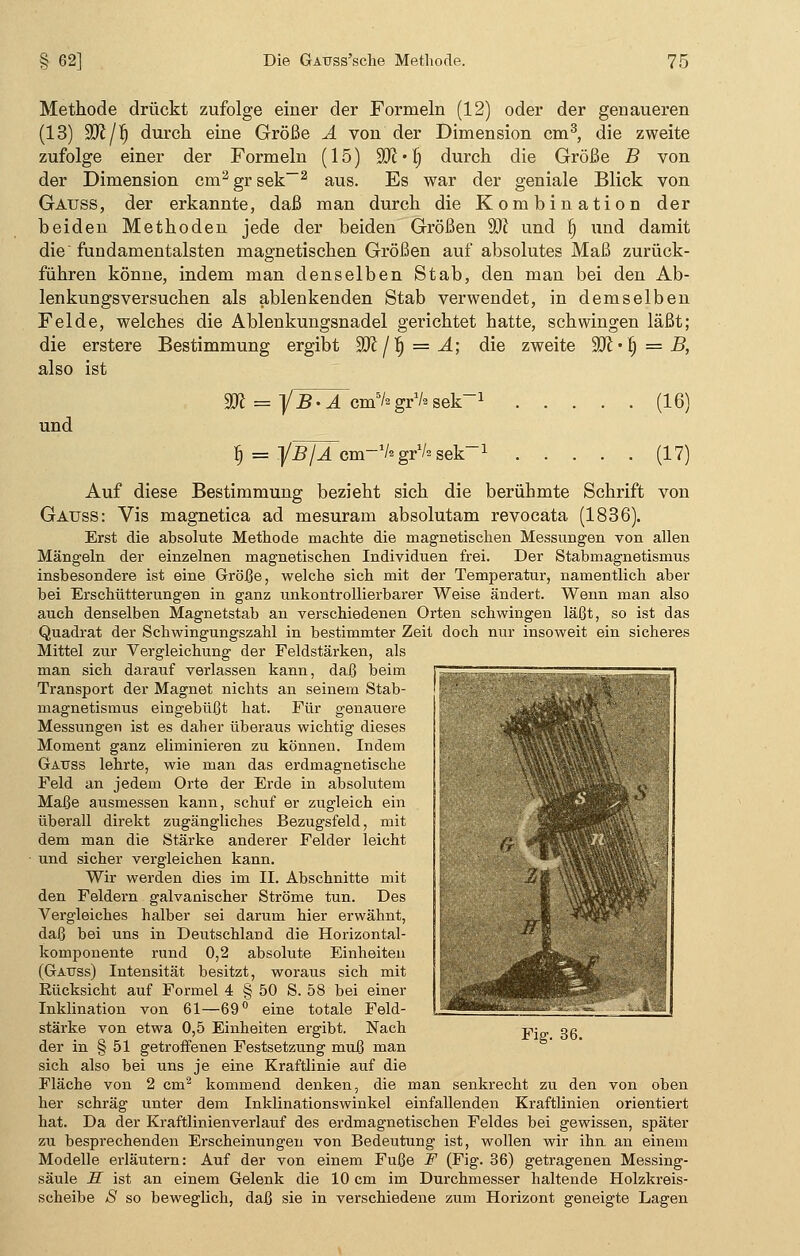 Methode drückt zufolge einer der Formeln (12) oder der genaueren (13) ÜD£/f) durch eine Größe A von der Dimension cm3, die zweite zufolge einer der Formeln (15) ffl • l) durch die Größe B von der Dimension cm2 gr sek—2 aus. Es war der geniale Blick von Gauss, der erkannte, daß man durch die Kombination der beiden Methoden jede der beiden Größen SR und fj und damit die fundamentalsten magnetischen Größen auf absolutes Maß zurück- führen könne, indem man denselben Stab, den man bei den Ab- lenkungsversuchen als ablenkenden Stab verwendet, in demselben Felde, welches die Ablenkungsnadel gerichtet hatte, schwingen läßt; die erstere Bestimmung ergibt 'SR / ~i) = A; die zweite yjl-f) = B, also ist und = ]/ B - A cm5/2 gr1/* sek 1 § = ]/B/A cm-V'grVssek-1 (16) (17) Auf diese Bestimmung bezieht sich die berühmte Schrift von Gauss: Vis magnetica ad mesuram absolutam revocata (1836). Erst die absolute Methode machte die magnetischen Messungen von allen Mängeln der einzelnen magnetischen Individuen frei. Der Stabmagnetismus insbesondere ist eine Größe, welche sich mit der Temperatur, namentlich aber bei Erschütterungen in ganz unkontrollierbarer Weise ändert. Wenn man also auch denselben Magnetstab an verschiedenen Orten schwingen läßt, so ist das Quadrat der Schwingungszahl in bestimmter Zeit doch nur insoweit ein sicheres Mittel zur Vergleichung der Feldstärken, als man sich darauf verlassen kann, daß beim Transport der Magnet nichts an seinem Stab- magnetismus eingebüßt hat. Für genauere Messungen ist es daher überaus wichtig dieses Moment ganz eliminieren zu können. Indem Gauss lehrte, wie man das erdmagnetische Feld an jedem Orte der Erde in absolutem Maße ausmessen kann, schuf er zugleich ein überall direkt zugängliches Bezugsfeld, mit dem man die Stärke anderer Felder leicht und sicher vergleichen kann. Wir werden dies im II. Abschnitte mit den Feldern galvanischer Ströme tun. Des Vergleiches halber sei darum hier erwähnt, daß bei uns in Deutschland die Horizontal- komponente rund 0,2 absolute Einheiten (Gauss) Intensität besitzt, woraus sich mit Eücksicht auf Formel 4 § 50 S. 58 bei einer Inklination von 61—69° eine totale Feld- stärke von etwa 0,5 Einheiten ergibt. Nach der in § 51 getroffenen Festsetzung muß man sich also bei uns je eine Kraftlinie auf die Fläche von 2 cm2 kommend denken, die man senkrecht zu den von oben her schräg unter dem Inklinationswinkel einfallenden KraftHnien orientiert hat. Da der Kraftlinienverlauf des erdmagnetischen Feldes bei gewissen, später zu besprechenden Erscheinungen von Bedeutung ist, wollen wir ihn an einem Modelle erläutern: Auf der von einem Fuße F (Fig. 36) getragenen Messing- säule H ist an einem Gelenk die 10 cm im Durchmesser haltende Holzkreis- scheibe S so beweglich, daß sie in verschiedene zum Horizont geneigte Lagen Fig. 36.