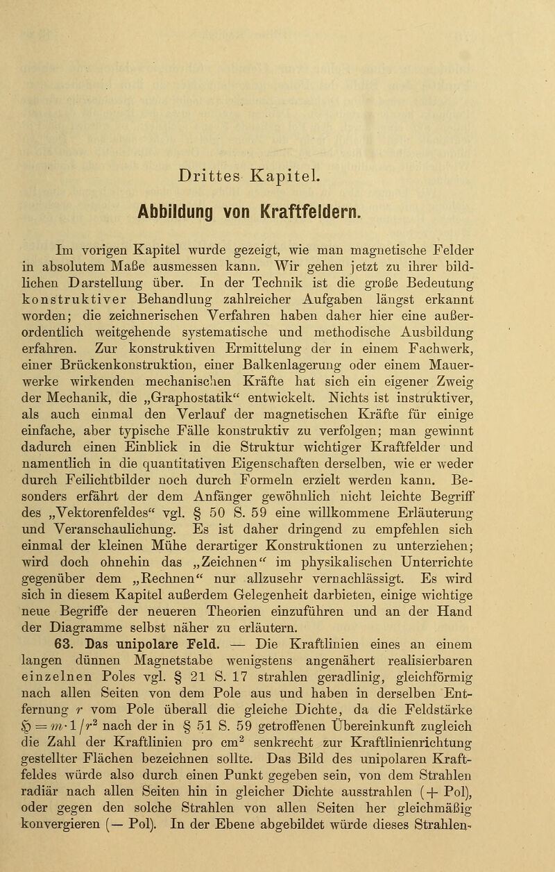Drittes Kapitel. Abbildung von Kraftfeldern. Im vorigen Kapitel wurde gezeigt, wie man magnetische Felder in absolutem Maße ausmessen kann. Wir gehen jetzt zu ihrer bild- lichen Darstellung über. In der Technik ist die große Bedeutung konstruktiver Behandlung zahlreicher Aufgaben längst erkannt worden; die zeichnerischen Verfahren haben daher hier eine außer- ordentlich weitgehende systematische und methodische Ausbildung erfahren. Zur konstruktiven Ermittelung der in einem Fachwerk, einer Brückenkonstruktion, einer Balkenlagerung oder einem Mauer- werke wirkenden mechanischen Kräfte hat sich ein eigener Zweig der Mechanik, die „Graphostatik entwickelt. Nichts ist instruktiver, als auch einmal den Verlauf der magnetischen Kräfte für einige einfache, aber typische Fälle konstruktiv zu verfolgen; man gewinnt dadurch einen Einblick in die Struktur wichtiger Kraftfelder und namentlich in die quantitativen Eigenschaften derselben, wie er weder durch Feilichtbilder noch durch Formeln erzielt werden kann. Be- sonders erfährt der dem Anfänger gewöhnlich nicht leichte Begriff des „Vektorenfeldes vgl. § 50 S. 59 eine willkommene Erläuterung und Veranschaulichung. Es ist daher dringend zu empfehlen sich einmal der kleinen Mühe derartiger Konstruktionen zu unterziehen; wird doch ohnehin das „Zeichnen im physikalischen Unterrichte gegenüber dem „Rechnen nur allzusehr vernachlässigt. Es wird sich in diesem Kapitel außerdem Gelegenheit darbieten, einige wichtige neue Begriffe der neueren Theorien einzuführen und an der Hand der Diagramme selbst näher zu erläutern. 63. Das unipolare Feld. — Die Kraftlinien eines an einem langen dünnen Magnetstabe wenigstens angenähert realisierbaren einzelnen Poles vgl. § 21 S. 17 strahlen geradlinig, gleichförmig nach allen Seiten von dem Pole aus und haben in derselben Ent- fernung r vom Pole überall die gleiche Dichte, da die Feldstärke ^ — m-l/r2 nach der in § 51 S. 59 getroffenen Übereinkunft zugleich die Zahl der Kraftlinien pro cm2 senkrecht zur Kraftlinienrichtung gestellter Flächen bezeichnen sollte. Das Bild des unipolaren Kraft- feldes würde also durch einen Punkt gegeben sein, von dem Strahlen radiär nach allen Seiten hin in gleicher Dichte ausstrahlen (+ Pol), oder gegen den solche Strahlen von allen Seiten her gleichmäßig konvergieren (— Pol). In der Ebene abgebildet würde dieses Strahlen-