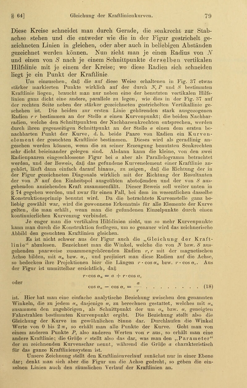 Diese Kreise schneidet man durch Gerade, die senkrecht zur Stab- achse stehen und die entweder wie die in der Figur gestrichelt ge- zeichneten Linien in gleichen, oder aber auch in beliebigen Abständen gezeichnet werden können. Nun zieht man je einen Radius von N und einen von S nach je einem Schnittpunkte derselben vertikalen Hilfslinie mit je einem der Kreise; wo diese Radien sich schneiden liegt je ein Punkt der Kraftlinie. Um einzusehen, daß die auf diese Weise erhaltenen in Fig. 37 etwas stärker markierten Punkte wirklich auf der durch N, P und S bestimmten Kraftlinie liegen, braucht man nur neben eine der benutzten vertikalen Hilfs- linien ganz dicht eine andere, parallele zu legen, wie dies in der Fig. 37 auf der rechten Seite neben der stärker gezeichneten gestrichelten Vertikallinie ge- schehen ist. Die beiden zur ersten Linie gehörenden stark ausgezogenen Radien rr bestimmen an der Stelle a einen Kurvenpunkt; die beiden Nachbar- radien, welche den Schnittpunkten der Nachbarsenkrechten entsprechen, werden durch ihren gegenseitigen Schnittpunkt an der Stelle a einen dem ersten be- nachbarten Punkt der Kurve, d. h. beide Paare von Radien ein Kurven- element der gesuchten Kraftlinie bestimmen. Dieses wird als geradlinig an- gesehen werden können, wenn die zu seiner Erzeugung benutzten Senkrechten sehr dicht beieinander gelegen sind. Alsdann kann die kleine, von den zwei Radienpaaren eingeschlossene Figur bei a aber als Parallelogramm betrachtet werden, und der Beweis, daß das gefundene Kurvenelement einer Kraftlinie an- gehört, läuft dann einfach darauf hinaus, zu zeigen, daß die Richtung der in der Figur gezeichneten Diagonale wirklich mit der Richtung der Resultanten der von N auf den Einheitspol ausgeübten abstoßenden und der von S aus- gehenden anziehenden Kraft zusammenfällt. Dieser Beweis soll weiter unten in § 74 gegeben werden, und zwar für einen Fall, bei dem im wesentlichen dasselbe Konstruktionsprinzip benutzt wird. Da die betrachtete Kurvenstelle ganz be- liebig gewählt war, wird die gewonnene Erkenntnis für alle Elemente der Kurve gelten, die man erhält, wenn man die gefundenen Einzelpunkte durch einen kontinuierlichen Kurvenzug verbindet. Je enger man die vertikalen Hilfslinien zieht, um so mehr Kurvenpunkte kann man durch die Konstruktion festlegen, um so genauer wird das zeichnerische Abbild den gesuchten Kraftlinien gleichen. Es ist nicht schwer aus der Figur auch die „Gleichung der Kraft- linie'' abzulesen. Bezeichnet man die Winkel, welche die von N bzw. S aus- gehenden paarweise zusammengehörenden Radien r, r mit der magnetischen Achse bilden, mit «„ bzw. as, und projiziert man diese Radien auf die Achse, so bedecken ihre Projektionen hier die Längen r • cos an bzw. r-cosas. Aus der Figur ist unmittelbar ersichtlich, daß r• cos an = a -+- r • cos as oder a o^ cos an — cos as = — (18j r ist. Hier hat man eine einfache analytische Beziehung zwischen den genannten Winkeln, die zu jedem an dasjenige as zu berechnen gestattet, welches mit re„ zusammen den zugehörigen, als Schnittpunkt der um an bzw. «, geneigten Fahrstrahlen bestimmten Kurvenpunkt ergibt. Die Beziehung stellt also die Gleichung der Kurve im gewöhnlichen Sinne dar. Durchlaufen die Winkel Werte von 0 bis 2jt, so erhält man alle Punkte der Kurve. Geht man von einem anderen Punkte P, also anderen Werten von r aus, so erhält man eine andere Kraftlinie; die Größe r stellt also das dar, was man den ,,Parameter der zu zeichnenden Kurvenschar nennt, während die Größe a charakteristisch für das ganze Kraftliniensystem ist. Unsere Zeichnung stellt den Kraftlinienverlauf zunächst nur in einer Ebene dar; denkt man sich aber die Figur um die Achse gedreht, so geben die ein- zelnen Linien auch den räumlichen Verlauf der Kraftlinien an.