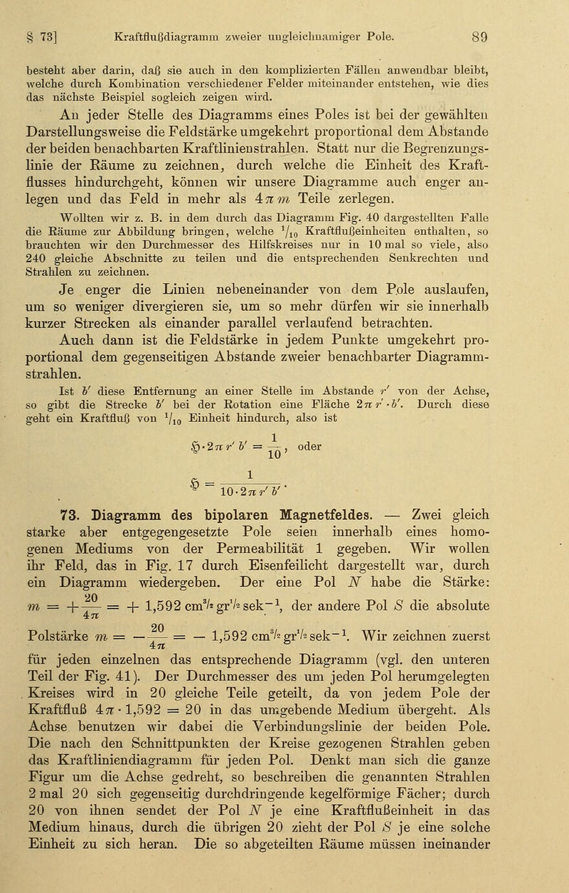 besteht aber darin, daß sie auch in den komplizierten Fällen anwendbar bleibt, welche durch Kombination verschiedener Felder miteinander entstehen, wie dies das nächste Beispiel sogleich zeigen wird. Au jeder Stelle des Diagramms eines Poles ist bei der gewählten Darstellungsweise die Feldstärke umgekehrt proportional dem Abstände der beiden benachbarten Kraftlinienstrahlen. Statt nur die Begrenzungs- linie der Räume zu zeichnen, durch welche die Einheit des Kraft- flusses hindurchgeht, können wir unsere Diagramme auch enger an- legen und das Feld in mehr als 47zm Teile zerlegen. Wollten wir z. B. in dem durch das Diagramm Fig. 40 dargestellten Falle die Bäume zur Abbildung bringen, welche 1/10 KraftfluJßeinheiten enthalten, so brauchten wir den Durchmesser des Hilfskreises nur in 10 mal so viele, also 240 gleiche Abschnitte zu teilen und die entsprechenden Senkrechten und Strahlen zu zeichnen. Je enger die Linien nebeneinander von dem Pole auslaufen, um so weniger divergieren sie, um so mehr dürfen wir sie innerhalb kurzer Strecken als einander parallel verlaufend betrachten. Auch dann ist die Feldstärke in jedem Punkte umgekehrt pro- portional dem gegenseitigen Abstände zweier benachbarter Diagramm- strahlen. Ist V diese Entfernung an einer Stelle im Abstände r' von der Achse, so gibt die Strecke b' bei der Rotation eine Fläche 2nr-b'. Durch diese geht ein Kraftfiuß von 1/10 Einheit hindurch, also ist § • 2 n r' V = — , oder 1 10-27T/&' 73. Diagramm des bipolaren Magnetfeldes. — Zwei gleich starke aber entgegengesetzte Pole seien innerhalb eines homo- genen Mediums von der Permeabilität 1 gegeben. Wir wollen ihr Feld, das in Fig. 17 durch Eisenfeilicht dargestellt war, durch ein Diagramm wiedergeben. Der eine Pol N habe die Stärke: m = +-— = -f- 1,592 cm'/sgrVssek-1, der andere Pol S die absolute 20 Polstärke m = = — 1,592 cm^grVssek-1. Wir zeichnen zuerst 4tt ' & für jeden einzelnen das entsprechende Diagramm (vgl. den unteren Teil der Fig. 41). Der Durchmesser des um jeden Pol herumgelegten Kreises wird in 20 gleiche Teile geteilt, da von jedem Pole der Kraftfluß 47t-1,592 = 20 in das umgebende Medium übergeht. Als Achse benutzen wir dabei die Verbindungslinie der beiden Pole. Die nach den Schnittpunkten der Kreise gezogenen Strahlen geben das Kraftliniendiagramm für jeden Pol. Denkt man sich die ganze Figur um die Achse gedreht, so beschreiben die genannten Strahlen 2 mal 20 sich gegenseitig durchdringende kegelförmige Fächer; durch 20 von ihnen sendet der Pol N je eine Kraftflußeinheit in das Medium hinaus, durch die übrigen 20 zieht der Pol S je eine solche Einheit zu sich heran. Die so abgeteilten Räume müssen ineinander