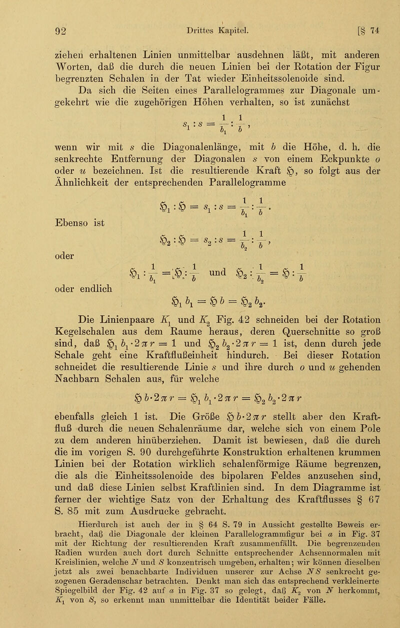 ziehen erhaltenen Linien unmittelbar ausdehnen läßt, mit anderen Worten, daß die durch die neuen Linien bei der Kotation der Figur begrenzten Schalen in der Tat wieder Einheitssolenoide sind. Da sich die Seiten eines Parallelogrammes zur Diagonale um- gekehrt wie die zugehörigen Höhen verhalten, so ist zunächst 1 1 wenn wir mit s die Diagonalenlänge, mit b die Höhe, d. h. die senkrechte Entfernung der Diagonalen s von einem Eckpunkte o oder u bezeichnen. Ist die resultierende Kraft <£>, so folgt aus der Ähnlichkeit der entsprechenden Parallelogramme Ebenso ist oder oder endlich £2 : £ - s2 : s - ^ : & , £i:zH&:T Und ^:^ = ^:T $1 \ = £ b = §2 K Die Linienpaare Kx und iT2 Fig. 42 schneiden bei der Rotation Kegelschalen aus dem Räume heraus, deren Querschnitte so groß sind, daß $Q1b1-27tr = 1 und $Q2b2-27ir = 1 ist, denn durch jede Schale geht eine Kraftflußeinheit hindurch. Bei dieser Rotation schneidet die resultierende Linie s und ihre durch o und u gehenden Nachbarn Schalen aus, für welche <Qb'2nr = ^xbx-2nr — $Q2\'2nr ebenfalls gleich 1 ist. Die Größe ^b'2nr stellt aber den Kraft- fluß durch die neuen Schalenräume dar, welche sich von einem Pole zu dem anderen hinüberziehen. Damit ist bewiesen, daß die durch die im vorigen S. 90 durchgeführte Konstruktion erhaltenen krummen Linien bei der Rotation wirklich schalenförmige Räume begrenzen, die als die Einheitssolenoide des bipolaren Feldes anzusehen sind, und daß diese Linien selbst Kraftlinien sind. In dem Diagramme ist ferner der wichtige Satz von der Erhaltung des Kraftflusses § 67 S. 85 mit zum Ausdrucke gebracht. Hierdurch ist auch der in § 64 S. 79 in Aussicht gestellte Beweis er- bracht, daß die Diagonale der kleinen Parallelogrammfigur bei a in Fig. 37 mit der Richtung der resultierenden Kraft zusammenfällt. Die begrenzenden Radien wurden auch dort durch Schnitte entsprechender Achsennormalen mit Kreislinien, welche iVund <S konzentrisch umgeben, erhalten; wir können dieselben jetzt als zwei benachbarte Individuen unserer zur Achse N8 senkrecht ge- zogenen Geradenschar betrachten. Denkt man sich das entsprechend verkleinerte Spiegelbild der Fig. 42 auf a in Fig. 37 so gelegt, daß K2 von N herkommt, Kx von S, so erkennt man unmittelbar die Identität beider Fälle.