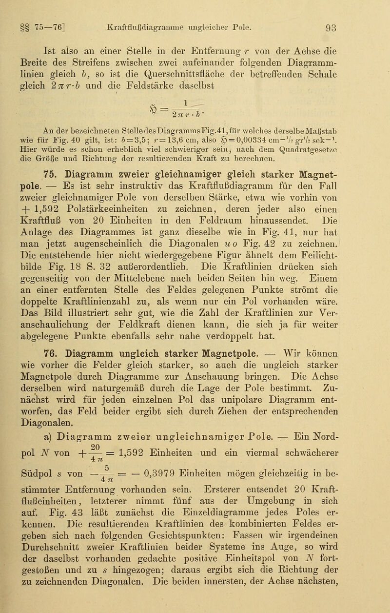 Ist also an einer Stelle in der Entfernung r von der Achse die Breite des Streifens zwischen zwei aufeinander folgenden Diagramm- linien gleich b, so ist die Querschnittsfläche der betreffenden Schale gleich 2nr-b und die Feldstärke daselbst i 2 jr r • b An der bezeichneten StelledesDiagramrnsFig.41,für welches derselbe Maßstab wie für Fig. 40 gilt, ist: 5 = 3,5; ?• = 13,6 cm, also § = 0,00334 cm-1/? gr1/* sek-1. Hier würde es schon erheblich viel schwieriger sein, nach dem Quadratgesetze die Größe und Eichtung der resultierenden Kraft zu berechnen. 75. Diagramm zweier gleichnamiger gleich starker Magnet- pole. — Es ist sehr instruktiv das Kraftflußdiagramm für den Fall zweier gleichnamiger Pole von derselben Stärke, etwa wie vorhin von + 1,592 Polstärkeeinheiten zu zeichnen, deren jeder also einen Kraftfluß von 20 Einheiten in den Feldraum hinaussendet. Die Anlage des Diagrammes ist ganz dieselbe wie in Fig. 41, nur hat man jetzt augenscheinlich die Diagonalen uo Fig. 42 zu zeichnen. Die entstehende hier nicht wiedergegebene Figur ähnelt dem Feilicht- bilde Fig. 18 S. 32 außerordentlich. Die Kraftlinien drücken sich gegenseitig von der Mittelebene nach beiden Seiten hin weg. Einem an einer entfernten Stelle des Feldes gelegenen Punkte strömt die doppelte Kraftlinienzahl zu, als wenn nur ein Pol vorhanden wäre. Das Bild illustriert sehr gut, wie die Zahl der Kraftlinien zur Ver- anschaulichung der Feldkraft dienen kann, die sich ja für weiter abgelegene Punkte ebenfalls sehr nahe verdoppelt hat. 76. Diagramm ungleich starker Magnetpole. — Wir können wie vorher die Felder gleich starker, so auch die ungleich starker Magnetpole durch Diagramme zur Anschauung bringen. Die Achse derselben wird naturgemäß durch die Lage der Pole bestimmt. Zu- nächst wird für jeden einzelnen Pol das unipolare Diagramm ent- worfen, das Feld beider ergibt sich durch Ziehen der entsprechenden Diagonalen. a) Diagramm zweier ungleichnamiger Pole. — Ein Nord- 20 pol N von + —- = 1,592 Einheiten und ein viermal schwächerer 1 47T 5 Südpol s von — -— = — 0,3979 Einheiten mögen gleichzeitig in be- stimmter Entfernung vorhanden sein. Ersterer entsendet 20 Kraft- flußeinheiten, letzterer nimmt fünf aus der Umgebung in sich auf. Fig. 43 läßt zunächst die Einzeldiagramme jedes Poles er- kennen. Die resultierenden Kraftlinien des kombinierten Feldes er- geben sich nach folgenden Gesichtspunkten: Fassen wir irgendeinen Durchschnitt zweier Kraftlinien beider Systeme ins Auge, so wird der daselbst vorhanden gedachte positive Einheitspol von N fort- gestoßen und zu s hingezogen; daraus ergibt sich die Richtung der zu zeichnenden Diagonalen. Die beiden innersten, der Achse nächsten,