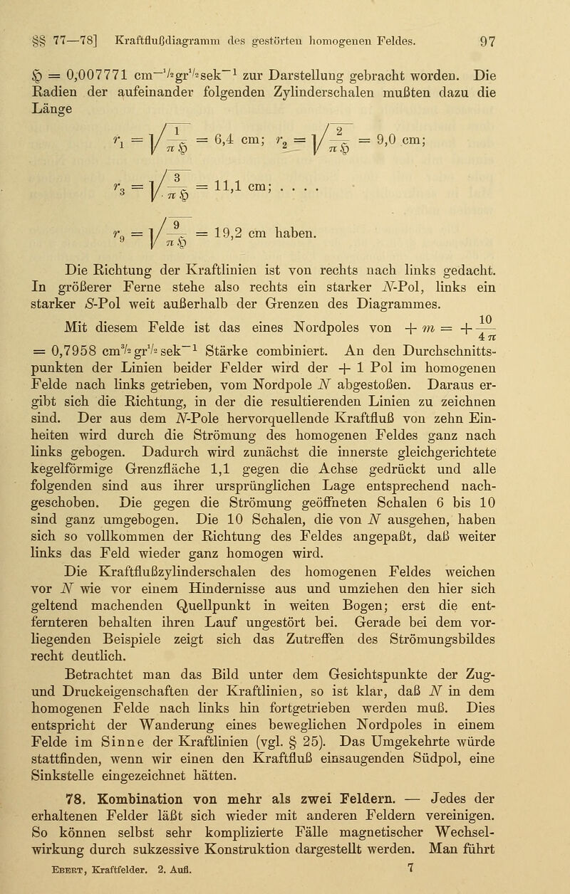 <g) = 0,007771 cm-'^gr^sek-1 zur Darstellung gebracht worden. Die Radien der aufeinander folgenden Zylinderschalen mußten dazu die Länge '*=V^k= 6'4 cm; 2=i/ä=9,°cm; = 11,1 cm; . . . . _8_ 71 Ö 19,2 cm haben. Die Richtung der Kraftlinien ist von rechts nach links gedacht. In größerer Ferne stehe also rechts ein starker JV-Pol, links ein starker Ä-Pol weit außerhalb der Grenzen des Diagrammes. Mit diesem Felde ist das eines Nordpoles von -f- m = + ~r~ 4c 7t = 0,7958 cm3/' gr1^ sek~l Stärke combiniert. An den Durchschnitts- punkten der Linien beider Felder wird der + 1 Pol im homogenen Felde nach links getrieben, vom Nordpole N abgestoßen. Daraus er- gibt sich die Richtung, in der die resultierenden Linien zu zeichnen sind. Der aus dem iV-Pole hervorquellende Kraftfluß von zehn Ein- heiten wird durch die Strömung des homogenen Feldes ganz nach links gebogen. Dadurch wird zunächst die innerste gleichgerichtete kegelförmige Grenzfläche 1,1 gegen die Achse gedrückt und alle folgenden sind aus ihrer ursprünglichen Lage entsprechend nach- geschoben. Die gegen die Strömung geöffneten Schalen 6 bis 10 sind ganz umgebogen. Die 10 Schalen, die von N ausgehen, haben sich so vollkommen der Richtung des Feldes angepaßt, daß weiter links das Feld wieder ganz homogen wird. Die Kraftfiußzylinderschalen des homogenen Feldes weichen vor N wie vor einem Hindernisse aus und umziehen den hier sich geltend machenden Quellpunkt in weiten Bogen; erst die ent- fernteren behalten ihren Lauf ungestört bei. Gerade bei dem vor- liegenden Beispiele zeigt sich das Zutreffen des Strömungsbildes recht deutlich. Betrachtet man das Bild unter dem Gesichtspunkte der Zug- und Druckeigenschaften der Kraftlinien, so ist klar, daß N in dem homogenen Felde nach links hin fortgetrieben werden muß. Dies entspricht der Wanderung eines beweglichen Nordpoles in einem Felde im Sinne der Kraftlinien (vgl. § 25). Das Umgekehrte würde stattfinden, wenn wir einen den Kraftfluß einsaugenden Südpol, eine Sinkstelle eingezeichnet hätten. 78. Kombination von mehr als zwei Feldern. — Jedes der erhaltenen Felder läßt sich wieder mit anderen Feldern vereinigen. So können selbst sehr komplizierte Fälle magnetischer Wechsel- wirkung durch sukzessive Konstruktion dargestellt werden. Man führt Ebert, Kraftfelder. 2. Aufl. 7