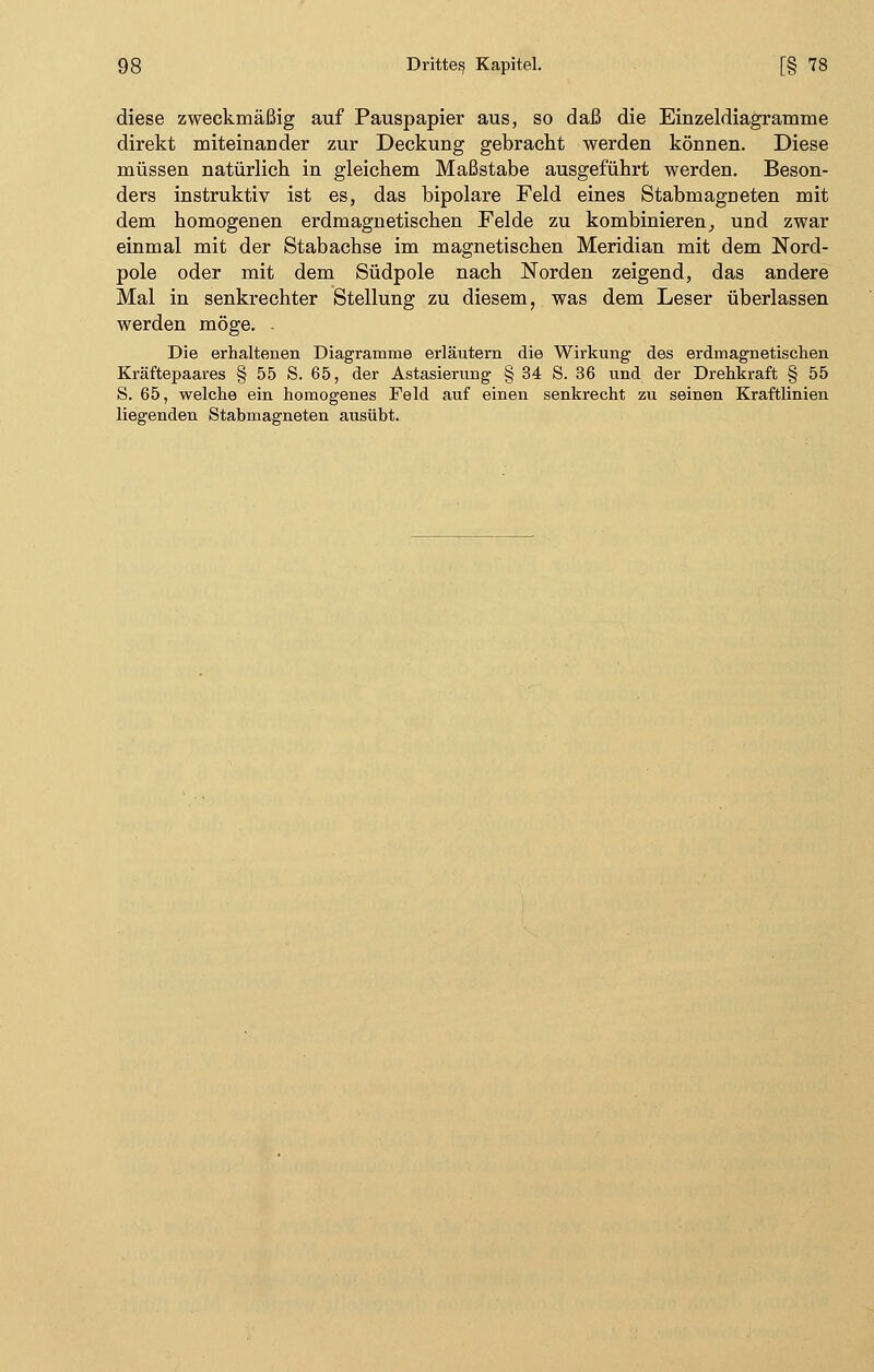 diese zweckmäßig auf Pauspapier aus, so daß die Einzeldiagramme direkt miteinander zur Deckung gebracht werden können. Diese müssen natürlich in gleichem Maßstabe ausgeführt werden. Beson- ders instruktiv ist es, das bipolare Feld eines Stabmagneten mit dem homogenen erdmagnetischen Felde zu kombinieren, und zwar einmal mit der Stabachse im magnetischen Meridian mit dem Nord- pole oder mit dem Südpole nach Norden zeigend, das andere Mal in senkrechter Stellung zu diesem, was dem Leser überlassen werden möge. - Die erhaltenen Diagramme erläutern die Wirkung des erdmagnetischen Kräftepaares § 55 S. 65, der Astasierung § 34 S. 36 und der Drehkraft § 55 S. 65, welche ein homogenes Feld auf einen senkrecht zu seinen Kraftlinien liegenden Stabmagneten ausübt.