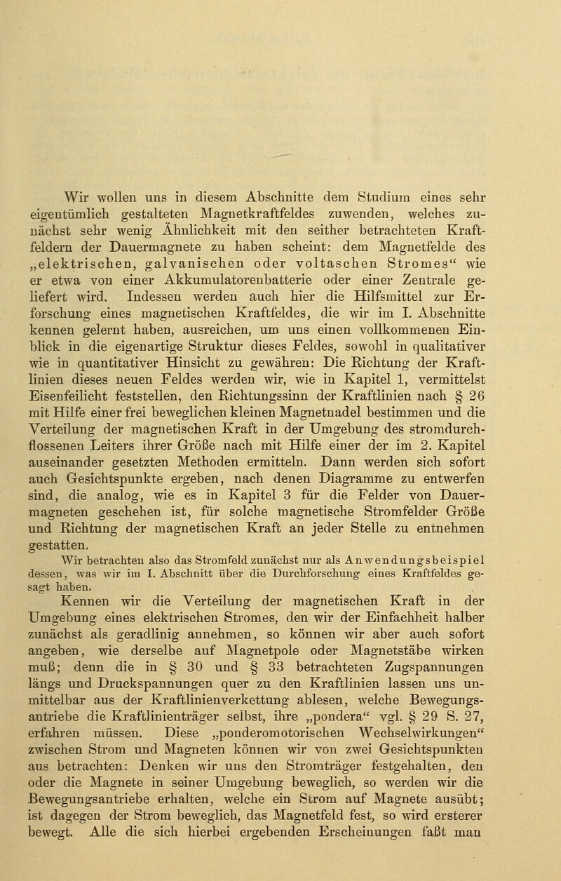 eigentümlich gestalteten Magnetkraftfeldes zuwenden, welches zu- nächst sehr wenig Ähnlichkeit mit den seither betrachteten Kraft- feldern der Dauermagnete zu haben scheint: dem Magnetfelde des „elektrischen, galvanischen oder voltaschen Stromes wie er etwa von einer Akkumulatorenbatterie oder einer Zentrale ge- liefert wird. Indessen werden auch hier die Hilfsmittel zur Er- forschung eines magnetischen Kraftfeldes, die wir im I. Abschnitte kennen gelernt haben, ausreichen, um uns einen vollkommenen Ein- blick in die eigenartige Struktur dieses Feldes, sowohl in qualitativer wie in quantitativer Hinsicht zu gewähren: Die Richtung der Kraft- linien dieses neuen Feldes werden wir, wie in Kapitel 1, vermittelst Eisenfeilicht feststellen, den Richtungssinn der Kraftlinien nach § 26 mit Hilfe einer frei beweglichen kleinen Magnetnadel bestimmen und die Verteilung der magnetischen Kraft in der Umgebung des stromdurch- flossenen Leiters ihrer Größe nach mit Hilfe einer der im 2. Kapitel auseinander gesetzten Methoden ermitteln. Dann werden sich sofort auch Gesichtspunkte ergeben, nach denen Diagramme zu entwerfen sind, die analog, wie es in Kapitel 3 für die Felder von Dauer- magneten geschehen ist, für solche magnetische Stromfelder Größe und Richtung der magnetischen Kraft an jeder Stelle zu entnehmen gestatten. Wir betrachten also das Stromfeld zunächst nur als Anwendungsbeispiel dessen, was wir im 1. Abschnitt über die Durchforschung eines Kraftfeldes ge- sagt haben. Kennen wir die Verteilung der magnetischen Kraft in der Umgebung eines elektrischen Stromes, den wir der Einfachheit halber zunächst als geradlinig annehmen, so können wir aber auch sofort angeben, wie derselbe auf Magnetpole oder Magnetstäbe wirken muß; denn die in § 30 und § 33 betrachteten Zugspannungen längs und Druckspannungen quer zu den Kraftlinien lassen uns un- mittelbar aus der Kraftlinienverkettung ablesen, welche Bewegungs- antriebe die Kraftlinienträger selbst, ihre „pondera vgl. § 29 S. 27, erfahren müssen. Diese „ponderomotorischen Wechselwirkungen zwischen Strom und Magneten können wir von zwei Gesichtspunkten aus betrachten: Denken wir uns den Stromträger festgehalten, den oder die Magnete in seiner Umgebung beweglich, so werden wir die Bewegungsantriebe erhalten, welche ein Strom auf Magnete ausübt; ist dagegen der Strom beweglich, das Magnetfeld fest, so wird ersterer bewegt. Alle die sich hierbei ergebenden Erscheinungen faßt man