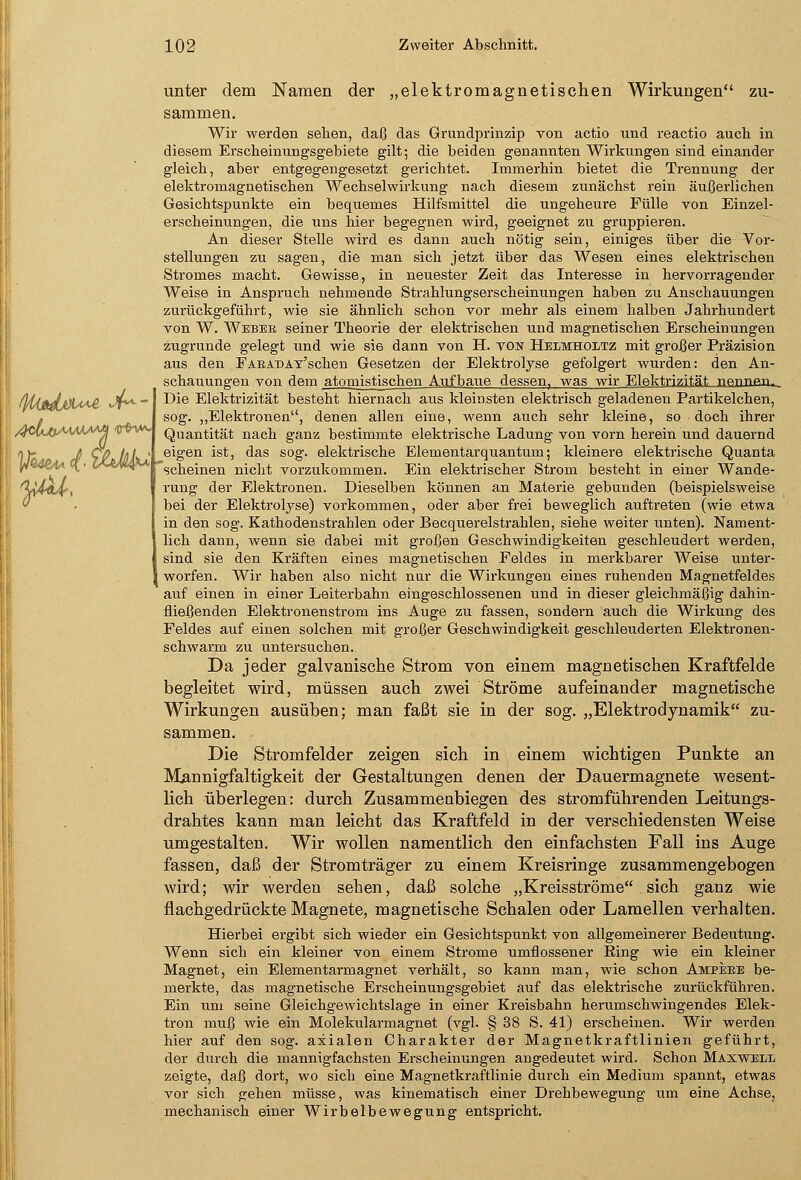 unter dem Namen der „elektromagnetischen Wirkungen zu- sammen. Wir werden sehen, daß das Grundprinzip von actio und reactio auch in diesem Erscheinungsgebiete gilt; die beiden genannten Wirkungen sind einander gleich, aber entgegengesetzt gelichtet. Immerhin bietet die Trennung der elektromagnetischen Wechselwirkung nach diesem zunächst rein äußerlichen Gesichtspunkte ein bequemes Hilfsmittel die ungeheure Fülle von Einzel- erscheinungen, die uns hier begegnen wird, geeignet zu gruppieren. An dieser Stelle wird es dann auch nötig sein, einiges über die Vor- stellungen zu sagen, die man sich jetzt über das Wesen eines elektrischen Stromes macht. Gewisse, in neuester Zeit das Interesse in hervorragender Weise in Anspruch nehmende Strahlungserscheinungen haben zu Anschauungen zurückgeführt, wie sie ähnlich schon vor mehr als einem halben Jahrhundert von W. Weber seiner Theorie der elektrischen und magnetischen Erscheinungen zugrunde gelegt und wie si6 dann von H. von Helmholtz mit großer Präzision aus den Farad Av'schen Gesetzen der Elektrolyse gefolgert wurden: den An- schauungen von dem atomistischen Aufbaue dessen, was wir Elektrizität nfitinwi. Die Elektrizität besteht hiernach aus kleinsten elektrisch geladenen Partikelchen, sog. „Elektronen, denen allen eine, wenn auch sehr kleine, so doch ihrer Quantität nach ganz bestimmte elektrische Ladung von vorn herein und dauernd eigen ist, das sog. elektrische Elementarquantum; kleinere elektrische Quanta scheinen nicht vorzukommen. Ein elektrischer Strom besteht in einer Wande- rung der Elektronen. Dieselben können an Materie gebunden (beispielsweise bei der Elektrolyse) vorkommen, oder aber frei beweglich auftreten (wie etwa in den sog. Kathodenstrahlen oder Becquerelstrahlen, siehe weiter unten). Nament- Ilich dann, wenn sie dabei mit großen Geschwindigkeiten geschleudert werden, sind sie den Kräften eines magnetischen Feldes in merkbarer Weise unter- worfen. Wir haben also nicht nur die Wirkungen eines ruhenden Magnetfeldes auf einen in einer Leiterbahn eingeschlossenen und in dieser gleichmäßig dahin- fließenden Elektronenstrom ins Auge zu fassen, sondern auch die Wirkung des Feldes auf einen solchen mit großer Geschwindigkeit geschleuderten Elektronen- schwarm zu untersuchen. Da jeder galvanische Strom von einem magnetischen Kraftfelde begleitet wird, müssen auch zwei Ströme aufeinander magnetische Wirkungen ausüben; man faßt sie in der sog. „Elektrodynamik zu- sammen. Die Stromfelder zeigen sich in einem wichtigen Punkte an Mannigfaltigkeit der Gestaltungen denen der Dauermagnete wesent- lich überlegen: durch Zusammenbiegen des stromführenden Leitungs- drahtes kann man leicht das Kraftfeld in der verschiedensten Weise umgestalten. Wir wollen namentlich den einfachsten Fall ins Auge fassen, daß der Stromträger zu einem Kreisringe zusammengebogen wird; wir werden sehen, daß solche „Kreisströme sich ganz wie flachgedrückte Magnete, magnetische Schalen oder Lamellen verhalten. Hierbei ergibt sich wieder ein Gesichtspunkt von allgemeinerer Bedeutung. Wenn sich ein kleiner von einem Strome umflossener Ring wie ein kleiner Magnet, ein Elementarmagnet verhält, so kann man, wie schon Ampere be- merkte, das magnetische Erscheinungsgebiet auf das elektrische zurückführen. Ein um seine Gleichgewichtslage in einer Kreisbahn herumschwingendes Elek- tron muß wie ein Molekularmagnet (vgl. § 38 S. 41) erscheinen. Wir werden hier auf den sog. axialen Charakter der Magnetkraftlinien geführt, der durch die mannigfachsten Erscheinungen angedeutet wird. Schon Maxwell zeigte, daß dort, wo sich eine Magnetkraftlinie durch ein Medium spannt, etwas vor sich gehen müsse, was kinematisch einer Drehbewegung um eine Achse, mechanisch einer Wirbelbewegung entspricht.
