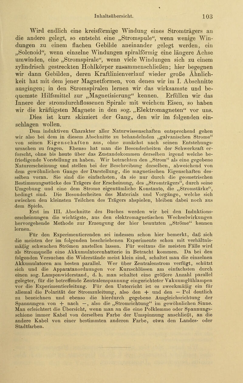 Wird endlich eine kreisförmige Windung eines Stromträgers an die andere gelegt, so entsteht eine „Stromspule, wenn wenige Win- dungen zu einem flachen Gebilde aneinander gelegt werden, ein „Solenoid, wenn einzelne Windungen spiralförmig eine längere Achse umwinden, eine „Stromspirale, wenn viele Windungen sich zu einem zylindrisch gestreckten Hohlkörper zusammenschließen; hier begegnen wir dann Gebilden, deren Kraftlinienverlauf wieder große Ähnlich- keit hat mit dem jener Magnetformen, von denen wir im I. Abschnitte ausgingen; in den Stromspiralen lernen wir das wirksamste und be- quemste Hilfsmittel zur „Magnetisierung kennen. Erfüllen wir das Innere der stromdurchflossenen Spirale mit weichem Eisen, so haben wir die kräftigsten Magnete in den sog. „Elektromagneten vor uns. Dies ist kurz skizziert der Gang, den wir im folgenden ein- schlagen wollen. Dem induktiven Charakter aller Naturwissenschaften entsprechend gehen wir also bei dem in diesem Abschnitte zu behandelnden „galvanischen Strome von seinen Eigenschaften aus, ohne zunächst nach seinen Entstehungs- ursachen zu fragen. Ebenso hat man die Besonderheiten der Schwerkraft er- forscht, ohne bis heute über das Zustandekommen derselben irgend welche be- friedigende Vorstellung zu haben. Wir betrachten den „Strom als eine gegebene Naturerscheinung und stellen bei der Beschreibung derselben, abweichend von dem gewöhnlichen Gange der Darstellung, die magnetischen Eigenschaften des- selben voran. Sie sind die einfachsten, da sie nur durch die geometrischen Bestimmungsstücke des Trägers der Erscheinung, des „Stromträgers, durch seine Umgebung und eine dem Strome eigentümliche Konstante, die „Stromstärke, bedingt sind. Die Besonderheiten des Materials und Vorgänge, welche sich zwischen den kleinsten Teilchen des Trägers abspielen, bleiben dabei noch aus dem Spiele. Erst im III. Abschnitte des Buches werden wir bei den Induktions- erscheinungen die wichtigste, aus den elektromagnetischen Wechselwirkungen hervorgehende Methode zur Erzeugung der hier benutzten „Ströme kennen lernen. Für den Experimentierenden sei indessen schon hier bemerkt, daß sich die meisten der im folgenden beschriebenen Experimente schon mit verhältnis- mäßig schwachen Strömen anstellen lassen. Für weitaus die meisten Fälle wird als Stromquelle eine Akkumulatorenbatterie in Betracht kommen. Da bei den folgenden Versuchen die Widerstände meist klein sind, schaltet man die einzelnen Akkumulatoren am besten parallel. Wer über Zentralenstrom verfügt, schützt sich und die Apparatanordnungen vor Kurzschlüssen am einfachsten durch einen sog. Lampenwiderstand, d. h. man schaltet eine größere Anzahl parallel gelegter, für die betreffende Zentralenspannung eingerichteter Vakuum glühlampen vor die Experimentierleitung. Für den Unterricht ist es zweckmäßig ein für allemal die Polarität der Stromzuleitung, also den + und den — Pol deutlich zu bezeichnen und ebenso die hierdurch gegebene Ausgleichsrichtung der Spannungen von + nach —, also die „Stromrichtung im gewöhnlichen Sinne. Man erleichtert die Übersicht, wenn man an die eine Polklemme oder Spannungs- schiene immer Kabel von derselben Farbe der Umspinnung anschließt, an die andere Kabel von einer bestimmten anderen Farbe, etwa den Landes- oder Stadtfarben.