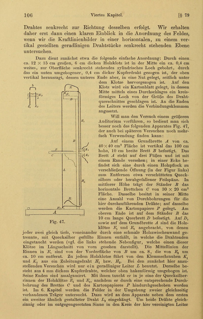Drahtes senkrecht zur Richtung desselben erfolgt. Wir erhalten daher erst dann einen klaren Einblick in die Anordnung des Feldes, wenn wir die Kraftlinienbilder in einer horizontalen, zu einem ver- tikal gestellten geradlinigen Drahtstücke senkrecht stehenden Ebene untersuchen. Dazu dient zunächst etwa die folgende einfache Anordnung: Durch einen ca. 12 X 15 cm großen, 6 cm dicken Holzklotz ist in der Mitte ein ca. 0,4 cm weites, zur Oberfläche senkrecht stehendes zylindrisches Loch gebohrt, durch das ein unten umgebogener, 0,4 cm dicker Kupferdraht gezogen ist, der oben vertikal herausragt, dessen unteres Ende aber, in eine Nut gelegt, seitlich unter dem Klotze, hervorgezogen ist. Auf den Klotz wird ein Kartonblatt gelegt, in dessen Mitte mittels eines Durchschlages ein kreis- förmiges Loch von der Größe des Draht- querschnittes geschlagen ist. An die Enden des Leiters werden die Verbindungsklemmen angesetzt. Will man den Versuch einem größeren Auditorium vorführen, so bedient man sich besser noch des folgenden Apparates Fig. 47, der auch bei spätereil Versuchen noch mehr- fach Verwendung finden kann: Auf einem Grundbrette A von ca. 40 X 40 cm2 Fläche ist vertikal das 100 cm hohe, 10 cm breite Brett B befestigt. Das Brett A steht auf drei Füßen und ist mit einem Rande versehen; in einer Ecke be- findet sich eine durch einen Holzpflock zu verschließende Öffnung (in der Figur links) zum Entfernen etwa verschütteten Queck- silbers oder herabgefallener Feilspäne. In mittlerer Höhe trägt der Ständer B das horizontale Brettchen C von 30 X 20 cm2 Fläche. Dasselbe besitzt in seiner Mitte eine Anzahl von Durchbohrungen für die hier durchzuführenden Drähte; auf dasselbe werden die Kartonpapiere P gelegt. Am oberen Ende ist auf dem Ständer B das 10 cm lange Querbrett D befestigt. Auf D, klötze JSt und -Z?2 angebracht, von denen jeder zwei gleich tiefe, voneinander durch eine schmale Holzzwischenwand ge- trennte, mit Quecksilber gefüllte Rinnen enthält, in welche die Drahtenden eingetaucht werden (vgl. die links stehende Nebenfigur, welche einen dieser Klötze im Längsschnitt von vorn gesehen darstellt). Die Mittellinien der Rinnen in JEX sind von der Vorderfläche von B um ca. 8, die von J$2 um ca. 10 cm entfernt. Zu jedem Holzklotze führt von den Klemmschrauben Kt und K2 aus ein Zuleitungsdraht BLX bzw. _ZT2. Bei den zunächst hier anzu- stellenden Versuchen wird nur ein geradliniger Leiter L benutzt. Derselbe be- steht aus 4 mm dickem Kupferdrahte, welcher oben hakenförmig umgebogen ist. Seine Enden sind amalgamiert. Mit ihnen taucht er in je eine der Quecksilber- rinnen der Holzklötze Et und ~E2, nachdem er durch eine entsprechende Durch- bohrung des Brettes C und des Kartonpapieres P hindurchgeschoben worden ist. Im 6. Kapitel werden die Felder in der Umgebung zweier gleichzeitig vorhandenen Träger untersucht. Dazu wird an dem Apparate neben dem ersten ein zweiter ähnlich gestalteter Draht L2 eingehängt. Um beide Drähte gleich- sinnig oder im entgegengesetzten Sinne in den Kreis der hier vereinigten Leiter