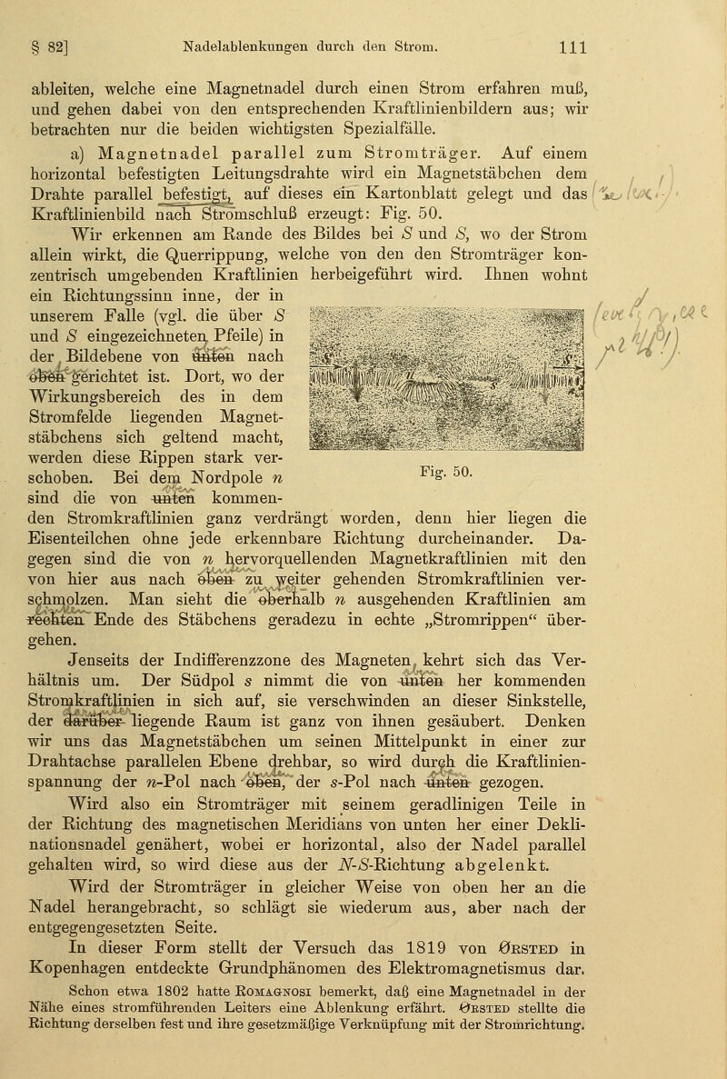 ^äilPSi Fig. 50. ableiten, welche eine Magnetnadel durch, einen Strom erfahren muß, und gehen dabei von den entsprechenden Kraftlinienbildern aus; wir betrachten nur die beiden wichtigsten Spezialfälle. a) Magnetnadel parallel zum Stromträger. Auf einem horizontal befestigten Leitungsdrahte wird ein Magnetstäbchen dem Drahte parallel J^ejestigt^ auf dieses ein Kartonblatt gelegt und das'4*; Kraftlinienbild nach Stromschluß erzeugt: Fig. 50. Wir erkennen am Rande des Bildes bei S und S, wo der Strom allein wirkt, die Querrippung, welche von den den Stromträger kon- zentrisch umgebenden Kraftlinien herbeigeführt wird. Ihnen wohnt ein Richtungssinn inne, der in unserem Falle (vgl. die über S und S eingezeichneten. Pfeile) in der Bildebene von M^sia nach o^eit'gerichtet ist. Dort, wo der Wirkungsbereich des in dem Stromfelde liegenden Magnet- stäbchens sich geltend macht, werden diese Rippen stark ver- schoben. Bei dem Nordpole n sind die von «hten kommen- den Stromkraftlinien ganz verdrängt worden, denn hier liegen die Eisenteilchen ohne jede erkennbare Richtung durcheinander. Da- gegen sind die von n hervorquellenden Magnetkraftlinien mit den von hier aus nach oben zu weiter gehenden Stromkraftlinien ver- schmolzen. Man sieht die oberhalb n ausgehenden Kraftlinien am rechten Ende des Stäbchens geradezu in echte „Stromrippen über- gehen. Jenseits der Indifferenzzone des Magneten, kehrt sich das Ver- hältnis um. Der Südpol s nimmt die von unten her kommenden Stromkraftlinien in sich auf, sie verschwinden an dieser Sinkstelle, der darüber- liegende Raum ist ganz von ihnen gesäubert. Denken wir uns das Magnetstäbchen um seinen Mittelpunkt in einer zur Drahtachse parallelen Ebene drehbar, so wird durch die Kraftlinien- spannung der n-Pol nach oben, der s-Pol nach unten gezogen. Wird also ein Stromträger mit seinem geradlinigen Teile in der Richtung des magnetischen Meridians von unten her einer Dekli- nationsnadel genähert, wobei er horizontal, also der Nadel parallel gehalten wird, so wird diese aus der JV-yS-Richtung abgelenkt. Wird der Stromträger in gleicher Weise von oben her an die Nadel herangebracht, so schlägt sie wiederum aus, aber nach der entgegengesetzten Seite. In dieser Form stellt der Versuch das 1819 von örsted in Kopenhagen entdeckte Grundphänomen des Elektromagnetismus dar. Schon etwa 1802 hatte Romagnosi bemerkt, daß eine Magnetnadel in der Nähe eines stromführenden Leiters eine Ablenkung erfährt. Oested stellte die Richtung derselben fest und ihre gesetzmäßige Verknüpfung mit der Stromrichtung. IMC'-/'