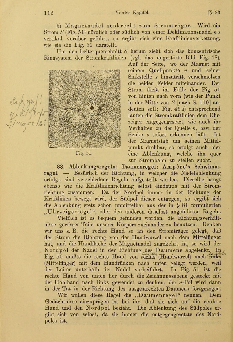 b) Magnetnadel senkrecht zum Stromträger. Wird ein Strom S (Fig. 51) nördlich oder südlich von einer Deklinationsnadel ns vertikal vorüber geführt, so ergibt sich eine Kraftlinienverkettung, wie sie die Fig. 51 darstellt. Um den Leiterquerschnitt S herum zieht sich das konzentrische Ringsystem der Stromkraftlinien (vgl. das ungestörte Bild Fig. 48). Auf der Seite, wo der Magnet mit g*i-  ?fs^ seinem Quellpunkte n und seiner '  ; Sinkstelle s hinzutritt, verschmelzen |V .•■.■...■■■;■•■■..■■■■.; die beiden Felder miteinander. Der p Strom fließt im Falle der Fig. 51 | von hinten nach vorn (wie der Punkt c ~ in der Mitte von S [nach S. 110] an- ':'-'*% deuten soll; Fig. 49a) entsprechend I laufen die Stromkraftlinien dem Uhr- ^ jfß - ' zeiger entgegengesetzt, wie auch ihr jg |j Verhalten zu der Quelle n, bzw. der Senke s sofort erkennen läßt. Ist der Magnetstab um seinen Mittel- punkt drehbar, so erfolgt auch hier Fig. 51. eine Ablenkung, welche ihn quer zur Strombahn zu stellen sucht. 83. Ablenkungsregeln: Daumenregel; Ampere's Schwimm- regel. — Bezüglich der Richtung, in welcher die Nadelablenkung erfolgt, sind verschiedene Regeln aufgestellt worden. Dieselbe hängt ebenso wie die Kraftlinienrichtung selbst eindeutig mit der Strom- richtung zusammen. Da der Nordpol immer in der Richtung der Kraftlinien bewegt wird, der Südpol dieser entgegen, so ergibt sich die Ablenkung stets schon unmittelbar aus der in § 81 formulierten „Uhrzeigerregel, oder den anderen daselbst angeführten Regeln. Vielfach ist es bequem gefunden worden, die Richtungsverhält- nisse gewisser Teile unseres Körpers zueinander zu benutzen. Denken wir uns z. B. die rechte Hand so an den Strom träger gelegt, daß der Strom die Richtung von der Handwurzel nach dem Mittelfinger hat, und die Handfläche der Magnetnadel zugekehrt ist, so wird der Nordpol der Nadel in der Richtung des Daumens abgelenkt.^ In , Fig. 50 müßte die rechte Hand von ie^hjgv (Handwurzel) nach'l-fflfcs (Mittelfinger) mit dem Handrücken nach unten gelegt werden, weil der Leiter unterhalb der Nadel vorbeiführt. In Fig. 51 ist die rechte Hand von unten her durch die Zeichnungsebene gesteckt mit der Hohlhand nach links gewendet zu denken; der w-Pol wird dann in der Tat in der Richtung des ausgestreckten Daumens fortgezogen. Wir wollen diese Regel die „Daumenregel nennen. Dem Gedächtnisse einzuprägen ist bei ihr, daß sie sich auf die rechte Hand und den Nordpol bezieht. Die Ablenkung des Südpoles er- gibt sich von selbst, da sie immer die entgegengesetzte des Nord- poles ist.