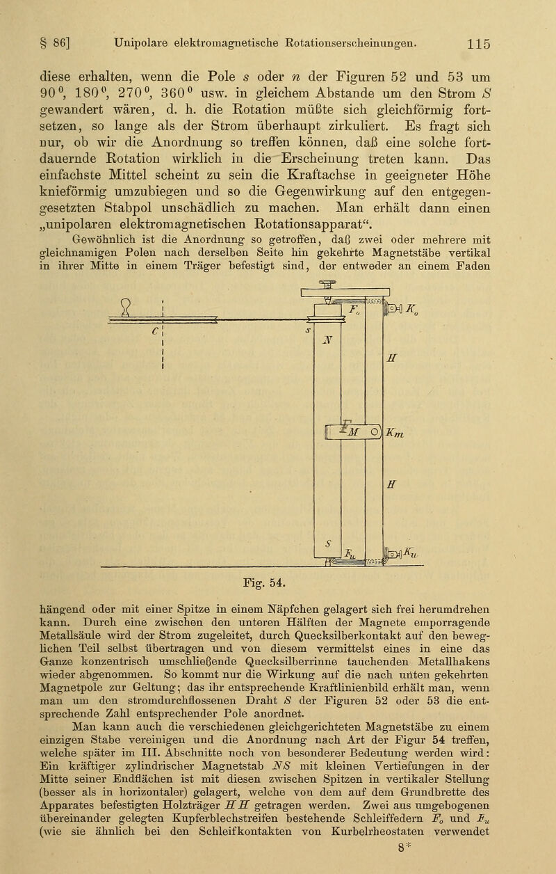 diese erhalten, wenn die Pole s oder n der Figuren 52 und 53 um 90°, 180°, 270°, 360° usw. in gleichem Abstände um den Strom S gewandert wären, d. h. die Rotation müßte sich gleichförmig fort- setzen, so lange als der Strom überhaupt zirkuliert. Es fragt sich nur, ob wir die Anordnung so treffen können, daß eine solche fort- dauernde Rotation wirklich in die Erscheinung treten kann. Das einfachste Mittel scheint zu sein die Kraftachse in geeigneter Höhe knieförmig umzubiegen und so die Gegenwirkung auf den entgegen- gesetzten Stabpol unschädlich zu machen. Man erhält dann einen „unipolaren elektromagnetischen Rotationsapparat. Gewöhnlich ist die Anordnung so getroffen, daß zwei oder mehrere mit gleichnamigen Polen nach derselben Seite hin gekehrte Magnetstäbe vertikal in ihrer Mitte in einem Träger befestigt sind, der entweder an einem Faden 2 H fl M O H K„ H Fig. 54. hängend oder mit einer Spitze in einem Näpfchen gelagert sich frei herumdrehen kann. Durch eine zwischen den unteren Hälften der Magnete emporragende Metallsäule wird der Strom zugeleitet, durch Quecksilberkontakt auf den beweg- lichen Teil selbst übertragen und von diesem vermittelst eines in eine das Ganze konzentrisch umschließende Quecksilberrinne tauchenden Metallhakens wieder abgenommen. So kommt nur die Wirkung auf die nach unten gekehrten Magnetpole zur Geltung; das ihr entsprechende Krafthnienbild erhält man, wenn man um den stromdurchflossenen Draht 8 der Figuren 52 oder 53 die ent- sprechende Zahl entsprechender Pole anordnet. Man kann auch die verschiedenen gleichgerichteten Magnetstäbe zu einem einzigen Stabe vereinigen und die Anordnung nach Art der Figur 54 treffen, welche später im III. Abschnitte noch von besonderer Bedeutung werden wird: Ein kräftiger zylindrischer Magnetstab NS mit kleinen Vertiefungen in der Mitte seiner Endflächen ist mit diesen zwischen Spitzen in vertikaler Stellung (besser als in horizontaler) gelagert, welche von dem auf dem Grundbrette des Apparates befestigten Holzträger SS getragen werden. Zwei aus umgebogenen übereinander gelegten Kupferblechstreifen bestehende Schleiffedern F0 und Iu (wie sie ähnlich bei den Schleifkontakten von Kurbelrheostaten verwendet