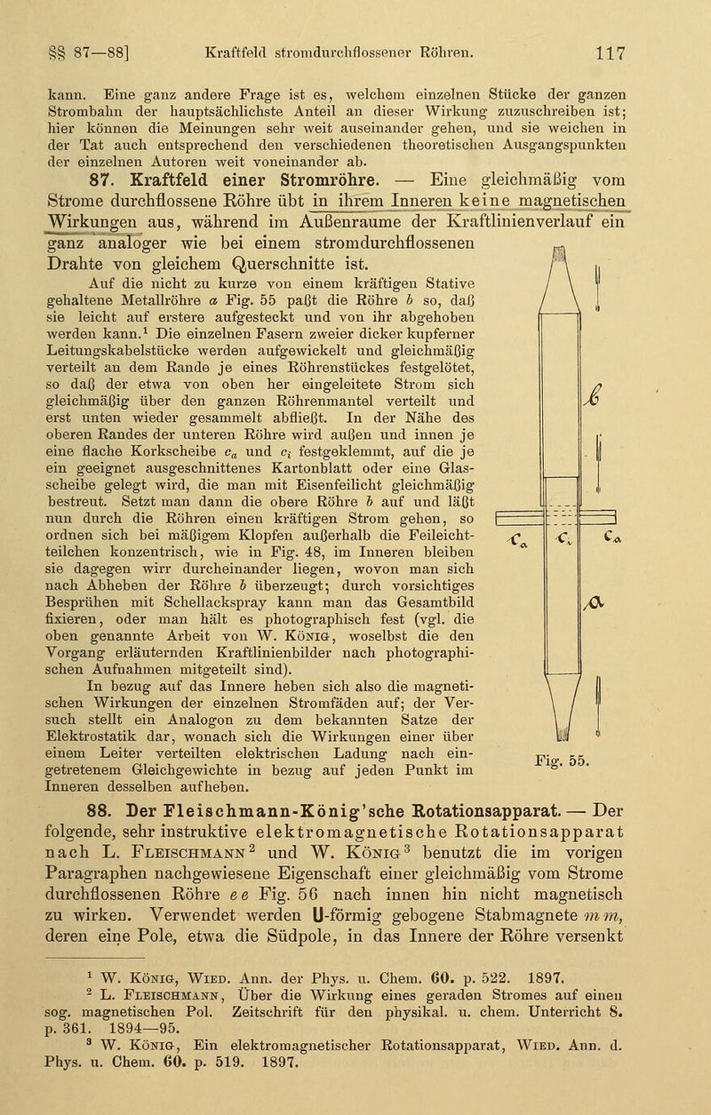 C C: i kann. Eine ganz andere Frage ist es, welchem einzelnen Stücke der ganzen Strombahn der hauptsächlichste Anteil an dieser Wirkung zuzuschreiben ist; hier können die Meinungen sehr weit auseinander gehen, und sie weichen in der Tat auch entsprechend den verschiedenen theoretischen Ausgangspunkten der einzelnen Autoren weit voneinander ab. 87. Kraftfeld einer Stromröhre. — Eine gleichmäßig vom Strome durchflossene Röhre übt in ihrem Inneren keine magnetischen Wirkungen aus, während im Außenraume der Kraftlinienverlauf ein ganz analoger wie bei einem stromdurchflossenen Drahte von gleichem Querschnitte ist. Auf die nicht zu kurze von einem kräftigen Stative gehaltene Metallröhre a Fig. 55 paßt die Röhre b so, daß sie leicht auf erstere aufgesteckt und von ihr abgehoben werden kann.1 Die einzelnen Fasern zweier dicker kupferner Leitungskabelstücke werden aufgewickelt und gleichmäßig verteilt an dem Rande je eines Röhrenstückes festgelötet, so daß der etwa von oben her eingeleitete Strom sich gleichmäßig über den ganzen Röhrenmantel verteilt und erst unten wieder gesammelt abfließt. In der Nähe des oberen Randes der unteren Röhre wird außen und innen je eine flache Korkscheibe ea und cf festgeklemmt, auf die je ein geeignet ausgeschnittenes Kartonblatt oder eine Glas- scheibe gelegt wird, die man mit Eisenfeilicht gleichmäßig bestreut. Setzt man dann die obere Röhre b auf und läßt nun durch die Röhren einen kräftigen Strom gehen, so ordnen sich bei mäßigem Klopfen außerhalb die Feileicht- teilchen konzentrisch, wie in Fig. 48, im Inneren bleiben sie dagegen wirr durcheinander liegen, wovon man sich nach Abheben der Röhre b überzeugt; durch vorsichtiges Besprühen mit Schellackspray kann man das Gesamtbild fixieren, oder man hält es photographisch fest (vgl. die oben genannte Arbeit von W. König-, woselbst die den Vorgang erläuternden Kraftlinienbilder nach photographi- schen Aufnahmen mitgeteilt sind). In bezug auf das Innere heben sich also die magneti- schen Wirkungen der einzelnen Stromfäden auf; der Ver- such stellt ein Analogon zu dem bekannten Satze der Elektrostatik dar, wonach sich die Wirkungen einer über einem Leiter verteilten elektrischen Ladung nach ein- getretenem Gleichgewichte in bezug auf jeden Punkt im Inneren desselben aufheben. 88. Der Fleischmann-König'sche Rotationsapparat. — Der folgende, sehr instruktive elektromagnetische Rotationsapparat nach L. Fleischmann2 und W. König3 benutzt die im vorigen Paragraphen nachgewiesene Eigenschaft einer gleichmäßig vom Strome durchnossenen Röhre ee Fig. 56 nach innen hin nicht magnetisch zu wirken. Verwendet werden U-förmig gebogene Stabmagnete m m, deren eine Pole, etwa die Südpole, in das Innere der Röhre versenkt fr Fig. 55. 1 W. König, Wied. Ann. der Phys. u. Chem. 60. p. 522. 1897. 2 L. Fleischmann, Über die Wirkung eines geraden Stromes auf einen sog. magnetischen Pol. Zeitschrift für den physikal. u. ehem. Unterricht 8. p. 361. 1894—95. 3 W. König, Ein elektromagnetischer Rotationsapparat, Wied. Ann. d. Phys. u. Chem. 60. p. 519. 1897.