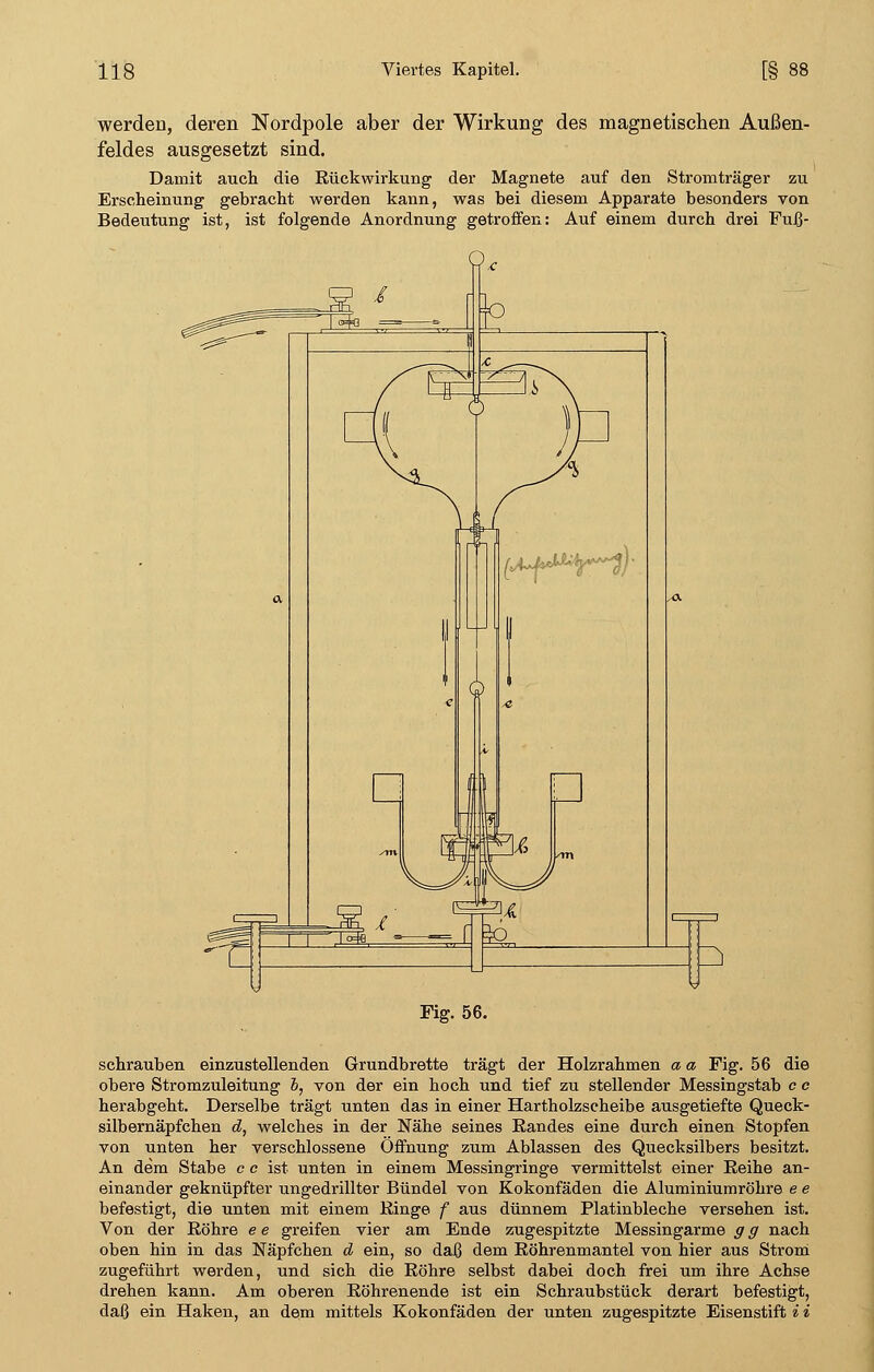 werden, deren Nordpole aber der Wirkung des magnetischen Außen- feldes ausgesetzt sind. Damit auch die Rückwirkung der Magnete auf den Stromträger zu Erscheinung gebracht werden kann, was bei diesem Apparate besonders von Bedeutung ist, ist folgende Anordnung getroffen: Auf einem durch drei Fuß- Fig. 56. schrauben einzustellenden Grundbrette trägt der Holzrahmen a a Fig. 56 die obere Stromzuleitung 6, von der ein hoch und tief zu stellender Messingstab c c herabgeht. Derselbe trägt unten das in einer Hartholzscheibe ausgetiefte Queck- silbernäpfchen d, welches in der Nähe seines Randes eine durch einen Stopfen von unten her verschlossene Öffnung zum Ablassen des Quecksilbers besitzt. An dem Stabe e e ist unten in einem Messingringe vermittelst einer Reihe an- einander geknüpfter ungedrillter Bündel von Kokonfäden die Aluminiumröhre e e befestigt, die unten mit einem Ringe f aus dünnem Platinbleche versehen ist. Von der Röhre e e greifen vier am Ende zugespitzte Messingarme g g nach oben hin in das Näpfchen d ein, so daß dem Röhrenmantel von hier aus Strom zugeführt werden, und sich die Röhre selbst dabei doch frei um ihre Achse drehen kann. Am oberen Röhrenende ist ein Schraubstück derart befestigt, daß ein Haken, an dem mittels Kokonfäden der unten zugespitzte Eisenstift i i