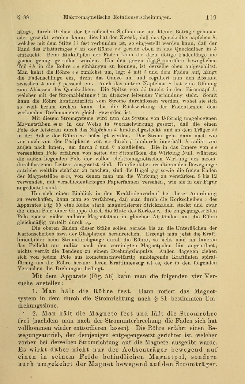 hängt, durch Drehen der betreffenden Stellmutter um kleine Beträge gehoben oder gesenkt werden kann; dies hat den Zweck, daß das Quecksilbernäpfchen h, welches mit dem Stifte i i fest verbunden ist, so eingestellt werden kann, daß der Rand des Platinringes f an der Röhre e e gerade eben in das Quecksilber in h eintaucht. Beim Einknüpfen der Fäden kann die dazu nötige Fadenlänge nie genau genug getroffen werden. Um den gegen dü^-Stromröhre beweglichen Teil i h in die Röhre e e einhängen zu können, ist -derselbe oben aufgeschlitzt. Man kehrt die Röhre e e zunächst um, legt h mit i und dem Faden auf, hängt die Fadenschlinge ein, dreht das Ganze um und reguliert nun den Abstand zwischen h und f passend ein. Auch das untere Näpfchen h hat eine Öffnung zum Ablassen des Quecksilbers. Die Spitze von i i taucht in den Eisennapf k, welcher mit der Stromableitung l in direkter leitender Verbindung steht. Somit kann die Röhre kontinuierlich vom Strome durchflössen werden, wobei sie sich so weit herum drehen kann, bis die Rückwirkung der Fadentorsion dem wirkenden Drehmomente gleich geworden ist. Mit diesem Stromsysteme wird nun das System von U-förmig umgebogenen Magnetstäben mm in der Weise in Wechselwirkung gesetzt, daß die einen Pole der letzteren durch das Näpfchen h hindurchgesteckt und an dem Träger i i in der Achse der Röhre e e befestigt werden. Der Strom geht dann nach wie vor noch von der Peripherie von e e durch f hindurch innerhalb h radiär von außen nach innen, um durch i und Je abzufließen. Die in das Innere von ee versenkten Pole erfahren von seiten der Stromfäden die Wirkung Null, während die außen liegenden Pole der vollen elektromagnetischen Wirkung des strom- durchflossenen Leiters ausgesetzt sind. Um die dabei resultierenden Bewegungs- antriebe weithin sichtbar zu machen, sind die Bügel g g sowie die freien Enden der Magnetstäbe mm, von denen man um die Wirkung zu verstärken 8 bis 12 verwendet, mit verschiedenfarbigen Papierfahnen versehen, wie sie in der Figur angedeutet sind. Um sich einen Einblick in den Kraftlinienverlauf bei dieser Anordnung zu verschaffen, kann man so verfahren, daß man durch die Korkscheiben c des Apparates Fig. 55 eine Reihe stark magnetisierter Stricknadeln steckt und zwar die einen Pole einer Gruppe durch die Mitte des Korkes c{, die entgegengesetzten Pole ebenso vieler anderer Magnetstäbe in gleichen Abständen um die Röhre gleichmäßig verteilt durch ca. Die oberen Enden dieser Stäbe sollen gerade bis an die Unterflächen der Kartonscheiben bzw. der Glasplatten heranreichen. Erzeugt man jetzt die Kraft- linienbilder beim Stromdurchgange durch die Röhre, so sieht man im Inneren das Feilicht nur radiär nach den vereinigten Magnetpolen hin angeordnet; nichts verrät die Tendenz zu einem Drehungsimpulse. Außen dagegen ziehen sich von jedem Pole aus kometenschweifartig umbiegende Kraftlinien spiral- förmig um die Röhre herum; deren Kraftlinienzug ist es, der in den folgenden Versuchen die Drehungen bedingt. Mit dem Apparate (Fig. 56) kann man die folgenden vier Ver- suche anstellen: 1. Man hält die Röhre fest. Dann rotiert das Magnet- system in dem durch die Stromrichtung nach § 81 bestimmten Um- drehungssinne. 2. Man hält die Magnete fest und läßt die Stromröhre frei (nachdem man nach der Stromunterbrechung die Fäden sich hat vollkommen wieder enttordieren lassen). Die Röhre erfährt einen Be- wegungsantrieb, der demjenigen entgegengesetzt gerichtet ist, welcher vorher bei derselben Stromrichtung auf die Magnete ausgeübt wurde. Es wirkt daher nicht nur der Achsenträger bewegend auf einen in seinem Felde befindlichen Magnetpol, sondern auch umgekehrt der Magnet bewegend auf den Stromträger.