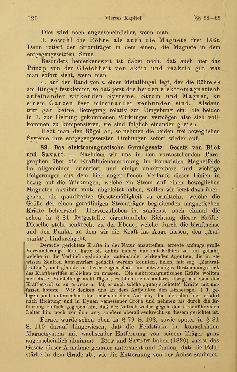 Dies wird noch augenscheinlicher, wenn man 3. sowohl die Röhre als auch die Magnete frei läßt. Dann rotiert der Stromträger in dem einen, die Magnete in dem entgegengesetzten Sinne. Besonders bemerkenswert ist dabei noch, daß auch hier das Prinzip von der Gleichheit von aktio und reaktio gilt, was man sofort sieht, wenn man 4. auf den Rand von h einen Metallbügel legt, der die Röhre e e am Rioge /festklemmt, so daß jetzt die beiden elektromagnetisch aufeinander wirkenden Systeme, Strom und Magnet, zu einem Ganzen fest miteinander verbunden sind. Alsdann tritt gar keine Bewegung relativ zur Umgebung ein; die beiden in 3. zur Geltung gekommenen Wirkungen vermögen also sich voll- kommen zu kompensieren, sie sind folglich einander gleich. Hebt man den Bügel ab, so nehmen die beiden frei beweglichen Systeme ihre entgegengesetzten Drehungen sofort wieder auf. 89. Das elektromagnetische Grundgesetz: Gesetz von Biot und Savart. — Nachdem wir uns in den voranstehenden Para- graphen über die Kraftlinienanordnung im konaxialen Magnetfelde im allgemeinen orientiert und einige unmittelbare und wichtige Folgerungen aus dem hier angetroffenen Verlaufe dieser Linien in bezug auf die Wirkungen, welche ein Strom auf einen beweglichen Magneten ausüben muß, abgeleitet haben, wollen wir jetzt dazu über- gehen, die quantitative Gesetzmäßigkeit zu ermitteln, welche die Größe der einen geradlinigen Stromträger begleitenden magnetischen Kräfte beherrscht. Hervorzuheben ist zunächst noch einmal die schon in § 81 festgestellte eigentümliche Richtung dieser Kräfte. Dieselbe steht senkrecht zu der Ebene, welche durch die Kraftachse und den Punkt, an dem wir die Kraft ins Auge fassen, den „Auf- punkt, hindurchgeht. Derartig gerichtete Kräfte in der Natur anzutreffen, erregte anfangs große I Verwunderung. Man hatte bis dahin immer nur mit Kräften zu tun gehabt, |welche in die Verbindungslinie der aufeinander wirkenden Agentien, die in ge- lwissen Zentren konzentriert gedacht werden konnten, fielen, mit sog. „Zentral- lkräften, und glaubte in dieser Eigenschaft ein notwendiges Bestimmungsstück des Kraftbegriffes erblicken zu müssen. Die elektromagnetischen Kräfte wollten | sich dieser Vorstellung nicht fügen; es blieb nichts anderes übrig, als eben den ;, Kraftbegriff so zu erweitern, daß er auch solche „quergerichtete Kräfte mit um- ■ifassen konnte. Wir denken uns an dem Aufpunkte den Einheitspol + 1 ge- legen .und untersuchen den mechanischen Antrieb, den derselbe hier erfährt nach Richtung und in Dynen gemessener Größe und nehmen als durch die Er- fahrung einfach gegeben hin, daß der Antrieb weder gegen den stromführenden Leiter hin, noch von ihm weg, sondern überall senkrecht zu diesem gerichtet ist. Ferner wurde schon oben in § 79 S. 108, sowie später in § 81 S. 110 darauf hingewiesen, daß die Feldstärke im konachsialen Magnetsystem mit wachsender Entfernung von seinem Träger ganz augenscheinlich abnimmt. Biot und Savart haben (1820) zuerst das Gesetz dieser Abnahme genauer untersucht und fanden, daß die Feld- stärke in dem Grade ab-, wie die Entfernung von der Achse zunimmt.