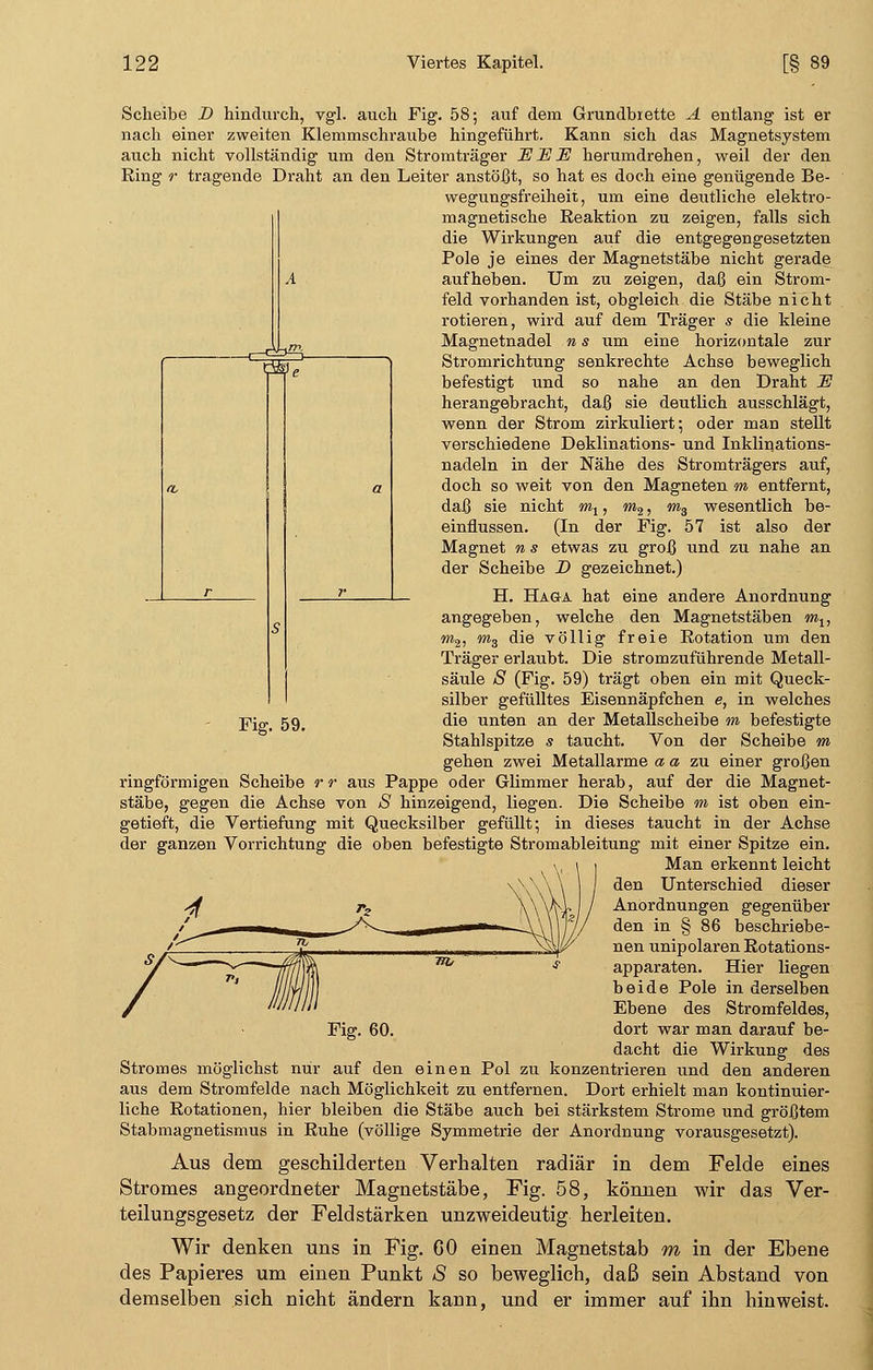 Scheibe D hindurch, vgl. auch Fig. 58; auf dem Grundbrette A entlang ist er nach einer zweiten Klemmschraube hingeführt. Kann sich das Magnetsystem auch nicht vollständig um den Stromträger EISE herumdrehen, weil der den Ring r tragende Draht an den Leiter anstößt, so hat es doch eine genügende Be- wegungsfreiheit, um eine deutliche elektro- magnetische Reaktion zu zeigen, falls sich die Wirkungen auf die entgegengesetzten Pole je eines der Magnetstäbe nicht gerade aufheben. Um zu zeigen, daß ein Strom- feld vorhanden ist, obgleich die Stäbe nicht rotieren, wird auf dem Träger s die kleine Magnetnadel n s um eine horizontale zur Stromrichtung senkrechte Achse beweglich befestigt und so nahe an den Draht U herangebracht, daß sie deutlich ausschlägt, wenn der Strom zirkuliert; oder man stellt verschiedene Deklinations- und Inklinations- nadeln in der Nähe des Stromträgers auf, doch so weit von den Magneten m entfernt, daß sie nicht m1, m2, m3 wesentlich be- einflussen. (In der Fig. 57 ist also der Magnet n s etwas zu groß und zu nahe an der Scheibe D gezeichnet.) H. Hag-a hat eine andere Anordnung angegeben, welche den Magnetstäben m1? m2, m3 die völlig freie Rotation um den Träger erlaubt. Die stromzuführende Metall- säule S (Fig. 59) trägt oben ein mit Queck- silber gefülltes Eisennäpfchen e, in welches Fi»-. 59. ^ie uöt0n an der Metallseheibe m befestigte Stahlspitze s taucht. Von der Scheibe m gehen zwei Metallarme a a zu einer großen ringförmigen Scheibe r r aus Pappe oder Glimmer herab, auf der die Magnet- stäbe, gegen die Achse von S hinzeigend, liegen. Die Scheibe m ist oben ein- getieft, die Vertiefung mit Quecksilber gefüllt; in dieses taucht in der Achse der ganzen Vorrichtung die oben befestigte Stromableitung mit einer Spitze ein. Man erkennt leicht den Unterschied dieser Anordnungen gegenüber den in § 86 beschriebe- nen unipolaren Rotations- apparaten. Hier liegen beide Pole in derselben Ebene des Stromfeldes, dort war man darauf be- dacht die Wirkung des Stromes möglichst nur auf den einen Pol zu konzentrieren und den anderen aus dem Stromfelde nach Möglichkeit zu entfernen. Dort erhielt man kontinuier- liche Rotationen, hier bleiben die Stäbe auch bei stärkstem Strome und größtem Stabmagnetismus in Ruhe (völlige Symmetrie der Anordnung vorausgesetzt). Aus dem geschilderten Verhalten radiär in dem Felde eines Stromes angeordneter Magnetstäbe, Fig. 58, können wir das Ver- teilungsgesetz der Feldstärken unzweideutig herleiten. Wir denken uns in Fig. 60 einen Magnetstab m in der Ebene des Papieres um einen Punkt S so beweglich, daß sein Abstand von demselben sich nicht ändern kann, und er immer auf ihn hinweist. Fig. 60.