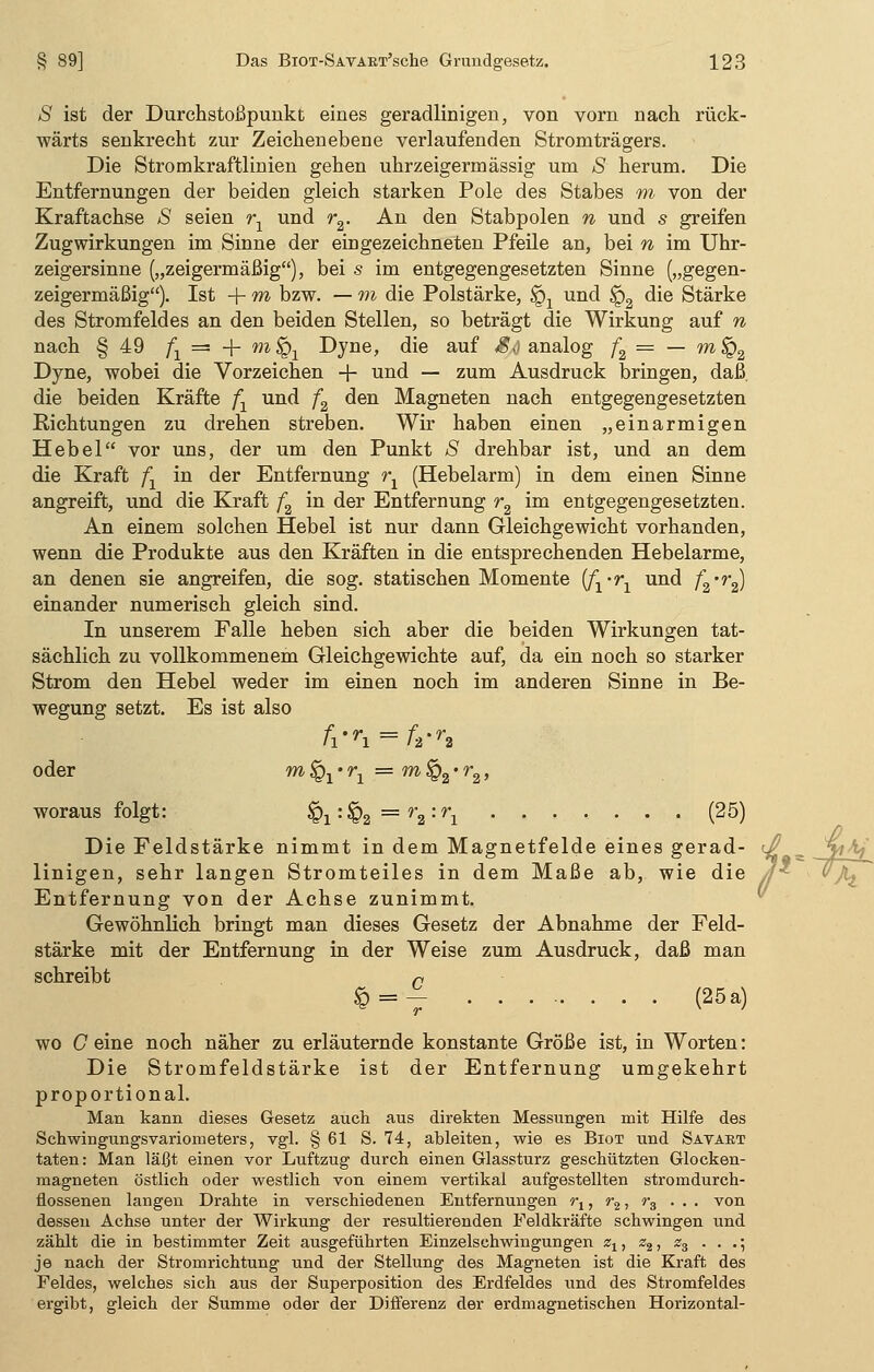 S ist der Durchstoßpvmkt eines geradlinigen, von vorn nach rück- wärts senkrecht zur Zeichenebene verlaufenden Stromträgers. Die Stromkraftlinien gehen uhrzeigermässig um S herum. Die Entfernungen der beiden gleich starken Pole des Stabes m von der Kraftachse S seien rx und r2. An den Stabpolen n und s greifen Zugwirkungen im Sinne der eingezeichneten Pfeile an, bei n im Uhr- zeigersinne („zeigermäßig), bei s im entgegengesetzten Sinne („gegen- zeigermäßig). Ist + m bzw. — m die Polstärke, §x und <p2 die Stärke des Stromfeldes an den beiden Stellen, so beträgt die Wirkung auf n nach § 49 fx = + m ^ Dyne, die auf $,) analog f2 = — m §2 Dyne, wobei die Vorzeichen -f- und — zum Ausdruck bringen, daß. die beiden Kräfte /j und f2 den Magneten nach entgegengesetzten Richtungen zu drehen streben. Wir haben einen „einarmigen Hebel vor uns, der um den Punkt S drehbar ist, und an dem die Kraft fx in der Entfernung rx (Hebelarm) in dem einen Sinne angreift, und die Kraft f2 in der Entfernung r2 im entgegengesetzten. An einem solchen Hebel ist nur dann Gleichgewicht vorhanden, wenn die Produkte aus den Kräften in die entsprechenden Hebelarme, an denen sie angreifen, die sog. statischen Momente if1-r1 und f2'r2) einander numerisch gleich sind. In unserem Falle heben sich aber die beiden Wirkungen tat- sächlich zu vollkommenem Gleichgewichte auf, da ein noch so starker Strom den Hebel weder im einen noch im anderen Sinne in Be- wegung setzt. Es ist also fi'ri = ft-r2 oder m^j*^ =m§2-r2, woraus folgt: §i:§2 =r2:ri (25) Die Feldstärke nimmt in dem Magnetfelde eines gerad- linigen, sehr langen Stromteiles in dem Maße ab, wie die Entfernung von der Achse zunimmt. Gewöhnlich bringt man dieses Gesetz der Abnahme der Feld- stärke mit der Entfernung in der Weise zum Ausdruck, daß man schreibt r £ = V (25a) wo C eine noch näher zu erläuternde konstante Größe ist, in Worten: Die Stromfeldstärke ist der Entfernung umgekehrt proportional. Man kann dieses Gesetz auch aus direkten Messungen mit Hilfe des Schwingungsvariometers, vgl. § 61 S. 74, ableiten, wie es Biot und Savart taten: Man läßt einen vor Luftzug durch einen Glassturz geschützten Glocken- magneten östlich oder westlich von einem vertikal aufgestellten stromdurch- flossenen langen Drahte in verschiedenen Entfernungen r1, r2, r3 ... von dessen Achse unter der Wirkung der resultierenden Feldkräfte schwingen und zählt die in bestimmter Zeit ausgeführten Einzelschwingungen zx, s2, z3 . . .; je nach der Stromrichtung und der Stellung des Magneten ist die Kraft des Feldes, welches sich aus der Superposition des Erdfeldes und des Stromfeldes ergibt, gleich der Summe oder der Differenz der erdmagnetischen Horizontal- Mf