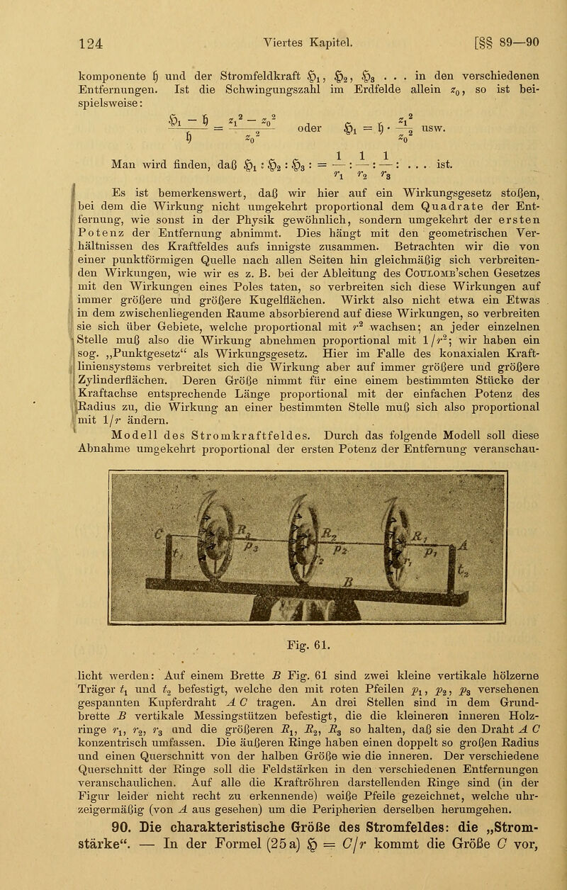 kornponente £) und der Stromfeldkraft §x, §2 ? §3 • • • ^n den verschiedenen Entfernungen. Ist die Schwingungszahl im Erdfelde allein z0, so ist bei- spielsweise : h - 3 3 oder §j = I) Man wird finden, daß §x ; §2 : §3 : ist. Es ist bemerkenswert, daß wir hier auf ein Wirkungsgesetz stoßen, bei dem die Wirkung nicht umgekehrt proportional dem Quadrate der Ent- fernung, wie sonst in der Physik gewöhnlich, sondern umgekehrt der ersten Potenz der Entfernung abnimmt. Dies hängt mit den geometrischen Ver- hältnissen des Kraftfeldes aufs innigste zusammen. Betrachten wir die von einer punktförmigen Quelle nach allen Seiten hin gleichmäßig sich verbreiten- den Wirkungen, wie wir es z. ß. bei der Ableitung des CotriOMB'schen Gesetzes mit den Wirkungen eines Poles taten, so verbreiten sich diese Wirkungen auf immer größere und größere Kugelflächen. Wirkt also nicht etwa ein Etwas in dem zwischenliegenden Eaume absorbierend auf diese Wirkungen, so verbreiten sie sich über Gebiete, welche proportional mit r2 wachsen; an jeder einzelnen Stelle muß also die Wirkung abnehmen proportional mit 1/r2; wir haben ein sog. „Punktgesetz als Wirkungsgesetz. Hier im Falle des konaxialen Kraft- liniensystems verbreitet sich die Wirkung aber auf immer größere und größere Zylinderflächen. Deren Größe nimmt für eine einem bestimmten Stücke der Kraftachse entsprechende Länge proportional mit der einfachen Potenz des .Radius zu, die Wirkung an einer bestimmten Stelle muß sich also proportional mit \\r ändern. Modell des Stromkraftfeldes. Durch das folgende Modell soll diese Abnahme umgekehrt proportional der ersten Potenz der Entfernung veranscb.au- Fig. 61. licht werden: Auf einem Brette B Fig. 61 sind zwei kleine vertikale hölzerne Träger tt und t2 befestigt, welche den mit roten Pfeilen pt, p2 > Ps versehenen gespannten Kupferdraht A C tragen. An drei Stellen sind in dem Grund- brette -B vertikale Messingstützen befestigt, die die kleineren inneren Holz- ringe ru r2, r3 and die größeren Su i?2> -^s so halten, daß sie den Draht A C konzentrisch umfassen. Die äußeren Ringe haben einen doppelt so großen Radius und einen Querschnitt von der halben Größe wie die inneren. Der verschiedene Querschnitt der Ringe soll die Feldstärken in den verschiedenen Entfernungen veranschaulichen. Auf alle die Kraftröhren darstellenden Ringe sind (in der Figur leider nicht recht zu erkennende) weiße Pfeile gezeichnet, welche uhr- zeigermäßig (von A aus gesehen) um die Peripherien derselben herumgehen. 90. Die charakteristische Größe des Stromfeldes: die „Strom- stärke. — In der Formel (25 a) § = C/r kommt die Größe G vor,