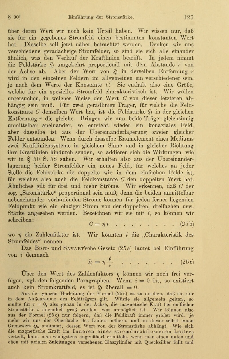 über deren Wert wir noch kein Urteil haben. Wir wissen nur, daß sie für ein gegebenes Stromfeld einen bestimmten konstanten Wert hat. Dieselbe soll jetzt näher betrachtet werden. Denken wir uns verschiedene geradachsige Stromfelder, so sind sie sich alle einander ähnlich, was den Verlauf der Kraftlinien betrifft. In jedem nimmt die Feldstärke $q umgekehrt proportional mit dem Abstände r von der Achse ab. Aber der Wert von !q in derselben Entfernung r wird in den einzelnen Feldern im allgemeinen ein verschiedener sein, je nach dem Werte der Konstante C. Sie enthält also eine Größe, welche für ein spezielles Stromfeld charakteristisch ist. Wir wollen untersuchen, in welcher Weise der Wert C von dieser letzteren ab- hängig sein muß. Für zwei geradlinige Träger, für welche die Feld- konstante G denselben Wert hat, ist die Feldstärke § in der gleichen Entfernung r die gleiche. Bringen wir nun beide Träger gleichsinnig unmittelbar aneinander, so entsteht wieder ein konaxiales Feld, aber dasselbe ist aus der Übereinanderlagerung zweier gleicher Felder entstanden. Wenn durch dasselbe Raumelement eines Mediums zwei Kraftliniensysteme in gleichem Sinne und in gleicher Richtung ihre Kraftlinien hindurch senden, so addieren sich die Wirkungen, wie wir in § 50 S. 58 sahen. Wir erhalten also aus der Übereinander- lagerung beider Stromfelder ein neues Feld, für welches an jeder Stelle die Feldstärke die doppelte wie in dem einfachen Felde ist, für welches also auch die Feldkonstante C den doppelten Wert hat. Ähnliches gilt für drei und mehr Ströme. Wir erkennen, daß C der sog. „Stromstärke proportional sein muß, denn die beiden unmittelbar nebeneinander verlaufenden Ströme können für jeden ferner liegenden Feldpunkt wie ein einziger Strom von der doppelten, dreifachen usw. Stärke angesehen werden. Bezeichnen wir sie mit i, so können wir schreiben: . G — r}i (25 b) wo t] ein Zahlenfaktor ist. Wir könnten i die „Charakteristik des Stromfeldes nennen. Das Biot- und SAVART'sche Gesetz (25 a) lautet bei Einführung von * demnach § = ^f ' • ■ (25c) Über den Wert des Zahlenfaktors r\ können wir noch frei ver- fügen, vgl. den folgenden Paragraphen. Wenn % = 0 ist, so existiert auch kein Stromkraftfeld, es ist £) überall = 0. Aus der ganzen Herleitung der Formel (25 c) ist zu ersehen, daß sie nur in dem Außenraume des Feldträgers gilt. Würde sie allgemein gelten, so müßte für r = 0, also genau in der Achse, die magnetische Kraft bei endlicher Stromstärke i unendlich groß werden, was unmöglich ist. Wir können also aus der Formel (25c) nur folgern, daß die Feldkraft immer größer wird, je mehr wir uns der Oberfläche des Leiters nähern, und in dieser selbst einen Grenzwert §0 annimmt, dessen Wert von der Stromstärke abhängt. Wie sich die magnetische Kraft im Inneren eines stromdurchflossenen Leiters verteilt, kann man wenigstens angenähert ermitteln, wenn man einen unten und oben mit axialen Zuleitungen versehenen Glaszylinder mit Quecksilber füllt und