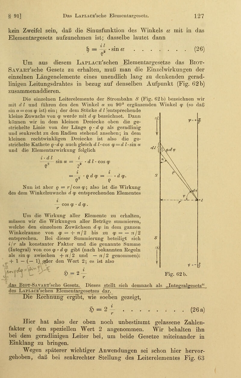 kein Zweifel sein, daß die Sinusfunktion des Winkels a mit in das Elementargesetz aufzunehmen ist; dasselbe lautet dann fi — —, -sin« (26) Um aus diesem LAPLACE'schen Elementargesetze das Biot- SAVAET'sche Gesetz zu erhalten, muß man die Einzelwirkungen der einzelnen Längenelemente eines unendlich lang zu denkenden gerad- linigen Leitungsdrahtes in bezug auf denselben Aufpunkt (Fig. 62b) zusammenaddieren. Die einzelnen Leiterelenaente der Strombahn »S (Fig. 62 b) bezeichnen wir mit dl und führen den den Winkel a zu 90° ergänzenden Winkel cp (so daß sin a = cos cp ist) ein; der dem Stücke d l [entsprechende kleine Zuwachs von cp werde mit d cp bezeichnet. Dann können wir in dem kleinen Dreiecke oben die ge- strichelte Linie von der Länge q • d cp als geradlinig und seukrecht zu den Radien stehend ansehen; in dem kleinen rechtwinkligen Dreiecke ist also die ge- strichelte Kathete q-dcp auch gleich d l• cos cp = dl-sin « und die Elementarwirkung folglich i • dl d l • cos cp = —ä • Q d cp = — • d cp. o2 Q Nun ist aber q = r/coscp; also ist die Wirkung des dem Winkelzuwachs d cp entsprechenden Elementes i , — cos cp • d cp. r Um die Wirkung aller Elemente zu erhalten, müssen wir die Wirkungen aller Beträge summieren, welche den einzelnen Zuwächsen d cp in dem ganzen Winkelraume von cp = -\- nj2 bis zu cp = — n/2 entsprechen. Bei dieser Summierung beteiligt sich i/r als konstanter Faktor und die genannte Summe (Integral) von cos cp • d cp gibt (nach bekannten Eegeln als sin cp zwischen +tt/2 und — n/2 genommen): + 1 — (— 1) oder den Wert 2; es ist also i 8 = 2 — f-rt-r^ Fig. 62 b. das BiQT-SAVABT'sche Gesetz. Dieses stellt sich demnach als „Integralgesetz des LAPLACE'schen Elementargesetzes dar. Die Rechnung ergibt, wie soeben gezeigt, § = 2 (26 a) Hier hat also der oben noch unbestimmt gelassene Zahlen- faktor 1] den speziellen Wert 2 angenommen. Wir behalten ihn bei dem geradlinigen Leiter bei, um beide Gesetze miteinander in Einklang zu bringen. Wegen späterer wichtiger Anwendungen sei schon hier hervor- gehoben, daß bei senkrechter Stellung des Leiterelementes Fig. 63