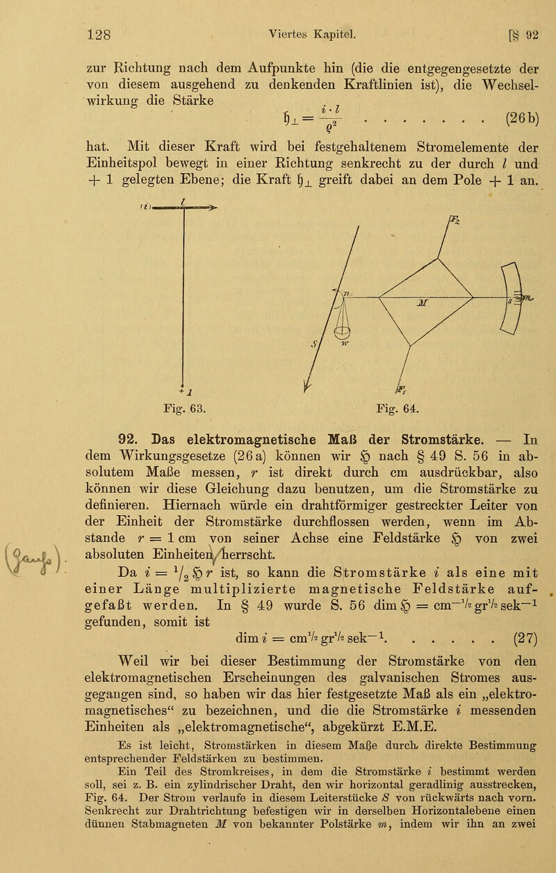 zur Richtung nach dem Aufpunkte hin (die die entgegengesetzte der von diesem ausgehend zu denkenden Kraftlinien ist), die Wechsel- wirkung die Stärke ^=^f (26b) hat. Mit dieser Kraft wird bei festgehaltenem Stromelemente der Einheitspol bewegt in einer Richtung senkrecht zu der durch l und + 1 gelegten Ebene; die Kraft fix greift dabei an dem Pole + 1 an. i Fig. 63. Fig. 64. 92. Das elektromagnetische Maß der Stromstärke. — In dem Wirkungsgesetze (26 a) können wir $q nach § 49 S. 56 in ab- solutem Maße messen, r ist direkt durch cm ausdrückbar, also können wir diese Gleichung dazu benutzen, um die Stromstärke zu definieren. Hiernach würde ein drahtförmiger gestreckter Leiter von der Einheit der Stromstärke durchflössen werden, wenn im Ab- stände r = 1 cm von seiner Achse eine Feldstärke <q von zwei absoluten Einheiten^ herrscht. Da i= lj2$Qr ist, so kann die Stromstärke i als eine mit einer Länge multiplizierte magnetische Feldstärke auf- gefaßt werden. In § 49 wurde S. 56 dim£) = cm-VagrVagek-1 gefunden, somit ist dimi = cm1/ grVs sek~1 (27) Weil wir bei dieser Bestimmung der Stromstärke von den elektromagnetischen Erscheinungen des galvanischen Stromes aus- gegangen sind, so haben wir das hier festgesetzte Maß als ein „elektro- magnetisches zu bezeichnen, und die die Stromstärke i messenden Einheiten als „elektromagnetische, abgekürzt E.M.E. Es ist leicht, Stromstärken in diesem Maße durch, direkte Bestimmung entsprechender Feldstärken zu bestimmen. Ein Teil des Stromkreises, in dem die Stromstärke i bestimmt werden soll, sei z. B. ein zylindrischer Draht, den wir horizontal geradlinig ausstrecken, Fig. 64. Der Strom verlaufe in diesem Leiterstücke £ von rückwärts nach vorn. Senkrecht zur Drahtrichtung befestigen wir in derselben Horizontalebene einen dünnen Stabmagneten M von bekannter Polstärke m, indem wir ihn an zwei