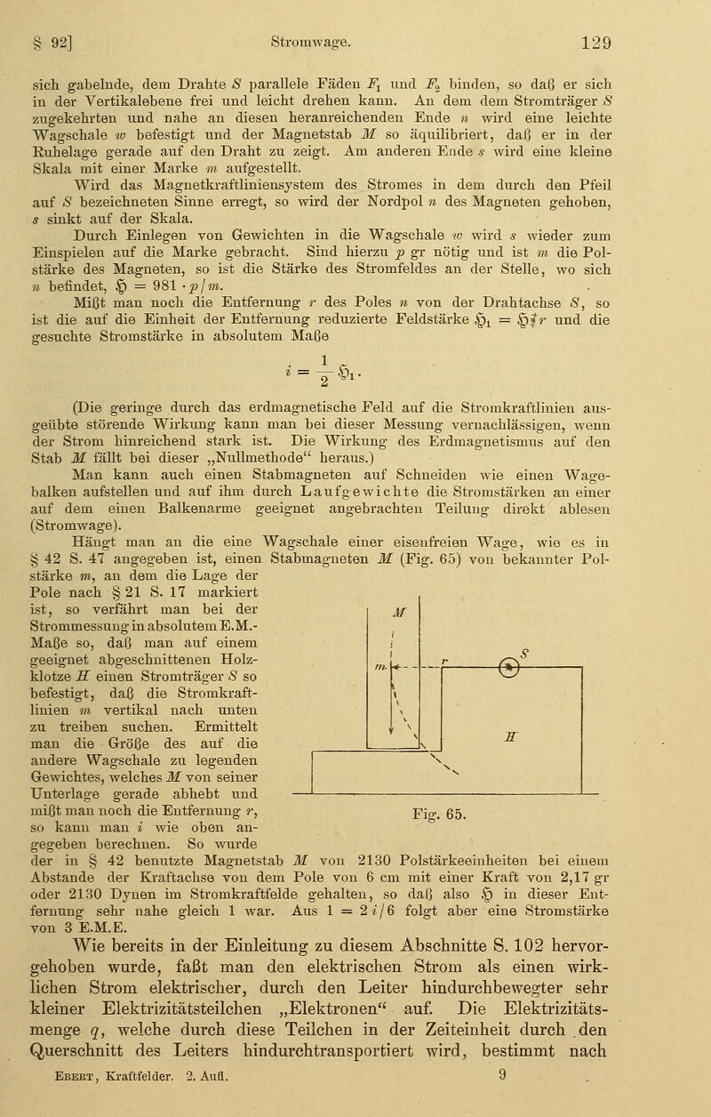 sich gabelnde, dem Drahte 5 parallele Fäden Ft und F2 binden, so daß er sich in der Vertikalebene frei und leicht drehen kann. An dem dem Stromträger S zugekehrten und nahe an diesen heranreichenden Ende n wird eine leichte Wagschale w befestigt und der Magnetstab M so äquilibriert, daß er in der Kiihelage gerade auf den Draht zu zeigt. Am anderen Ende s wird eine kleine Skala mit einer Marke m aufgestellt. Wird das Magnetkraftliniensystem des Stromes in dem durch den Pfeil auf /S bezeichneten Sinne erregt, so wird der Nordpol n des Magneten gehoben, s sinkt auf der Skala. Durch Einlegen von Gewichten in die Wagschale w wird s wieder zum Einspielen auf die Marke gebracht. Sind hierzu p gr nötig und ist in die Pol- stärke des Magneten, so ist die Stärke des Stromfeldes an der Stelle, wo sich n befindet, § = 981 -plm. Mißt man noch die Entfernung r des Poles n von der Drahtachse S, so ist die auf die Einheit der Entfernung reduzierte Feldstärke §x = §f r und die gesuchte Stromstärke in absolutem Maße (Die geringe durch das erdmagnetische Feld auf die Stromkraftlinien aus- geübte störende Wirkung kann man bei dieser Messung vernachlässigen, wenn der Strom hinreichend stark ist. Die Wirkung des Erdmagnetismus auf den Stab M fällt bei dieser „Nullmethode heraus.) Man kann auch einen Stabmagneten auf Schneiden wie einen Wage- balken aufstellen und auf ihm durch Laufgewichte die Stromstärken an einer auf dem einen Balkenarme geeignet angebrachten Teilung direkt ablesen (Stromwage). Hängt man an die eine Wagschale einer eisenfreien Wage, wie es in § 42 S. 47 angegeben ist, einen Stabmagneten M (Fig. 65) von bekannter Pol- stärke m, an dem die Lage der Pole nach § 21 S. 17 markiert ist, so verfährt man bei der j/- Strommessung in absolutem E.M.- Maße so, daß man auf einem geeignet abgeschnittenen Holz- klotze ff einen Stromträger S so befestigt, daß die Stromkraft- linien m vertikal nach unten zu treiben suchen. Ermittelt man die Größe des auf die andere Wagschale zu legenden Gewichtes, welches M von seiner Unterlage gerade abhebt und mißt man noch die Entfernung r, p}™ §5 so kann man i wie oben an- gegeben berechnen. So wurde der in § 42 benutzte Magnetstab M von 2130 Polstärkeeinheiten bei einem Abstände der Kraftachse von dem Pole von 6 cm mit einer Kraft von 2,17 gr oder 2130 Dynen im Stromkraftfelde gehalten, so daß also § in dieser Ent- fernung sehr nahe gleich 1 war. Aus 1 = 2i/Q folgt aber eine Stromstärke von 3 E.M.E. Wie bereits in der Einleitung zu diesem Abschnitte S. 102 hervor- gehoben wurde, faßt man den elektrischen Strom als einen wirk- lichen Strom elektrischer, durch den Leiter hindurchbewegter sehr kleiner Elektrizitätsteilchen „Elektronen auf. Die Elektrizitäts- menge q, welche durch diese Teilchen in der Zeiteinheit durch .den Querschnitt des Leiters hindurchtransportiert wird, bestimmt nach Ebeet, Kraftfelder. 2. Aufl. 9 ©- K