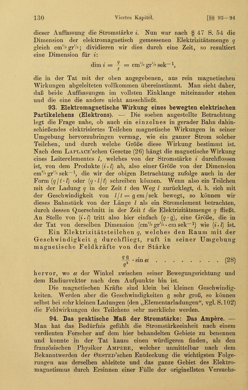 dieser Auffassung die Stromstärke i. Nun war nach § 47 S. 54 die Dimension der elektromagnetisch gemessenen Elektrizitätsmenge q gleich cmV2grV2; dividieren wir dies durch eine Zeit, so resultiert eine Dimension für i: dim i = — = cmVs g^k sek~1, die in der Tat mit der oben angegebenen, aus rein magnetischen Wirkungen abgeleiteten vollkommen übereinstimmt. Man sieht daher, daß beide Auffassungen im vollsten Einklänge miteinander stehen und die eine die andere nicht ausschließt. 93. Elektromagnetische Wirkung eines bewegten elektrischen Partikelchens (Elektrons). — Die soeben angestellte Betrachtung legt die Frage nahe, ob auch ein einzelnes in gerader Bahn dahin- schießendes elektrisiertes Teilchen magnetische Wirkungen in seiner Umgebung hervorzubringen vermag, wie ein ganzer Strom solcher Teilchen, und durch welche Größe diese Wirkung bestimmt ist. Nach dem LAPLACE'schen Gesetze (26) hängt die magnetische Wirkung eines Leiterelementes l, welches von der Stromstärke i durchflössen ist, von dem Produkte (i. I) ab, also einer Größe von der Dimension cm3/= gr1-'2 sek~1, die wir der obigen Betrachtung zufolge auch in der Form (q/t-l) oder (q-ljt) schreiben können. Wenn also ein Teilchen mit der Ladung q in der Zeit t den Weg l zurücklegt, d. h. sich mit der Geschwindigkeit von Ijt = g cm/sek bewegt, so können wir dieses Bahnstück von der Länge l als ein Stromelement betrachten, durch dessen Querschnitt in der Zeit t die Elektrizitätsmenge q fließt. An Stelle von (i.l) tritt also hier einfach (q-Q), eine Größe, die in der Tat von derselben Dimension (cm1/2gr1^.cmsek— x) wie (i.l) ist. Ein Elektrizitätsteilchen q, welches den Raum mit der Geschwindigkeit g durchfliegt, ruft in seiner Umgebung magnetische Feldkräfte von der Stärke ^f-sina (28) hervor, wo a der Winkel zwischen seiner Bewegungsrichtung und dem Radiusvektor nach dem Aufpunkte hin ist. Die magnetischen Kräfte sind klein bei kleinen Geschwindig- keiten. Werden aber die Geschwindigkeiten g sehr groß, so können selbst bei sehr kleinen Ladungen (den „Elementarladungen, vgl. S. 102) die Feldwirkungen des Teilchens sehr merkliche werden. 94. Das praktische Maß der Stromstärke: Das Ampere. — Man hat das Bedürfnis gefühlt die Stromstärkeeinheit nach einem verdienten Forscher auf dem hier behandelten Gebiete zu benennen und konnte in der Tat kaum einen würdigeren finden, als den französischen Physiker Ampere, welcher unmittelbar nach dem Bekanntwerden der 0RSTED'schen Entdeckung die wichtigsten Folge- rungen aus derselben ableitete und das ganze Gebiet des Elektro- magnetismus durch Ersinnen einer Fülle der originellsten Versuchs-