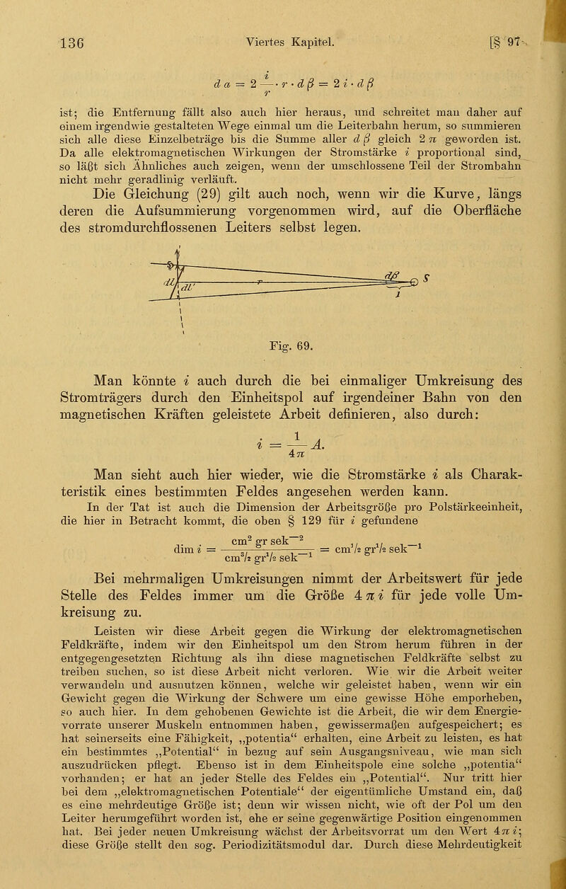 da ='\2 r-dß = '2i'-dß. r ist; die Entfernung fällt also auch hier heraus, und schreitet mau daher auf einem irgendwie gestalteten Wege einmal um die Leiterbahn herum, so summieren sich alle diese Einzelbeträge bis die Summe aller d ß gleich 2 n geworden ist. Da alle elektromagnetischen Wirkungen der Stromstärke i proportional sind, so läßt sich Ähnliches auch zeigen, wenn der umschlossene Teil der Strombahn nicht mehr geradlinig verläuft. Die Gleichung (29) gilt auch noch, wenn wir die Kurve, längs deren die Aufsummierung vorgenommen wird, auf die Oberfläche des stromdurchflossenen Leiters selbst legen. Fiff. 69. Man könnte i auch durch die bei einmaliger Umkreisung des Stromträgers durch den Einheitspol auf irgendeiner Bahn von den magnetischen Kräften geleistete Arbeit definieren, also durch: 47t Man sieht auch hier wieder, wie die Stromstärke i als Charak- teristik eines bestimmten Feldes angesehen werden kann. In der Tat ist auch die Dimension der Arbeitsgröße pro Polstärkeeinheit, die hier in Betracht kommt, die oben § 129 für i gefundene dim i = cm' gr i — = cm'/s grxAä sek * cm1/! grV2 sek Bei mehrmaligen Umkreisungen nimmt der Arbeitswert für jede Stelle des Feldes immer um die Größe 4 % i für jede volle Um- kreisung zu. Leisten wir diese Arbeit gegen die Wirkung der elektromagnetischen Feldkräfte, indem wir den Einheitspol um den Strom herum führen in der entgegengesetzten Eichtung als ihn diese magnetischen Feldkräfte selbst zu treiben suchen, so ist diese Arbeit nicht verloren. Wie wir die Arbeit weiter verwandeln und ausnutzen können, welche wir geleistet haben, wenn wir ein Gewicht gegen die Wirkung der Schwere um eine gewisse Höhe emporheben, so auch hier. In dem gehobenen Gewichte ist die Arbeit, die wir dem Energie- vorrate unserer Muskeln entnommen haben, gewissermaßen aufgespeichert; es hat seinerseits eine Fähigkeit, ,,potentia erhalten, eine Arbeit zu leisten, es hat ein bestimmtes „Potential in bezug auf sein Ausgangsniveau, wie man sich auszudrücken pflegt. Ebenso ist in dem Einheitspole eine solche „potentia vorhanden; er hat an jeder Stelle des Feldes ein „Potential. Nur tritt hier bei dem „elektromagnetischen Potentiale der eigentümliche Umstand ein, daß es eine mehrdeutige Größe ist; denn wir wissen nicht, wie oft der Pol um den Leiter herumgeführt worden ist, ehe er seine gegenwärtige Position eingenommen hat. Bei jeder neuen Umkreisung wächst der Arbeitsvorrat um den Wert Ani\ diese Größe stellt den sog. Periodizitätsmodul dar. Durch diese Mehrdeutigkeit