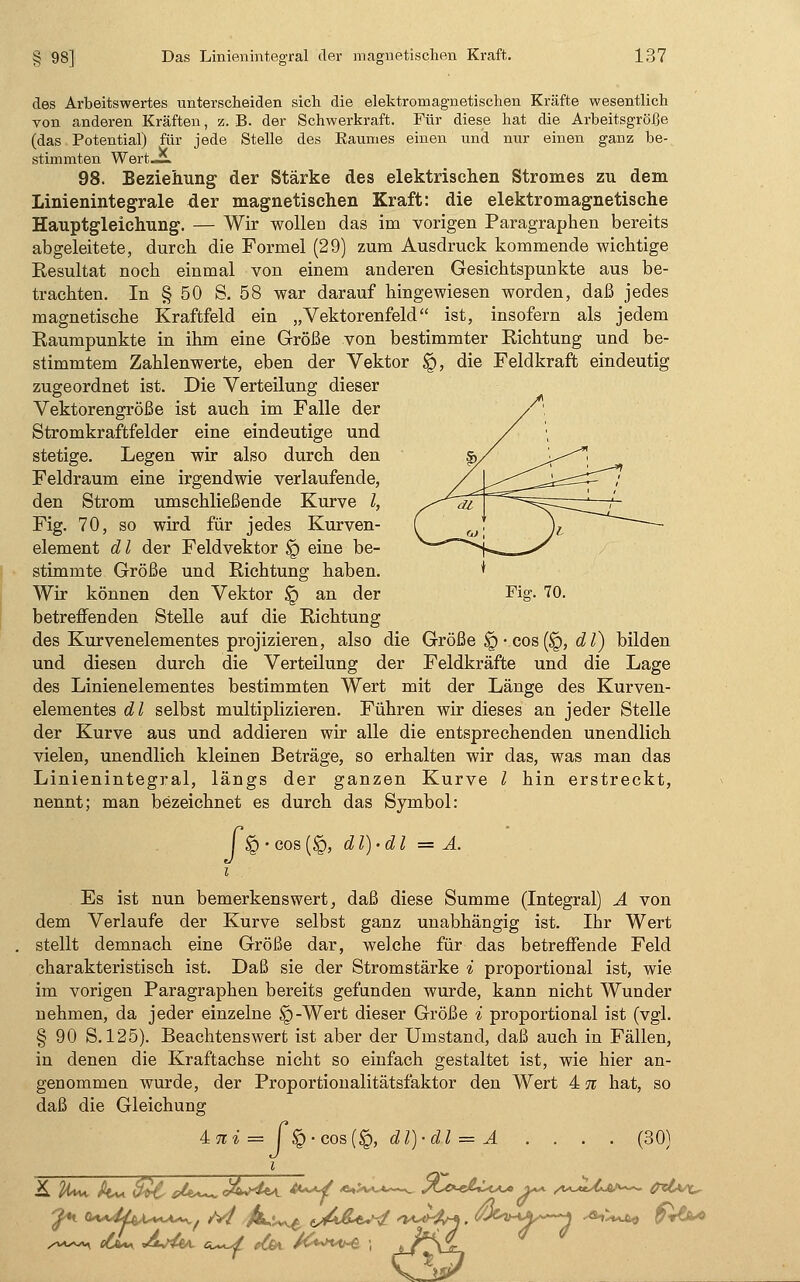 des Arbeitswertes unterscheiden sich die elektromagnetischen Kräfte wesentlich von anderen Kräften, z. B. der Schwerkraft. Für diese hat die Arbeitsgröße (das Potential) für jede Stelle des Eaumes einen und nur einen ganz be- stimmten Wert-ÜL 98. Beziehung der Stärke des elektrischen Stromes zu dem Linienintegrale der magnetischen Kraft: die elektromagnetische Hauptgleichung. — Wir wollen das im vorigen Paragraphen bereits abgeleitete, durch die Formel (29) zum Ausdruck kommende wichtige Resultat noch einmal von einem anderen Gesichtspunkte aus be- trachten. In § 50 S. 58 war darauf hingewiesen worden, daß jedes magnetische Kraftfeld ein „Vektorenfeld ist, insofern als jedem Raumpunkte in ihm eine Größe von bestimmter Richtung und be- stimmtem Zahlenwerte, eben der Vektor <£), die Feldkraft eindeutig zugeordnet ist. Die Verteilung dieser Vektorengröße ist auch im Falle der f\ Stromkraftfelder eine eindeutige und / stetige. Legen wir also durch den ss/ ^r-*: Feldraum eine irgendwie verlaufende, /j^^-^*^^ den Strom umschließende Kurve l, /^/dt =g^^--^-'/'~ Fig. 70, so wird für jedes Kurven- ( (J \ : — element d l der Feldvektor $g eine be- ^__-S stimmte Größe und Richtung haben. * Wir können den Vektor § an der Fig. 70. betreffenden Stelle auf die Richtung des Kurvenelementes projizieren, also die Größe §-cos(§, dl) bilden und diesen durch die Verteilung der Feldkräfte und die Lage des Linienelementes bestimmten Wert mit der Länge des Kurven- elementes dl selbst multiplizieren. Führen wir dieses an jeder Stelle der Kurve aus und addieren wir alle die entsprechenden unendlich vielen, unendlich kleinen Beträge, so erhalten wir das, was man das Linienintegral, längs der ganzen Kurve l hin erstreckt, nennt; man bezeichnet es durch das Symbol: I £> -cos(<£), dl)-dl = A. Es ist nun bemerkenswert, daß diese Summe (Integral) A von dem Verlaufe der Kurve selbst ganz unabhängig ist. Ihr Wert stellt demnach eine Größe dar, welche für das betreffende Feld charakteristisch ist. Daß sie der Stromstärke * proportional ist, wie im vorigen Paragraphen bereits gefunden wurde, kann nicht Wunder nehmen, da jeder einzelne §-Wert dieser Größe i proportional ist (vgl. § 90 S. 125). Beachtenswert ist aber der Umstand, daß auch in Fällen, in denen die Kraftachse nicht so einfach gestaltet ist, wie hier an- genommen wurde, der Proportionalitätsfaktor den Wert 4 n hat, so daß die Gleichung 4;7ii = f$-cos(§, dl)-dl = A .... (30) i £ %^ k~ fä£ st**— X*4m #~*j <*'~-*~^ R^&u** ^ /*JU^~- M»u