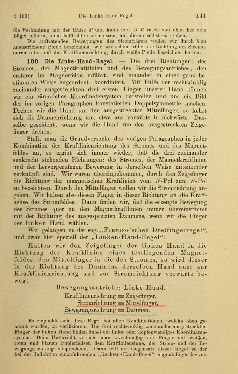 die Verbindung mit der Hülse T und kann nun M M rasch von oben her dem Bügel nähern, ohne befürchten zu müssen, auf diesen selbst zu stoßen. Die auftretenden Bewegungen des Stromträgers wollen wir durch blau angestrichene Pfeile bezeichnen, wie wir schon früher die Richtung des Stromes durch rote, und die Kraftlinienrichtung durch weiße Pfeile bezeichnet hatten. 100. Die Linke-Hand-Regel. — Die drei Richtungen: des Stromes, der Magnetkraftlinien und des Bewegungsantriebes, den ersterer im Magnetfelde erfährt, sind einander in einer ganz be- stimmten Weise zugeordnet: koordiniert. Mit Hilfe der rechtwinklig zueinander ausgestreckten drei ersteu Finger unserer Hand können wir ein räumliches Koordinatensystem darstellen und uns ein Bild der im vorigen Paragraphen konstatierten Doppelsymmetrie machen. Drehen wir .die Hand um den ausgestreckten Mittelfinger, so kehrt sich die Daumenrichtung um, etwa aus vorwärts in rückwärts. Das- selbe geschieht, wenn wir die Hand um den ausgestreckten Zeige- finger drehen. Stellt mau die Grundversuche des vorigen Paragraphen in jeder Kombination der Kraftlinienrichtung des Stromes und des Magnet- feldes an, so ergibt sich immer wieder, daß die drei zueinander senkrecht stehenden Richtungen: des Stromes, der Magnetkraftlinien und der hervorgerufenen Bewegung in derselben Weise miteinander verknüpft sind. Wir waren übereingekommen, durch den Zeigefinger die Richtung der magnetischen Kraftlinien vom iV-Pol zum S-Pol zu bezeichnen. Durch den Mittelfinger wollen wir die Stromrichtung an- geben. Wir halten also diesen Finger in dieser Richtung an die Kraft- achse des Stromfeldes. Dann finden wir, daß die erzeugte Bewegung des Stromes quer zu den Magnetkraftlinien immer übereinstimmt mit der Richtung des ausgespreizten Daumens, wenn wir die Finger der linken Hand wählen. Wir gelangen zu der sog. „Fleming'sehen Dreifingerregel, und zwar hier speziell der „Linken-Hand-Regel: Halten wir den Zeigefinger der linken Hand in die Richtung der Kraftlinien eines festliegenden Magnet- feldes, den Mittelfinger in die des Stromes, so wird dieser in der Richtung des Daumens derselben Hand quer zur Kraftlinienrichtung und zur Stromrichtung vorwärts be- wegt. Bewegungsantriebe: Linke Hand. Kraftlinienrichtung = Zeigefinger, Stromrichtung = Mittelfinger, Bewegungsrichtung = Daumen. Es empfiehlt sich, diese Regel bei allen Kombinationen, welche oben ge- nannt wurden, zu verifizieren. Die drei rechtwinklig zueinander ausgestreckten Finger der linken Hand bilden dabei ein links- oder hopfenwendiges Koordinaten- system. Beim Unterricht versieht man zweckmäßig die Finger mit weißen, roten und blauen Papierhülsen dem Kraftliniensinne, der Strom- und der Be- wegungsrichtung entsprechend. Dann tritt der Gegensatz dieser Regel zu der bei der Induktion einzuführenden „Rechten-Hand-Regel augenfälliger hervor.