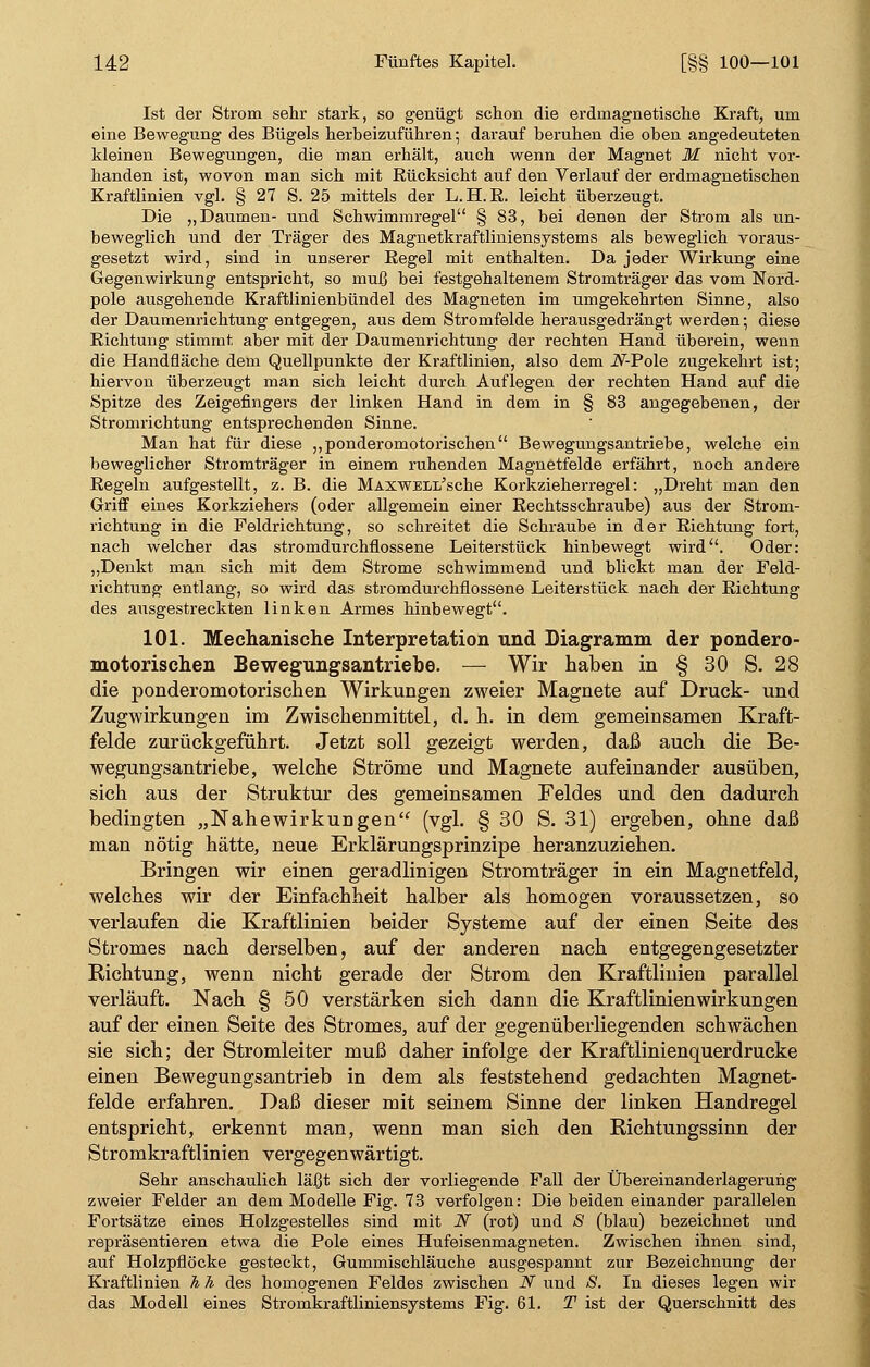 Ist der Strom sehr stark, so genügt schon die erdmagnetische Kraft, um eine Bewegung des Bügels herbeizuführen ; darauf beruhen die oben angedeuteten kleinen Bewegungen, die man erhält, auch wenn der Magnet M nicht vor- handen ist, wovon man sich mit Rücksicht auf den Verlauf der erdmagnetischen Kraftlinien vgl. § 27 S. 25 mittels der L. H. R. leicht überzeugt. Die „Daumen- und Schwimmregel § 83, bei denen der Strom als un- beweglich und der Träger des Magnetkraftliniensystems als beweglich voraus- gesetzt wird, sind in unserer Regel mit enthalten. Da jeder Wirkung eine Gegenwirkung entspricht, so muß bei festgehaltenem Stromträger das vom Nord- pole ausgehende Kraftlinienbündel des Magneten im umgekehrten Sinne, also der Daumenrichtung entgegen, aus dem Stromfelde herausgedrängt werden; diese Richtung stimmt aber mit der Daumenrichtung der rechten Hand überein, wenn die Handfläche dem Quellpunkte der Kraftlinien, also dem .ZV-Pole zugekehrt ist; hiervon überzeugt man sich leicht durch Auflegen der rechten Hand auf die Spitze des Zeigefingers der linken Hand in dem in § 83 angegebenen, der Stromrichtung entsprechenden Sinne. Man hat für diese „ponderomotorischen Bewegungsantriebe, welche ein beweglicher Stromträger in einem ruhenden Magnetfelde erfährt, noch andere Regeln aufgestellt, z. B. die MAXWELL'sche Korkzieherregel: „Dreht man den Griff eines Korkziehers (oder allgemein einer Rechtsschraube) aus der Strom- richtung in die Feldrichtung, so schreitet die Schraube in der Richtung fort, nach welcher das stromdurchflossene Leiterstück hinbewegt wird. Oder: „Denkt man sich mit dem Strome schwimmend und blickt man der Feld- richtung entlang, so wird das stromdurchflossene Leiterstück nach der Richtung des ausgestreckten linken Armes hinbewegt. 101. Mechanische Interpretation und Diagramm der pondero- motorischen Bewegungsantriebe. — Wir haben in § 30 S. 28 die ponderomotorischen Wirkungen zweier Magnete auf Druck- und Zugwirkungen im Zwischenmittel, d. h. in dem gemeinsamen Kraft- felde zurückgeführt. Jetzt soll gezeigt werden, daß auch die Be- wegungsantriebe, welche Ströme und Magnete aufeinander ausüben, sich aus der Struktur des gemeinsamen Feldes und den dadurch bedingten „Nahewirkungen (vgl. § 30 S. 31) ergeben, ohne daß man nötig hätte, neue Erklärungsprinzipe heranzuziehen. Bringen wir einen geradlinigen Stromträger in ein Magnetfeld, welches wir der Einfachheit halber als homogen voraussetzen, so verlaufen die Kraftlinien beider Systeme auf der einen Seite des Stromes nach derselben, auf der anderen nach entgegengesetzter Richtung, wenn nicht gerade der Strom den Kraftlinien parallel verläuft. Nach § 50 verstärken sich dann die Kraftlinien Wirkungen auf der einen Seite des Stromes, auf der gegenüberliegenden schwächen sie sich; der Stromleiter muß daher infolge der Kraftlinienquerdrucke einen Bewegungsantrieb in dem als feststehend gedachten Magnet- felde erfahren. Daß dieser mit seinem Sinne der linken Handregel entspricht, erkennt man, wenn man sich den Richtungssinn der Stromkraftlinien vergegenwärtigt. Sehr anschaulich läßt sich der vorliegende Fall der Übereinanderlagerung zweier Felder an dem Modelle Fig. 73 verfolgen: Die beiden einander parallelen Fortsätze eines Holzgestelles sind mit N (rot) und S (blau) bezeichnet und repräsentieren etwa die Pole eines Hufeisenmagneten. Zwischen ihnen sind, auf Holzpflöcke gesteckt, Gummischläuche ausgespannt zur Bezeichnung der Kraftlinien h h des homogenen Feldes zwischen N und S. In dieses legen wir das Modell eines Stromkraftliniensystems Fig. 61. T ist der Querschnitt des