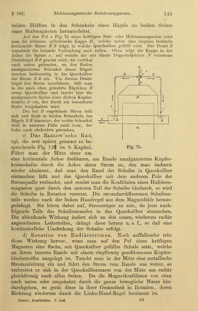 ^ je. Fig. 75. beiden Hälften in den Schenkeln eines Bügels zu beiden Seiten eines Stabmagneten herunterleitet. Auf den Pol n Fig. 75 eines kräftigen Stab- oder Hufeisenmagneten setzt man die hölzerne, zylindrische Kappe H, welche unten eine ringsum laufende horizontale Rinne B B trägt, in welche Quecksilber gefüllt wird. Der Draht Z vermittelt die leitende Verbindung nach außen. Oben trägt die Kappe in der Achse die Spitze s, auf welche der mit einem Doppelnäpfchen .ZV versehene Drahtbügel B B gesetzt wird $ die vertikal nach unten gehenden, an den Enden amalgamierten Schenkel dieses Bügels tauchen beiderseitig in das Quecksilber der Einne B B ein. Um diesem Draht- bügel den Strom zuzuführen, füllt man in das nach oben gekehrte Näpfchen N etwas Quecksilber und taucht hier die amalgamierte Spitze eines dicken Kupfer- drahtes D ein, der durch ein besonderes Stativ festgehalten wird. Der bei D zugeleitete Strom teilt sich und fließt in beiden Schenkeln des Bügels B B hinunter; der rechte Schenkel — wird in unserem Falle nach vorn, der linke nach rückwärts getrieben. c) Das BARLOw'sche Rad, vgl. die erst später, genauer zu be- sprechende Fig. 12$ im 9. Kapitel. Führt man der Mitte einer um eine horizontale Achse drehbaren, am Rande amalgamierten Kupfer- kreisscheibe durch die Achse einen Strom zu, den man dadurch wieder abnimmt, daß man den Rand der Scheibe in Quecksilber eintauchen läßt und das Quecksilber mit dem anderen Pole der Stromquelle verbindet, und sendet man die Kraftlinien eines Hufeisen- magneten quer durch den unteren Teil der Scheibe hindurch, so wird die Scheibe in Rotation versetzt. Die stromdurchflossenen Scheiben- teile werden nach der linken Handregel aus dem Magnetfelde heraus- gedrängt. Sie hören dabei auf, Stromträger zu sein, da jetzt nach- folgende Teile des Scheibenrandes in das Quecksilber eintauchen. Die ablenkende Wirkung äußert sich an den neuen, wiederum radiär angeordneten Leiterteilen, drängt diese heraus u. s. f., so daß eine kontinuierliche Umdrehung der Scheibe erfolgt. d) Rotation von Radiärströmen. Noch auffallender tritt diese Wirkung hervor, wenn man auf den Pol eines kräftigen Magneten eine flache, mit Q.uecksilber gefüllte Schale setzt, welche an ihrem inneren Rande mit einem ringförmig geschlossenen Kupfer- blechstreifen ausgelegt ist. Taucht man in der Mitte eine metallische Stromzuleitung ein und führt den Strom vom Rande aus weiter, so verbreitet er sich in der Quecksilbermasse von der Mitte aus radiär gleichförmig nach allen Seiten. Da die Magnetkraftlinien von oben nach unten oder umgekehrt durch die ganze bewegliche Masse hin- durchgehen, so gerät diese in ihrer Gesamtheit in Rotation, deren Richtung wiederum durch die Linke-Hand-Regel bestimmt ist. Ebert, Kraftfelder. 2. Aufl. 10