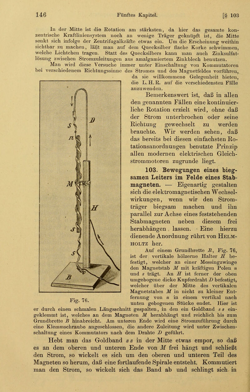 In der Mitte ist die Rotation am stärksten, da hier das gesamte kon- zentrische Kraftliniensystem noch an wenige Träger geknüpft ist, die Mitte senkt sich infolge der Zentrifugalkräfte etwas ein. Um die Erscheinung weithin sichtbar zu machen, läßt man auf dem Quecksilber flache Korke schwimmen, welche Lichtchen tragen. Statt des Quecksilbers kann man auch Zinksulfat- lösung zwischen Stromzuleitungen aus amalgamiertem Zinkblech benutzen. Man wird diese Versuche immer unter Einschaltung von Kommutatoren bei verschiedenem Eichtungssinne des Stromes und des Magnetfeldes vorführen, da sie willkommene Gelegenheit bieten, die L.H.R. auf die verschiedensten Fälle anzuwenden. Bemerkenswert ist, daß in allen den genannten Fällen eine kontinuier- liche Rotation erzielt wird, ohne daß der Strom unterbrochen oder seine Richtung gewechselt zu werden brauchte. Wir werden sehen, daß das bereits bei diesen einfachsten Ro- tationsanordnungen benutzte Prinzip allen modernen elektrischen Gleich- strommotoren zugrunde liegt. 103. Bewegungen eines bieg- samen Leiters im Felde eines Stab- magneten. — Eigenartig gestalten sich die elektromagnetischen Wechsel- wirkungen, wenn wir den Strom- träger biegsam machen und ihn parallel zur Achse eines feststehenden Stabmagneten neben diesem frei herabhängen lassen. • Eine hierzu dienende Anordnung rührt von Helm- holtz her. Auf einem Grundbrette JB, Fig. 76, ist der vertikale hölzerne Halter S be- festigt, welcher an einer Messingzwinge den Magnetstab M mit kräftigen Polen n und s trägt. An S ist ferner der oben umgebogene dicke Kupferdraht D befestigt, welcher über der Mitte des vertikalen Magnetstabes M in nicht zu kleiner Ent- -„. _fi fernung von n in einem vertikal nach unten gebogenen Stücke endet. Hier ist er durch einen schmalen Längsschnitt gespalten, in den ein Goldband s s ein- geklemmt ist, welches an dem Magneten M herabhängt und reichlich bis zum Grundbrette B hinabreicht. Am unteren Ende wird eine Stromzuführung durch eine Klemmschraube angeschlossen, die andere Zuleitung wird unter Zwischen- schaltung eines Kommutators nach dem Drahte D geführt. Hebt man das Goldband ss in der Mitte etwas empor, so daß es an dem oberen und unteren Ende von M frei hängt und schließt den Strom, so wickelt es sich um den oberen und unteren Teil des Magneten so herum, daß eine fortlaufende Spirale entsteht. Kommutiert man den Strom, so wickelt sich das Band ab und schlingt sich- in lf s s D n w 1 Mm i P «f» \ \ SK \ / B ^^JL t~~ m* '^^**^~