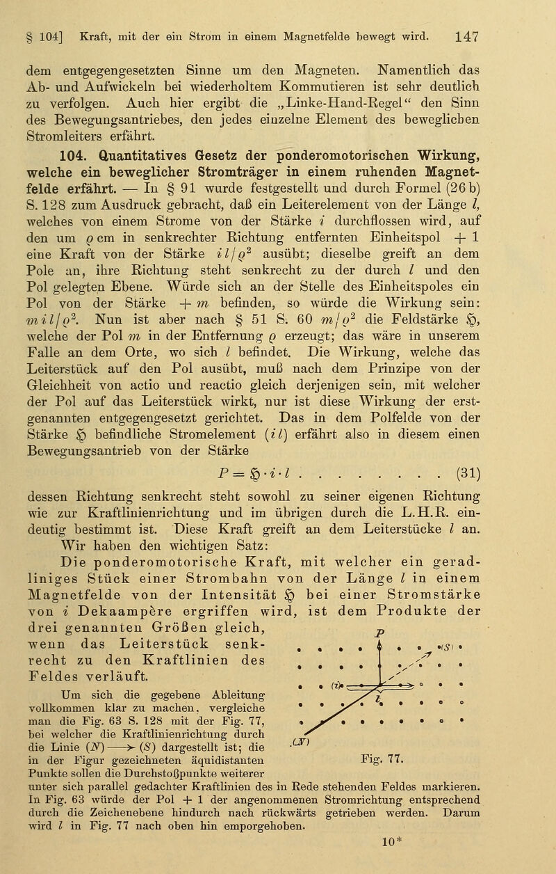 dem entgegengesetzten Sinne um den Magneten. Namentlich das Ab- und Aufwickeln bei wiederholtem Kommutieren ist sehr deutlich zu verfolgen. Auch hier ergibt die „Linke-Hand-Regel den Sinn des Bewegungsantriebes, den jedes einzelne Element des beweglichen Stromleiters erfährt. 104. Quantitatives Gesetz der ponderomotorischen Wirkung, welche ein beweglicher Stromträger in einem ruhenden Magnet- felde erfährt. — In § 91 wurde festgestellt und durch Formel (26 b) S. 128 zum Ausdruck gebracht, daß ein Leiterelement von der Länge l, welches von einem Strome von der Stärke i durchflössen wird, auf den um g cm in senkrechter Richtung entfernten Einheitspol + 1 eine Kraft von der Stärke il/g2 ausübt; dieselbe greift an dem Pole an, ihre Richtung steht senkrecht zu der durch l und den Pol gelegten Ebene. Würde sich an der Stelle des Einheitspoles ein Pol von der Stärke + m befinden, so würde die Wirkung sein: mil/g2. Nun ist aber nach § 51 S. 60 mjg2 die Feldstärke $Q, welche der Pol m in der Entfernung g erzeugt; das wäre in unserem Falle an dem Orte, wo sich l befindet. Die Wirkung, welche das Leiterstück auf den Pol ausübt, muß nach dem Prinzipe von der Gleichheit von actio und reactio gleich derjenigen sein, mit welcher der Pol auf das Leiterstück wirkt, nur ist diese Wirkung der erst- genannten entgegengesetzt gerichtet. Das in dem Polfelde von der Stärke Jp befindliche Stromelement (il) erfährt also in diesem einen Bewegungsantrieb von der Stärke P=$-i-l (31) dessen Richtung senkrecht steht sowohl zu seiner eigenen Richtung wie zur Kraftlinienrichtung und im übrigen durch die L.H.R. ein- deutig bestimmt ist. Diese Kraft greift an dem Leiterstücke l an. Wir haben den wichtigen Satz: Die ponderomotorische Kraft, mit welcher ein gerad- liniges Stück einer Strombahn von der Länge l in einem Magnetfelde von der Intensität § bei einer Stromstärke von * Dekaampere ergriffen wird, ist dem Produkte der drei genannten Größen gleich, -p wenn das Leiterstück senk- recht zu den Kraftlinien des Feldes verläuft. Um sich die gegebene Ableitung vollkommen klar zu machen, vergleiche man die Fig. 63 S. 128 mit der Fig. 77, bei welcher die Kraftlinienrichtung durch die Linie (N) >- (S) dargestellt ist; die in der Figur gezeichneten äquidistanten Fig. 77. Punkte sollen die Durchstoßpunkte weiterer unter sich parallel gedachter Kraftlinien des in Rede stehenden Feldes markieren. In Fig. 63 würde der Pol + 1 der angenommenen Stromrichtung entsprechend durch die Zeichenebene hindurch nach rückwärts getrieben werden. Darum wird l in Fig. 77 nach oben hin emporgehoben. 10* JLST)